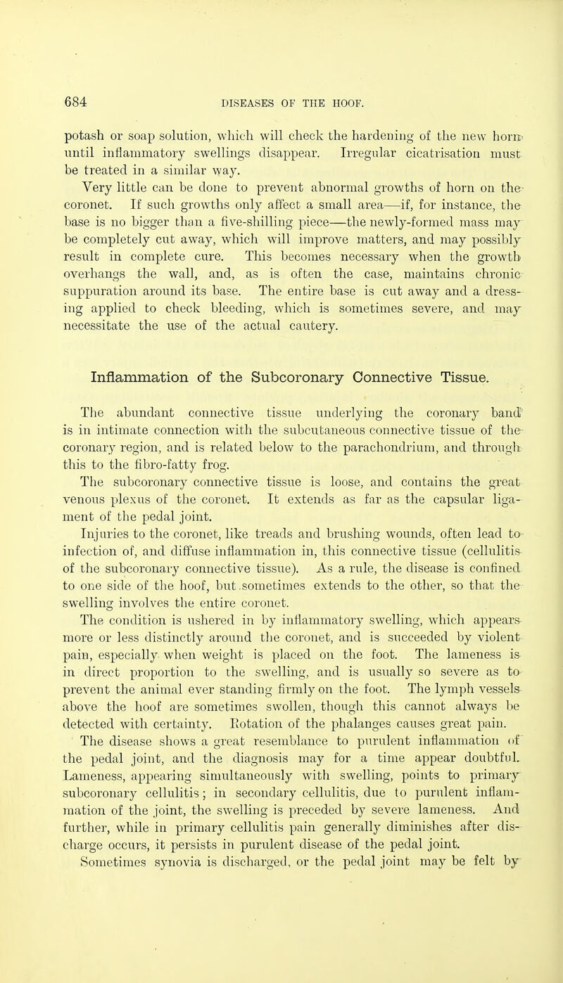 potash or soap solution, which will cheek the hardening of the new horK' until infianimatory swellings disappear. Irregular cicatrisation muse be treated in a similar way. Very little can be done to prevent abnormal growths of horn on the- coronet. If such growths only affect a small area—if, for instance, the base is no bigger than a five-shilling piece—the newly-formed mass may be completely cut away, which will improve matters, and may possibly result in. complete cure. This becomes necessary when the growth overhangs the wall, and, as is often the case, maintains chronic suppuration around its base. The entire base is cut away and a dress- ing applied to check bleeding, which is sometimes severe, and may necessitate the use of the actual cautery. Inflammation of the Subcoronary Connective Tissue. The abundant connective tissue underlying the coronary band' is in intimate connection with the subcutaneous connective tissue of the- coronary region, and is related below to the parachondrium, and through this to the fibro-fatty frog. The subcoronary connective tissue is loose, and contains the great venous plexus of the coronet. It extends as far as the capsular liga- ment of the pedal joint. Injuries to the coronet, like treads and brushing wounds, often lead to infection of, and diff'use inflammation in, this connective tissue (cellulitis of the subcoronary connective tissue). As a rule, the disease is confined to one side of the hoof, but,sometimes extends to the other, so that the- swelling involves the entire coronet. The condition is ushered in by inflammatory swelling, which appears more or less distinctly around the coronet, and is succeeded by violent pain, especially when weight is placed on the foot. The lameness is in direct proportion to the swelling, and is usually so severe as to prevent the animal ever standing firmly on the foot. The lymph vessels above the hoof are sometimes swollen, though this cannot always be detected with certainty. Eotation of the phalanges causes great pain. The disease shows a great resemblance to purulent inflammation of the pedal joint, and the diagnosis may for a time appear doubtful. Lameness, appearing simultaneously with swelling, points to primary subcoronary cellulitis; in secondary cellulitis, due to purulent inflam- mation of the joint, the swelling is preceded by severe lameness. And further, while in primary cellulitis pain generally diminishes after dis- charge occurs, it persists in purulent disease of the pedal joint. Sometimes synovia is discharged, or the pedal joint may be felt by