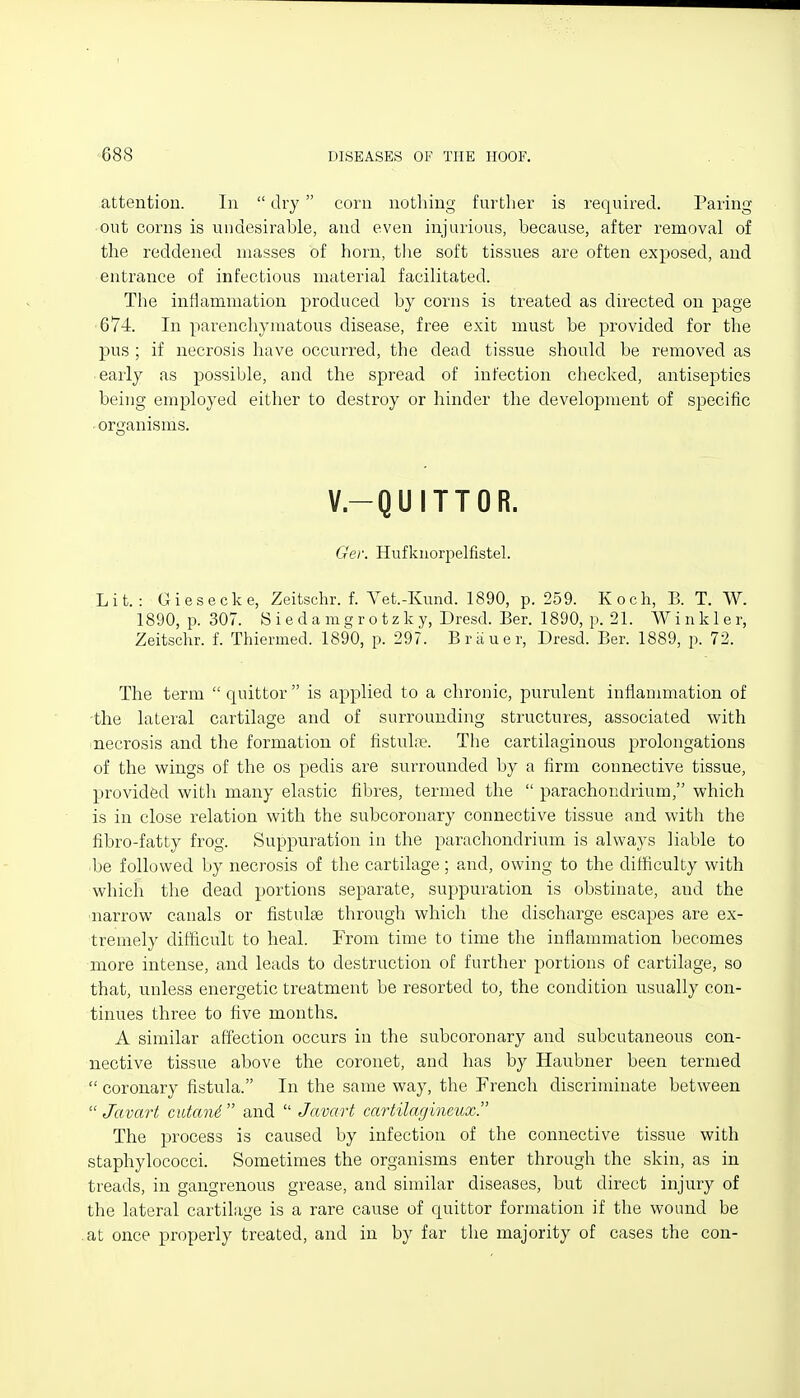 attention. In  dry corn nothing furtlier is required. Paring out corns is undesirable, and even injurious, because, after removal of the reddened masses of horn, the soft tissues are often exposed, and entrance of infectious material facilitated. The inllammation produced by corns is treated as directed on page 674. In parenchymatous disease, free exit must be provided for the pus ; if necrosis have occurred, the dead tissue should be removed as early as possible, and the spread of infection checl^ed, antiseptics being employed either to destroy or hinder the development of specific organisms. V.-QUITTOR. Ger. Hufkuorpelfistel. Lit.: Giesecke, Zeitschr. f. Vet.-Kund. 1890, p. 259. Koch, B. T. W. 1890, p. 307. Siedamcf rotzky, Dresd. Ber. 1890, p. 21. Winkler, Zeitschr. f. Thiermed. 1890, p. 297. Briiuer, Dresd. Ber. 1889, p. 72. The term  quittor  is applied to a chronic, purulent inflammation of -the lateral cartilage and of surrounding structures, associated v^ith necrosis and the formation of fistuliie. The cartilaginous prolongations of the wings of the os pedis are surrounded by a firm connective tissue, provided with many elastic fibres, termed the  parachondrium, which is in close relation with the subcoronary connective tissue and with the fibro-fatty frog. Suppuration in the parachondrium is always liable to be followed by necrosis of the cartilage; and, owing to the difficulty with whicia the dead portions separate, suppuration is obstinate, and the narrow canals or fistulse through which the discharge escapes are ex- tremely difficult to heal. From time to time the inflammation becomes more intense, and leads to destruction of further portions of cartilage, so that, unless energetic treatmeirt be resorted to, the condition usually con- tinues three to five mouths. A similar affection occurs in the subcoronary and subcutaneous con- nective tissue above the coronet, and has by Haubner been termed  coronary fistula. In the same way, the French discriminate between  Javart cutanS and  Javart cartilagineux. The process is caused by infection of the connective tissue with staphylococci. Sometimes the organisms enter through the skin, as in treads, in gangrenous grease, and similar diseases, but direct injury of the lateral cartilage is a rare cause of quittor formation if the wound be at once properly treated, and in by far the majority of cases the con-