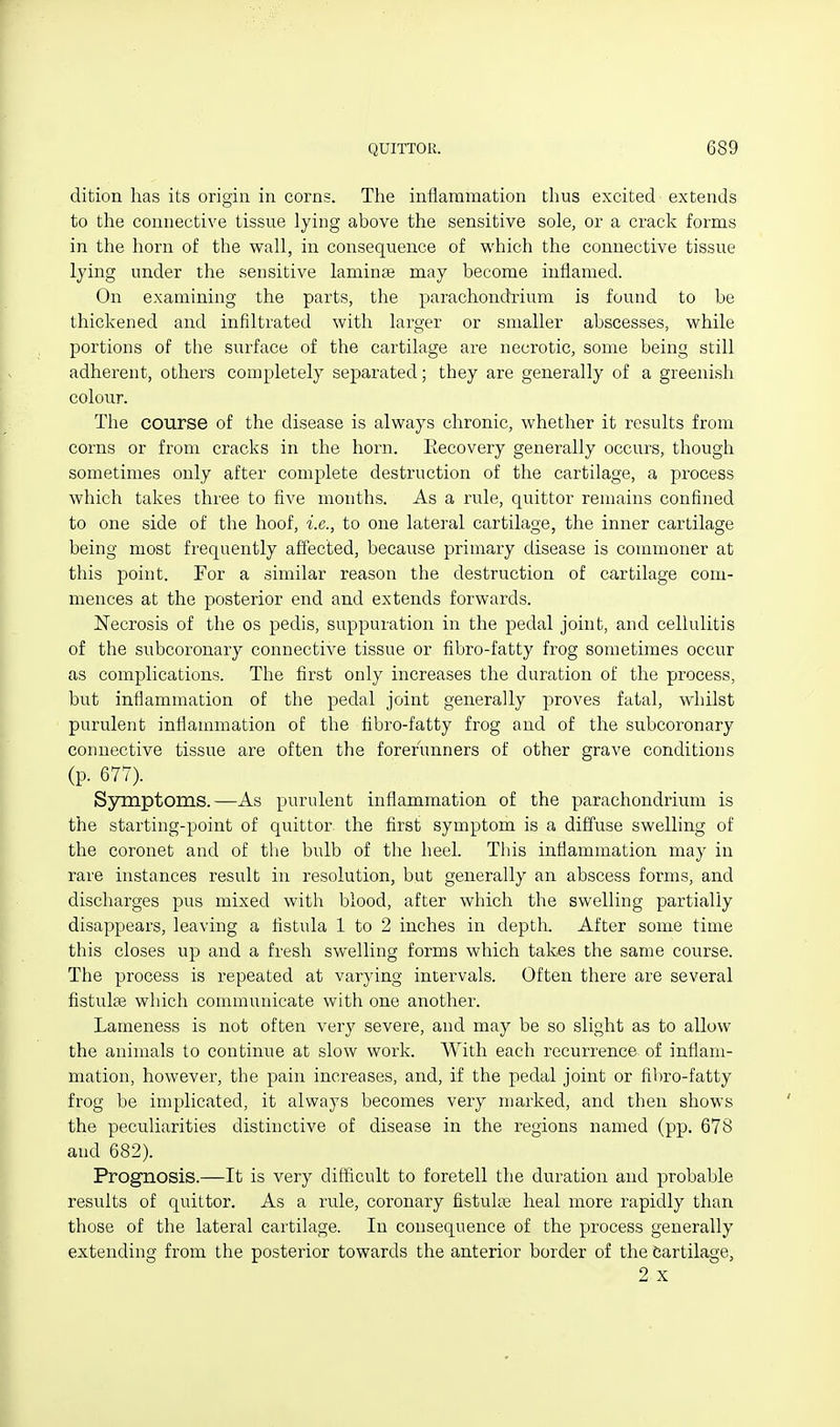 dition has its origin in corns. The inflammation thus excited extends to the connective tissue lying above the sensitive sole, or a crack forms in the horn of the wall, in consequence of which the connective tissue lying under the sensitive laminae may become inflamed. On examining the parts, the parachond'rium is found to be thickened and infiltrated with larger or smaller abscesses, while portions of the surface of the cartilage are necrotic, some being still adherent, others completely separated; they are generally of a greenish colour. The course of the disease is always chronic, whether it results from corns or from cracks in the horn. Recovery generally occurs, though sometimes only after complete destruction of the cartilage, a process which takes three to five months. As a rule, quitter remains confined to one side of the hoof, i.e., to one lateral cartilage, the inner cartilage being most frequently affected, because primary disease is commoner at this point. For a similar reason the destruction of cartilage com- mences at the posterior end and extends forwards. Necrosis of the os pedis, suppuration in the pedal joint, and cellulitis of the subcoronary connective tissue or fibro-fatty frog sometimes occur as complications. The first only increases the duration of the process, but inflammation of the pedal joint generally proves fatal, whilst purulent inflammation of the fibro-fatty frog and of the subcoronary connective tissue are often the forerunners of other grave conditions (p. 677). Symptoms.—As purulent inflammation of the parachondrium is the starting-point of quittor the first symptom is a diffuse swelling of the coronet and of tiie bulb of the heel. This inflammation may in rare instances result in resolution, but generally an abscess forms, and discharges pus mixed with blood, after which the swelling partially disappears, leaving a fistula 1 to 2 inches in depth. After some time this closes up and a fresh swelling forms which takes the same course. The process is repeated at varying intervals. Often there are several fistulse which communicate with one another. Lameness is not often very severe, and may be so slight as to allow the animals to continue at slow work. With each recurrence of inflam- mation, however, the pain increases, and, if the pedal joint or fibro-fatty frog be implicated, it always becomes very marked, and then shows the peculiarities distinctive of disease in the regions named (pp. 678 and 682). Prognosis.—It is very difficult to foretell the duration and probable results of quittor. As a rule, coronary fistulte heal more rapidly than those of the lateral cartilage. In consequence of the process generally extending from the posterior towards the anterior border of the Cartilage, 2 X
