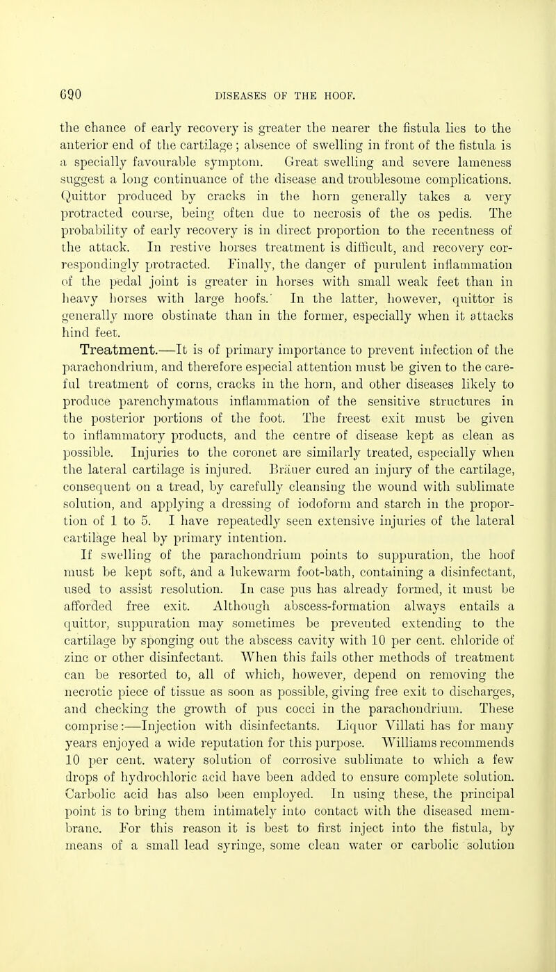 tlie chance of early recovery is greater the nearer the fistula lies to the anterior end of the cartilage; absence of swelling in front of the fistula is a specially favourable symptom. Great swelling and severe lameness suggest a long continuance of the disease and troublesome complications. Quittor produced by cracks in the horn generally takes a very protracted course, being often due to necrosis of the os pedis. The probaljility of early recovery is in direct proportion to the recentness of the attack. In restive horses treatment is difficult, and recovery cor- respondingly protracted. Finally, the danger of purulent infiatnmation of the pedal joint is greater in horses with small weak feet than in lieavy horses with large hoofs.' In the latter, however, quittor is generally more obstinate than in the former, especially when it attacks hind feet. Treatment.—It is of primary importance to prevent infection of the parachondrium, and therefore especial attention must be given to the care- ful treatment of corns, cracks in the horn, and other diseases likely to produce parenchymatous inflammation of the sensitive structures in the posterior portions of the foot. The freest exit must be given to intiammatory products, and the centre of disease kept as clean as possible. Injuries to the coronet are similarly treated, especially when the lateral cartilage is injured. Brauer cured an injury of the cartilage, consequent on a tread, by carefully cleansing the wound with sublimate solution, and applying a dressing of iodoform and starch in the propor- tion of 1 to 5. I have repeatedly seen extensive injuries of the lateral cartilage heal by primary intention. If swelling of the parachondrium points to suppuration, the hoof must be kept soft, and a lukewarm foot-bath, containing a disinfectant, used to assist resolution. In case pus has already formed, it must be afforded free exit. Although abscess-formation always entails a quittor, suppuration may sometimes be prevented extending to the cartilage by sponging out the abscess cavity with 10 per cent, chloride of zinc or other disinfectant. When this fails other methods of treatment can be resorted to, all of wlrich, however, depend on removing the necrotic piece of tissue as soon as possible, giving free exit to discharges, and checking the growth of pus cocci in the parachondrium. Tliese comprise:—Injection with disinfectants. Li(|uor Villati has for many years enjoyed a wide reputation for this purpose. Williams recommends 10 per cent, watery solution of corrosive sublimate to which a few drops of hydrocliloric acid have been added to ensure complete solution. Carbolic acid has also been employed. In using these, the principal point is to bring them intimately into contact with the diseased mem- brane. YoY this reason it is best to first inject into the fistula, by means of a small lead syringe, some clean water or carbolic solution