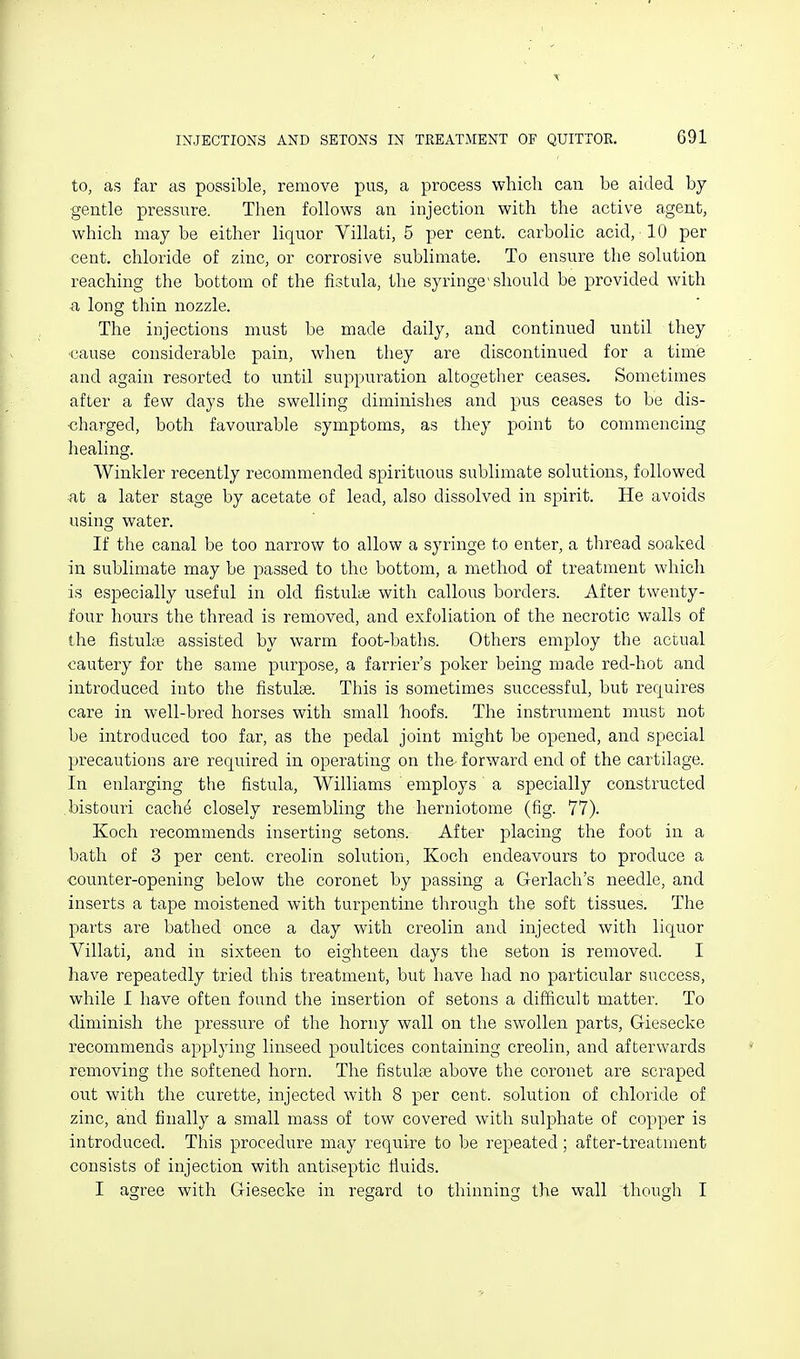 to, as far as possible, remove pus, a process which can be aided by gentle pressure. Then follows an injection with the active agent, which may be either liquor Villati, 5 per cent, carbolic acid, • 10 per cent, chloride of zinc, or corrosive sublimate. To ensure the solution reaching the bottom of the fistula, the syringe'should be provided with ^l long thin nozzle. The injections must be made daily, and continued until they cause considerable pain, when they are discontinued for a time and again resorted to until suppuration altogether ceases. Sometimes after a few days the swelling diminishes and pus ceases to be dis- charged, both favourable symptoms, as they point to commencing healing. Winkler recently recommended spirituous sublimate solutions, followed ■at a later stage by acetate of lead, also dissolved in spirit. He avoids using water. If the canal be too narrow to allow a syringe to enter, a thread soaked in sublimate may be passed to the bottom, a method of treatment which is especially useful in old fistuhe with callous borders. After twenty- four hours the thread is removed, and exfoliation of the necrotic walls of the fistuhe assisted by warm foot-baths. Others employ the actual cautery for the same purpose, a farrier's poker being made red-hot and introduced into the fistulse. This is sometimes successful, but requires care in well-bred horses with small hoofs. The instrument must not be introduced too far, as the pedal joint might be opened, and special precautions are required in operating on the- forward end of the cartilage. In enlarging the fistula, Williams employs a specially constructed .bistouri cach^ closely resembling the herniotome (fig. 77). Koch recommends inserting setons. After placing the foot in a bath of 3 per cent, creolin solution, Koch endeavours to produce a counter-opening below the coronet by passing a Gerlach's needle, and inserts a tape moistened with turpentine through the soft tissues. The parts are bathed once a day with creolin and injected with liquor Villati, and in sixteen to eighteen days the seton is removed. I have repeatedly tried this treatment, but have had no particular success, while I have often found the insertion of setons a difficult matter. To diminish the pressure of the horny wall on the swollen parts, Giesecke recommends applying linseed poultices containing creolin, and afterwards removing the softened horn. The fistulte above the coronet are scraped out with the curette, injected with 8 per cent, solution of chloride of zinc, and finally a small mass of tow covered with sulphate of copper is introduced. This procedure may require to be repeated; after-treatment consists of injection with antiseptic fiuids. I agree with Giesecke in regard to thinning the wall though I