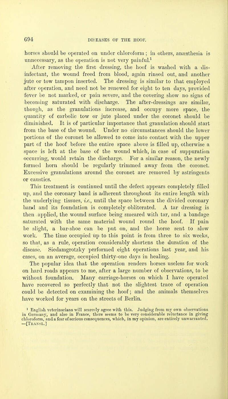 horses should be operated on under chloroform; in others, antesthesia is unnecessary, as the operation is not very painful/ After removing the first dressing, the hoof is washed with a dis- infectant, the wound freed from blood, again rinsed out, and another jute or tow tampon inserted. The dressing is similar to that employed after operation, and need not be renewed for eight to ten days, provided fever be not marked, or pain severe, and the covering show no signs of becoming saturated with discharge. The after-dressings are similar, though, as the granulations increase, and occupy more space, the quantity of carbolic tow or jute placed iinder the coronet should be diminished. It is of particular importance that granulation should start from the base of the wound. Under no circumstances should the lower portions of the coronet be allowed to come into contact with the upper part of the hoof before the entire space above is filled up, otherwise a space is left at the base of the wound which, in case of suppuration occurring, would retain the discharge. For a similar reason, the newly formed horn should be regularly trimmed away from the coronet. Excessive granulations around the coronet are removed by astringents or caustics. This treatment is continued until the defect appears completely filled up, and the coronary band is adherent throughout its entire length with the underlying tissues, i.e., until the space between the divided coronary baixl and its foundation is completely obliterated. A tar dressing is then . applied, the wound surface being smeared with tar, and a bandage saturated with the same material wound round the hoof. If pain be slight, a bar-shoe can be put on, and the horse sent to slow work. The time occupied up to this point is from three to six weeks, so that, as a rule, operation considerably shortens the duration of the disease. Siedamgrotzky performed eight operations last year, and his cases, on an average, occupied thirty-one days in healing. The popular idea that the operation renders horses useless for work on hard roads appears to me, after a large number of observations, to be without foundation. Many carriage-horses on which I have operated have recovered so perfectly that not the slightest trace of operation could be detected on examining the hoof; and the animals themselves have worked for years on the streets of Berlin. ^ English veterinarians will scarcely agree with this. Judging from my own observations in Gernianj', and also in France, there seems to be very considerable reluctance in giving chloroform, and a fear of serious consequences, which, in my opinion, are entirely unwarranted. —[Tkansl.]