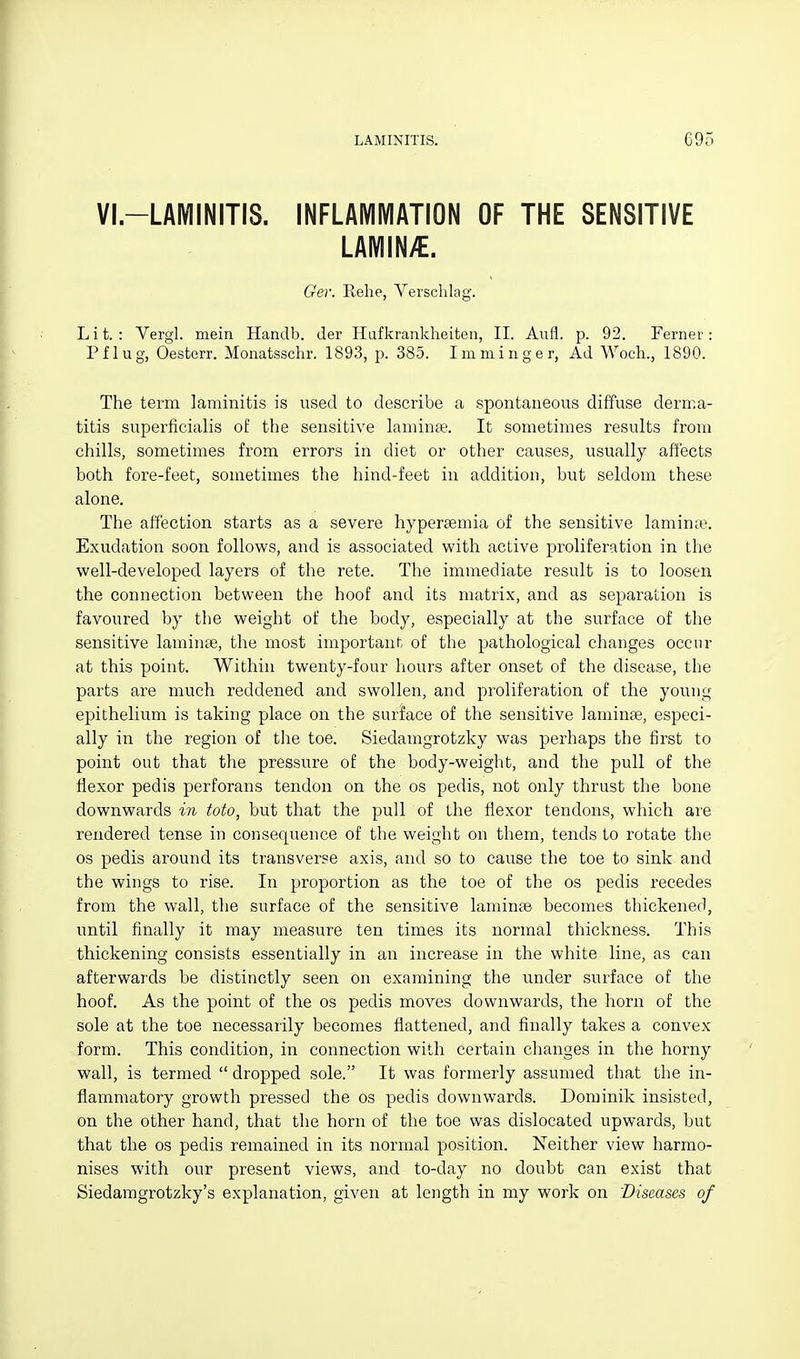 VI.-LAMINITIS. INFLAMMATION OF THE SENSITIVE LAMIN;€. Ger. Kehe, Versclilag. Lit.: Vergl. mein Handb. tier Hafkrankheiten, II. Aufl. p. 92. Ferner: Pflug, Oesterr. Monatsschr. 1893, p. 385. Imminger, Ad Woch., 1890. The term laminitis is used to describe a spontaiieoiis diffuse derma- titis superficialis of tlie sensitive lamiuje. It sometimes results from chills, sometimes from errors in diet or other causes, usually affects both fore-feet, sometimes the hind-feet in addition, but seldom these alone. The affection starts as a severe hypereemia of the sensitive laminte. Exudation soon follovi'S, and is associated with active proliferation in the well-developed layers of the rete. The immediate result is to loosen the connection between the hoof and its matrix, and as separation is favoured by the weight of the body, especially at the surface of the sensitive lamiiite, the most important of the pathological changes occur at this point. Within twenty-four hours after onset of the disease, the parts are much reddened and swollen, and proliferation of the young epithelium is taking place on the surface of the sensitive laniinse, especi- ally in the region of the toe. Siedamgrotzky was perhaps the first to point out that the pressure of the body-weight, and the pull of the flexor pedis perforans tendon on the os pedis, not only thrust the bone downwards in toto, but that the pull of the flexor tendons, which are rendered tense in consequence of the weight on them, tends to rotate the OS pedis around its transverse axis, and so to cause the toe to sink and the wings to rise. In proportion as the toe of the os pedis recedes from the wall, the surface of the sensitive laminas becomes thickened, until finally it may measure ten times its normal thickness. This thickening consists essentially in an increase in the white line, as can afterwards be distinctly seen on examining the under surface of the hoof. As the point of the os pedis moves downwards, the horn of the sole at the toe necessarily becomes flattened, and finally takes a convex form. This condition, in connection with certain changes in the horny wall, is termed  dropped sole. It was formerly assumed that the in- flammatory growth pressed the os pedis downwards. Dominik insisted, on the other hand, that the horn of the toe was dislocated upwards, but that the os pedis remained in its normal position. Neither view harmo- nises with our present views, and to-day no doubt can exist that Siedamgrotzky's explanation, given at length in my work on 'Diseases of