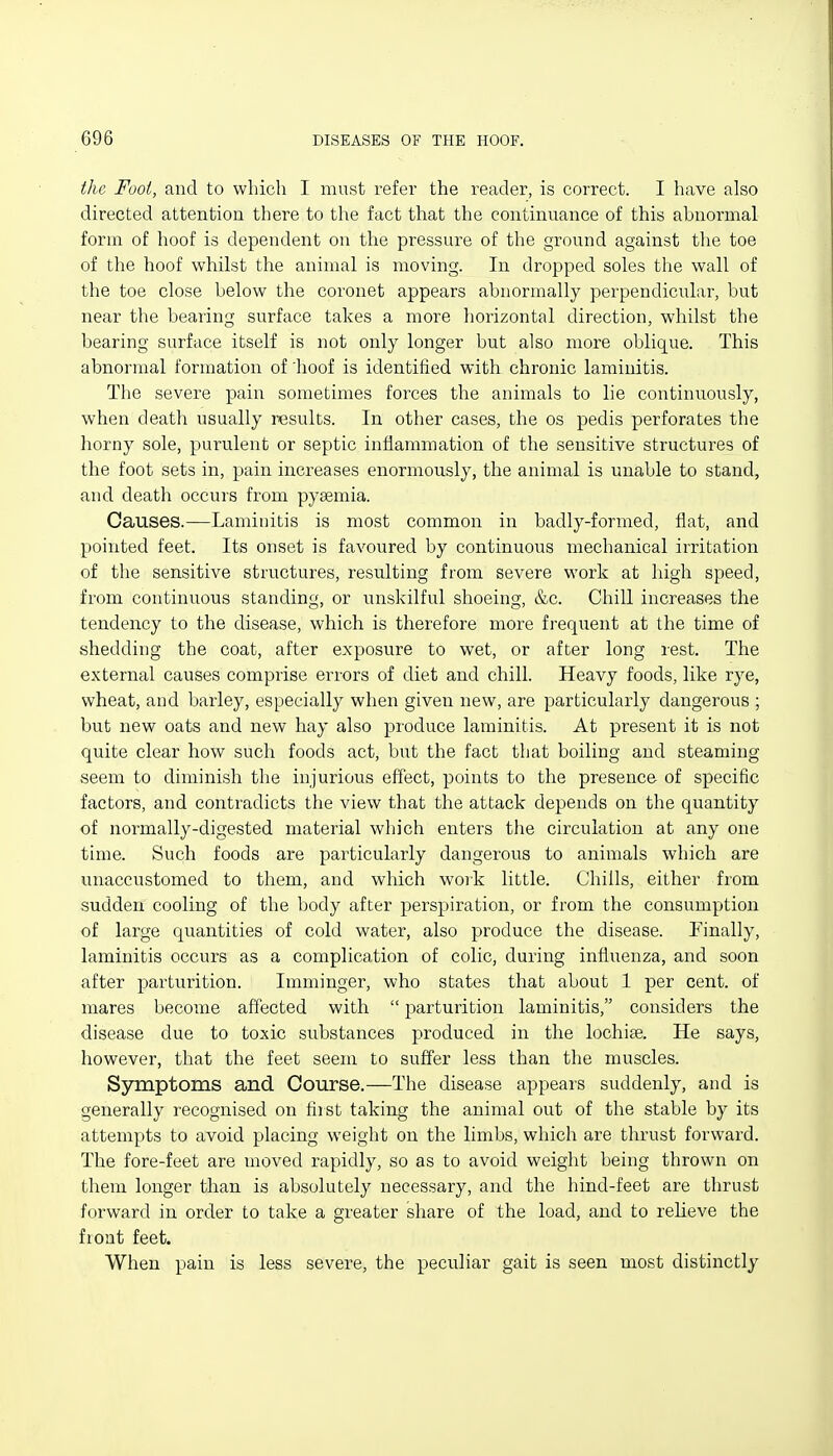 the Foot, and to which I must refer the reader, is correct. I have also directed attention there to the fact that the continuance of this abnormal form of hoof is dependent on the pressure of the ground against the toe of the hoof whilst the animal is moving. In dropped soles the wall of the toe close below the coronet appears abnormally perpendicular, but near the bearing surface takes a more horizontal direction, whilst the bearing surface itself is not only longer but also more oblique. This abnormal formation of 'hoof is identified with chronic laminitis. The severe pain sometimes forces the animals to lie continuously, when death usually results. In other cases, the os pedis perforates the horny sole, purulent or septic inflammation of the sensitive structures of the foot sets in, pain increases enormously, the animal is unable to stand, and death occurs from pysemia. Causes.—Laminitis is most common in badly-formed, flat, and pointed feet. Its onset is favoured by continuous mechanical irritation of the sensitive structures, resulting from severe work at high speed, from continuous standing, or unskilful shoeing, &c. Chill increases the tendency to the disease, which is therefore more frequent at the time of shedding the coat, after exposure to wet, or after long rest. The external causes comprise errors of diet and chill. Heavy foods, like rye, wheat, and barley, especially when given new, are particularly dangerous ; but new oats and new hay also produce laminitis. At present it is not quite clear how such foods act, but the fact that boiling and steaming seem to diminish the injurious effect, points to the presence of specific factors, and contradicts the view that the attack depends on the quantity of normally-digested material which enters the circulation at any one time. Such foods are particularly dangerous to animals which are unaccustomed to them, and which work little. Chills, either from sudden cooling of the body after perspiration, or from the consumption of large quantities of cold water, also produce the disease. Finally, laminitis occurs as a complication of colic, during influenza, and soon after parturition. Imminger, who states that about 1 per cent, of mares become affected with j)arturition laminitis, considers the disease due to toxic substances produced in the lochise. He says, however, that the feet seem to suffer less than the muscles. Symptoms and Course.—The disease appears suddenly, and is generally recognised on fiist taking the animal out of the stable by its attempts to avoid placing weight on the limbs, which are thrust forward. The fore-feet are moved rapidly, so as to avoid weight being thrown on them longer than is absolutely necessary, and the hind-feet are thrust forward in order to take a greater share of the load, and to relieve the front feet. When pain is less severe, the peculiar gait is seen most distinctly