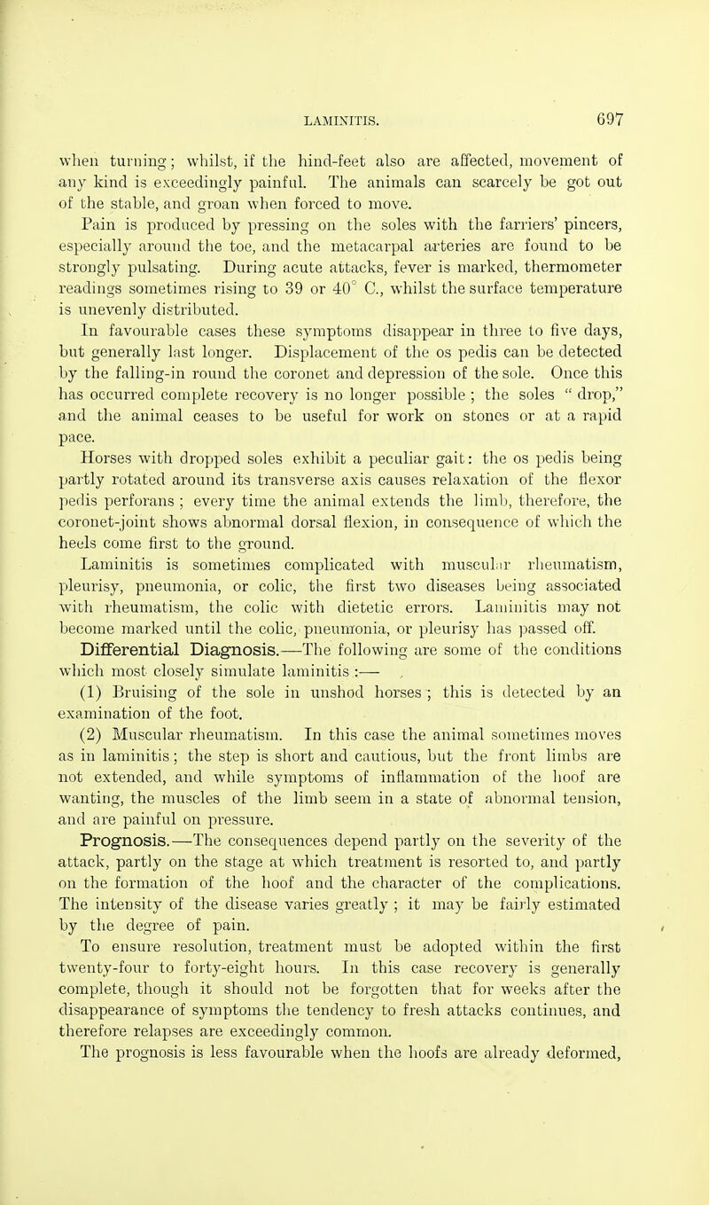wlien turning; whilst, if the hind-feet also are affected, movement of any kind is exceedingly painful. The animals can scarcely be got out of the stable, and groan when forced to move. Pain is produced by pressing on the soles with the farriers' pincers, especially around the toe, and the metacarpal arteries are found to be strongly pulsating. During acute attacks, fever is marked, thermometer readings sometimes rising to 39 or 40° C, whilst the surface temperature is unevenly distributed. In favourable cases these symptoms disappear in three to five days, but generally last longer. Displacement of the os pedis can be detected by the falling-in round the coronet and depression of the sole. Once this has occurred complete recovery is no longer possible ; the soles drop, and the animal ceases to be useful for work on stones or at a rapid pace. Horses with dropped soles exhibit a peculiar gait: the os pedis being partly rotated around its transverse axis causes relaxation of the flexor pedis perforans ; every time the animal extends the limb, therefore, the coronet-joint shows abnormal dorsal flexion, in consequence of which the heels come first to the ground. Laminitis is sometimes complicated with muscuLir rheumatism, pleurisy, pneumonia, or colic, the first two diseases being associated wich rheumatism, the colic with dietetic errors. Laminitis may not become marked until the colic, pneumonia, or pleurisy has passed off. Differential Diagnosis.—The following are some of the conditions which most closely simulate laminitis :— (1) Bruising of the sole in unshod horses ; this is detected by an examination of the foot. (2) Muscular rheum^atism. In this case the animal sometimes moves as in laminitis; the step is short and cautious, but the front limbs are not extended, and while symptoms of infiammation of the hoof are wanting, the muscles of the limb seem in a state of abnormal tension, and are painful on pressure. Prognosis.—-The consequences depend partly on the severity of the attack, partly on the stage at which treatment is resorted to, and partly on the formation of the hoof and the character of the complications. The intensity of the disease varies greatly ; it may be fairly estimated by the degree of pain. To ensure resolution, treatment must be adopted within the first twenty-four to forty-eight hours. In this case recovery is generally complete, though it should not be forgotten that for weeks after the disappearance of symptoms the tendency to fresh attacks continues, and therefore relapses are exceedingly common. The prognosis is less favourable when the hoofs are already deformed,