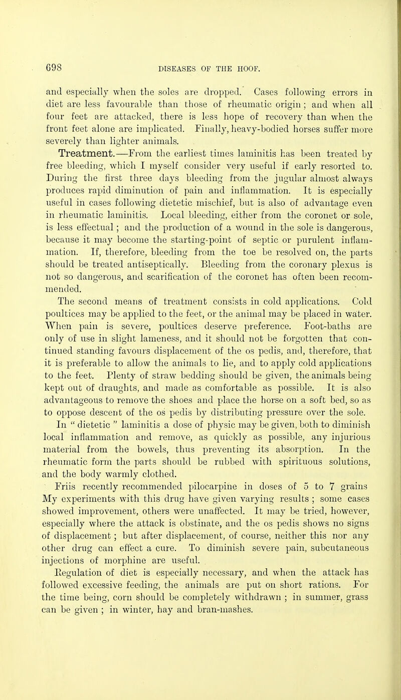 and especially when the soles are dropped. Cases following errors in diet are less favourable than those of rheumatic origin ; and when all four feet are attacked, there is less hope of recovery than when the front feet alone are implicated. Finally, heavy-bodied horses suffer more severely than lighter animals. Treatment.—From the earliest times laminitis has been treated by free bleeding, which I myself consider very useful if early resorted to. During the first tliree days bleeding from the jugular almost always produces rapid diminution of pain and inHammation. It is especially useful in cases following dietetic mischief, but is also of advantage even in rheumatic laminitis. Local bleeding, either from the coronet or sole, is less effectual; and the production of a wound in the sole is dangerous, because it may become the starting-point of septic or purulent inflam- mation. If, therefore, bleeding from the toe be resolved on, the parts should be treated antiseptically. Bleeding from the coronary plexus is not so dangerous, and scarification of the coronet has often been recom- mended. The second means of treatment consists in cold applications. Cold poultices may be applied to the feet, or the animal may be placed in waiter. When pain is severe, poultices deserve preference. Foot-baths are only of use in slight lameness, and it should not be forgotten that con- tinued standing favours displacement of the os pedis, and, therefore, that it is preferable to allow the animals to lie, and to apply cold applications to the feet. Plenty of straw bedding should be given, the animals being kept out of draughts, and made as comfortable as possible. It is also advantageous to remove the shoes and place tlie horse on a soft bed, so as to oppose descent of the os pedis by distributing pressure over the sole. In  dietetic  laminitis a dose of physic may be given, both to diminish local inflammation and remove, as quickly as possible, any injurious material from the bowels, thus preventing its absorption. In the rheumatic form the parts should be rubbed with spirituous solutions, and the body warmly clothed. Friis recently recommended pilocarpine in doses of 5 to 7 grains My experiments with this drug have given varying results ; some cases showed improvement, others were unaffected. It may be tried, however, especially where the attack is obstinate, and the os pedis shows no signs of displacement; but after displacement, of course, neither this nor any other drug can effect a cure. To diminish severe pain, subcutaneous injections of morphine are useful. Eegulation of diet is especially necessary, and when the attack has followed excessive feeding, the animals are put on short rations. For the time being, corn should be completely withdrawn ; in summer, grass can be given ; in winter, hay and bran-mashes.