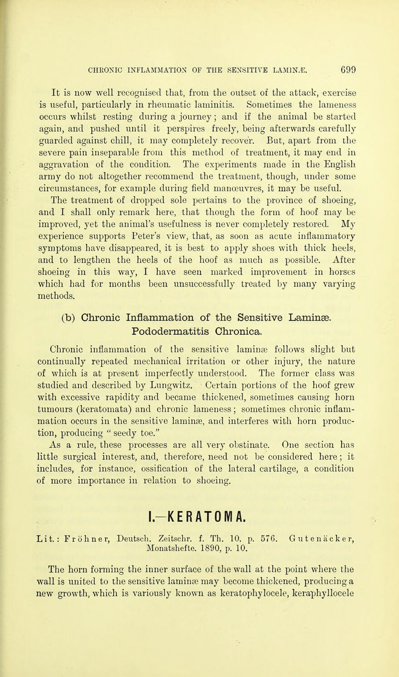 It is now well recognised that, from the outset of the attack, exercise is useful, particularly in rheumatic laminitis. Sometimes the lameness occurs whilst resting during a journey; and if the animal be started again, and pushed until it perspires freely, being afterwards carefully guarded against chill, it may completely recover. But, apart from the severe pain inseparable from this method of treatment, it may end in aggravation of the condition. The experiments made in the English army do not altogether recommend the treatment, though, under some circumstances, for example during field manoeuvres, it may be useful. The treatment of dropped sole pertains to the province of shoeing, and I shall only remark here, that though the form of hoof may be improved, yet the animal's xxsefulness is never completely restored. My experience supports Peter's view, that, as soon as acute inflammatory symptoms have disappeared, it is best to apply shoes with thick heels, and to lengthen the heels of the hoof as much as possible. After shoeing in this way, I have seen marked improvement in horses which had for months been unsuccessfully treated by many varying methods. (b) Chronic Inflammation of the Sensitive Laminae. Pododermatitis Chronica. Chronic inflammation of the sensitive laminte follows slight but continually repeated mechanical irritation or other injury, the nature of which is at present imperfectly understood. The former class was studied and described by Lungwitz, Certain portions of the hoof grew with excessive rapidity and became thickened, sometimes causing horn tumours (keratomata) and chronic lameness; sometimes chronic inflam- mation occurs in the sensitive laminae, and interferes with horn produc- tion, producing  seedy toe. As a rule, these processes are all very obstinate. One section has little surgical interest, and, therefore, need not be considered here; it includes, for instance, ossification of the lateral cai'tilage, a condition of more importance in relation to shoeing. I.-KERATOIVIA. Lit.: Frohner, Deutsch. Zeitschr. f. Th. 10, p. 576. Gutenacker, Monatshefte. 1890, p. 10. The horn forming the inner surface of the wall at the point where the wall is united to the sensitive laminse may become thickened, producing a new growth, which is variously known as keratophylocele, keraphyllocele