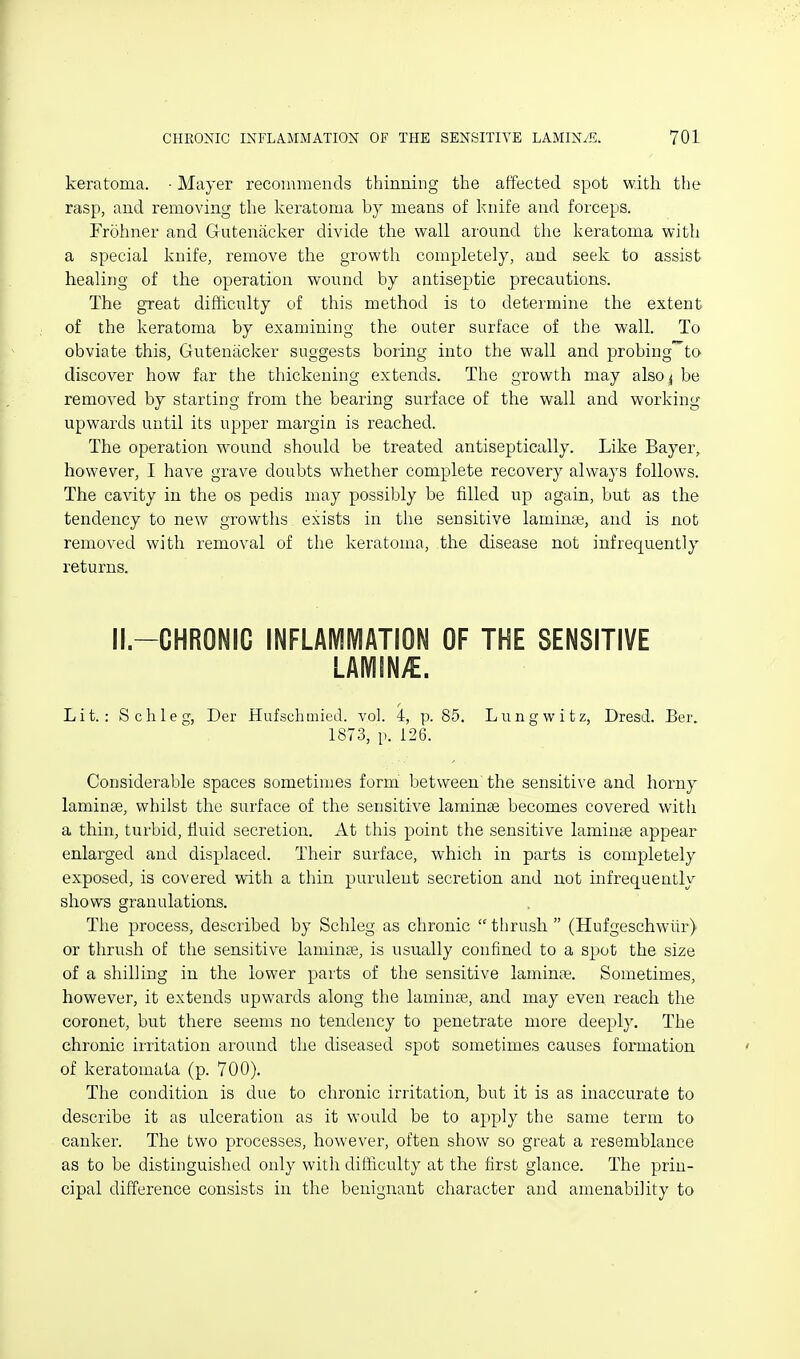 keratoma. • Mayer recommentls thinning the affected spot with the rasp, aud removing the keratoma by means of knife and forceps. Frohner and Gutenacker divide the wall around the keratoma with a special knife, remove the growth completely, and seek to assist healing of the operation wound by antiseptic precautions. The great difficulty of this method is to determine the extent of the keratoma by examining the outer surface of the walk To obviate this, Gutenacker suggests boring into the wall and probing^to discover how far the thickening extends. The growth may also ^ be removed by starting from the bearing surface of the wall and working upwards until its upper margin is reached. The operation wound should be treated antiseptically. Like Bayer, however, I have grave doubts whether complete recovery always follows. The cavity in the os pedis may possibly be filled up again, but as the tendency to new growths exists in the sensitive lamime, and is not removed with removal of the keratoma, the disease not infrec[uently returns. II.-CHRONIC INFLAMIVIATION OF THE SENSITIVE LAMINA. Lit.: Sell leg, Der Hufschmied. vol. 4, p. 85. Lungwitz, Dresd. Ber. 1873, p. 126. Considerable spaces sometimes form between the sensitive and horny laminae, whilst the surface of the sensitive laminae becomes covered with a thin, turbid, fluid secretion. At this point the sensitive laminae appear enlarged and displaced. Their surface, which in parts is completely exposed, is covered with a thin purulent secretion and not infrequently shows granulations. The process, described by Schleg as chronic tlirush (Hufgeschwiir) or thrush of the sensitive laminEe, is usually confined to a spot the size of a shilling in the lower parts of the sensitive laminae. Sometimes, however, it extends upwards along the laminae, and may even, reach the coronet, but there seems no tendency to penetrate more deeply. The chronic irritation around the diseased spot sometimes causes formation of keratomata (p. 700). The condition is due to chronic irritation, but it is as inaccurate to describe it as ulceration as it would be to apply the same term to canker. The two processes, however, often show so great a resemblance as to be distinguished only with difficulty at the first glance. The prin- cipal difference consists in the benignant character and amenability to