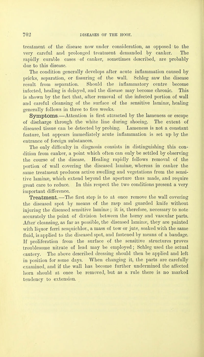 treatment of the disease now under consideration, as opposed to the very careful and prolonged treatment demanded by canker. The rapidly curable cases of canker, sometimes described, are probably due to this disease. The condition generally develops after acute inflammation caused by pricks, separation, or Assuring of the wall. Schleg saw the disease result from separation. Should the inflammatory centre become infected, healing is delayed, and the disease may become chronic. This is shown by the fact that, after removal of the infected portion of wall and careful cleansing of the surface of the sensitive laminpe, healing generally follows in three to five weeks. Symptoms.—Attention is first attracted by the lameness or escape of discharge through the white line during shoeing. The extent of diseased tissue can be detected by probing. Lameness is not a constant feature, but appears immediately acute inflammation is set up by the entrance of foreign substances. The only difficulty in diagnosis consists in distinguishing this con- dition from canker, a point which often can only be settled by observing the course of the disease. Healing rapidly follows removal of the portion of wall covering the diseased laminae, whereas in canker the same treatment produces active swelling and vegetations from the sensi- tive laminae, which extend beyond the aperture thus made, and require great care to reduce. In this respect the two conditions present a very important difference. Treatment.—-The first step is to at once remove tlie wall covering the diseased spot by means of the rasp and guarded knife without injuring the diseased sensitive laminae; it is, therefore, necessary to note accurately the point of division between the horny and vascular parts. After cleansing, as far as possible, the diseased laminae, they are painted with liquor ferri sesquichlor., a mass of tow or jute, soaked with the same fluid, is applied to the diseased spot, and fastened by means of a bandage. If proliferation from the surface of the sensitive structures proves troublesome nitrate of lead may be employed; Schleg used the actual cautery. The above described dressing should then be applied and left in position for some days. When changing it, the parts are carefully examined, and if the wall has become further undermined the affected horn should at once be removed, but as a rule there is no marked tendency to extension.