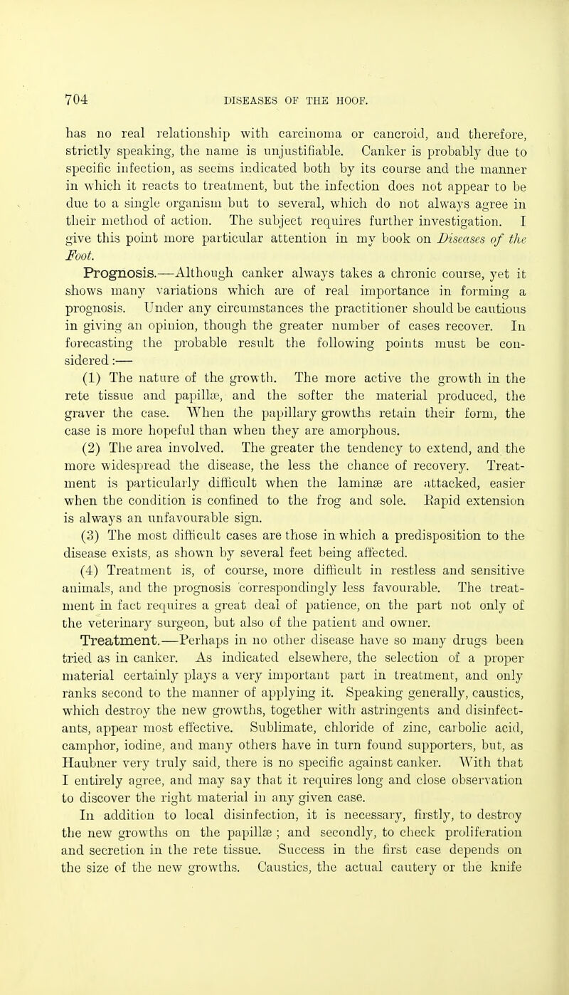 has no real relationship with carcinoma or cancroid, and therefore, strictly speaking, the name is unjustifiable. Canker is probably due to specific infection, as seems indicated both by its course and the manner in which it reacts to treatn:ient, but the infection does not appear to be due to a single organism but to several, which do not always agree in their method of action. The subject requires further investigation. I give this pomt more particular attention in niy book on Diseases of the Foot. Prognosis.—Although canker always takes a chronic course, yet it shows many variations whicla are of real importance in forming a prognosis. Under any circumstances the practitioner should be cautious in giving an opinion, though the greater number of cases recover. In forecasting the probable result the foUovv'ing points must be con- sidered :— (1) The nature of the growth. The more active the growth in the rete tissue and papilla^, and the softer the material produced, tlie graver the case. When the papillary growths retain their form, the case is more hopeful than when they are amorphous. (2) The area involved. The greater the tendency to extend, and the more widespread the disease, the less the chance of recovery. Treat- ment is particularly difficult when the laminae are attacked, easier when the condition is confined to the frog and sole. Eapid extension is always an unfavourable sign. (3) The most difficult cases are those in which a predisposition to the disease exists, as shown by several feet being affected. (4) Treatment is, of course, more difficult in restless and sensitive animals, and the prognosis correspondingly less favourable. The treat- ment ui fact requires a great deal of patience, on the part not only of the veterinary surgeon, but also of the patient and owner. Treatment.—Perhaps in no other disease have so many drugs been tried as in canker. As indicated elsewhere, the selection of a proper material certainly plays a very important part in treatment, and only ranks second to the manner of applying it. Speaking generally, caustics, which destroy the new growths, togetlier with astringents and disinfect- ants, appear most effective. Sublimate, chloride of zinc, carbolic acid, camphor, iodine, and many others have in turn found supporters, but, as Haubner very truly said, there is no specific against canker. With that I entirely agree, and may say that it requires long and close observation to discover the right material in any given case. In addition to local disinfection, it is necessary, firstly, to destroy the new growths on the papillse ; and secondly, to check proliferation and secretion in the rete tissue. Success in the first case depends on the size of the new growths. Caustics, the actual cautery or the knife