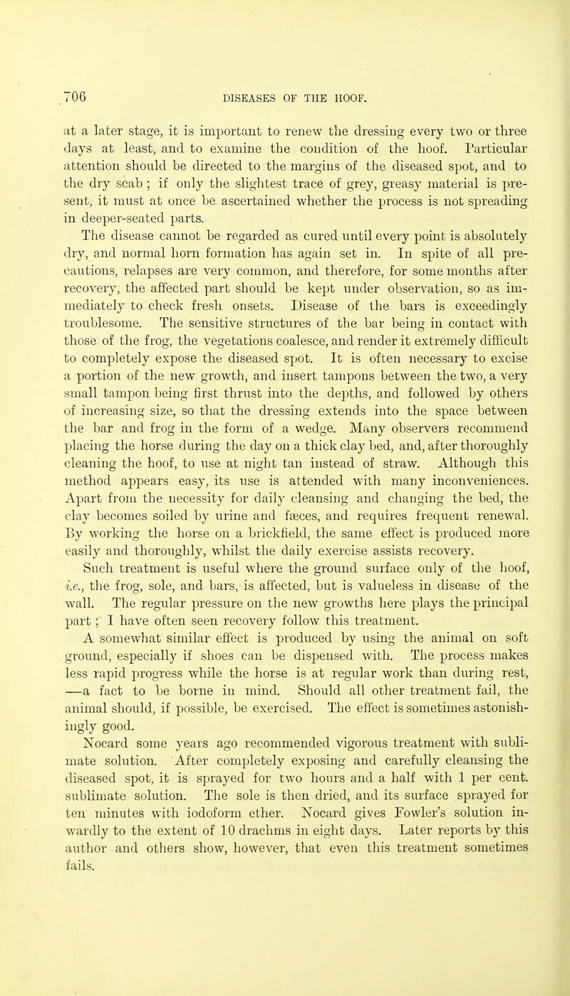 at a later stage, it is important to renew the dressing every two or three days at least, and to examine the condition of the hoof. Particular attention should be directed to the margins of the diseased spot, and to the dry scab ; if only the slightest trace of grey, greasy material is pre- sent, it must at once be ascertained whether the process is not spreading in deeper-seated parts. The disease cannot be regarded as cured until every point is absolutely dry, and normal horn formation has again set in. In spite of all pre- cautions, relapses are very common, and therefore, for some months after recovery, the affected part should be kept under observation, so as im- mediately to check fresh onsets. Disease of the bars is exceedingly troublesome. The sensitive structures of the bar bein in contact with those of the frog, the vegetations coalesce, and render it extremely difficult to completely expose the diseased spot. It is often necessary to excise a portion of the new growth, and insert tampons between the two, a very small tampon being first thrust into the depths, and followed by others of increasing size, so that the dressing extends into the space between the bar and frog in the form of a wedge. Many observers recommend placing the horse during the day on a thick clay bed, and, after thoroughly cleaning the hoof, to use at night tan instead of straw. Although this method appears easy, its use is attended with many inconveniences. Apart from the necessity for daily cleansing and changing the bed, the clay becomes soiled by urine and faeces, and requires frequent renewal. By working the horse on a brickfield, the same effect is produced more easily and thoroughly, whilst the daily exercise assists recovery. Such treatment is useful where the ground surface only of the hoof, i.e., the frog, sole, and bars, is affected, but is valueless in disease of the wall. The regular pressure on tlie new growths here plays the principal part; I have often seen recovery follow this treatment. A somewhat similar effect is produced by using the animal on soft ground, especially if shoes can be dispensed with. The process makes less rapid progress while the horse is at regular work than during rest, —a fact to be borne in mind. Should all other treatment fail, the animal should, if possible, be exercised. The effect is sometimes astonish- ingly good. Nocard some years ago recommended vigorous treatment with subli- mate solution. After completely exposing and carefully cleansing the diseased spot, it is sprayed for two hours and a half with 1 per cent, sublimate solution. Tlie sole is then dried, and its surface sprayed for ten minutes with iodoform ether. Xocard gives Fowler's solution in- wardly to the extent of 10 drachms in eight days. Later reports by this author and others show, however, that even this treatment sometimes fails.