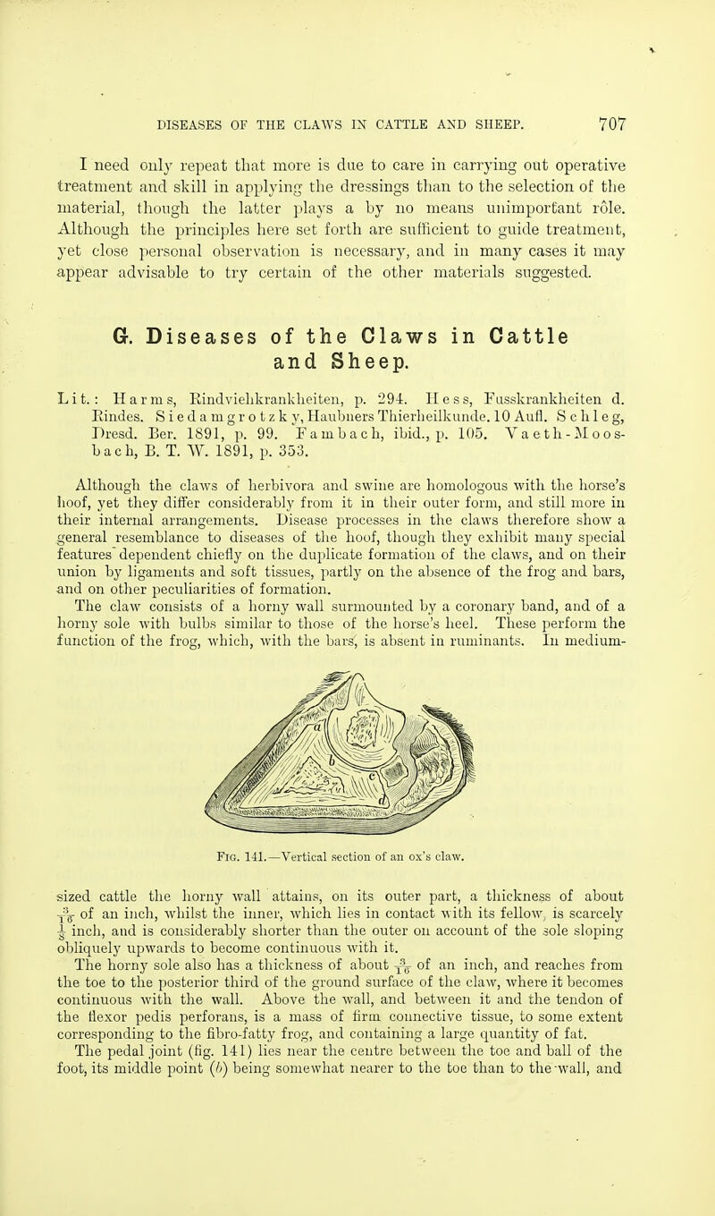 I need only repeat that more is clue to care in carrying out operative treatment and skill in applying the dressings than to the selection of the material, though the latter plays a by no means unimportant role. Although the principles here set forth are sufficient to guide treatment, yet close personal observation is necessary, and in many cases it may appear advisable to try certain of the other materials suggested. G. Diseases of the Claws in Cattle andSheep. Lit.: Harms, Rindvielikrankheiten, p. 29-i. Hess, Fusskrankheiten d. Eindes. Siedamgrotzky, HaulDiiers Thierlieilkunde. 10 Aufl. S c li 1 e g, Presd. Ber. 1891, p. 99. Fambacli, ibid., p. 105, Vaeth-Moos- bach, B. T. W. 1891, p. 353. Although the claws of lierbivora and swine are homologous with the horse's hoof, yet they differ considerably from it in their outer form, and still more in their internal arrangements. Disease processes in the claws therefore show a general resemblance to diseases of the hoof, though they exhibit many special features dependent chiefly on the duplicate formation of the claws, and on their union by ligaments and soft tissues, partly on the absence of the frog and bars, and on other peculiarities of formation. The claw consists of a horny wall surmounted by a coronary band, and of a horny sole with bulbs similar to those of the horse's heel. These perform the function of the frog, which, with the bars, is absent in ruminants. In medium- sized cattle the horny wall attains, on its outer part, a thickness of about j^'g- of an inch, whilst the inner, which lies in contact with its fellow^ is scarcely inch, and is considerably shorter than the outer on account of the sole sloping obliquely upwards to become continuous with it. The horny sole also has a thickness of about -^-g of an inch, and reaches from the toe to the posterior third of the ground surface of the claw, where it becomes continuous with the wall. Above the wall, and between it and the tendon of the flexor pedis perforans, is a mass of firm connective tissue, to some extent corresponding to the fibro-fatty frog, and containing a large quantity of fat. The pedal joint (fig. 141) lies near the centre between the toe and ball of the foot, its middle point (h) being somewhat nearer to the toe than to the-wall, and Fig. 141. —Vertical stctiou of an ox's claw.