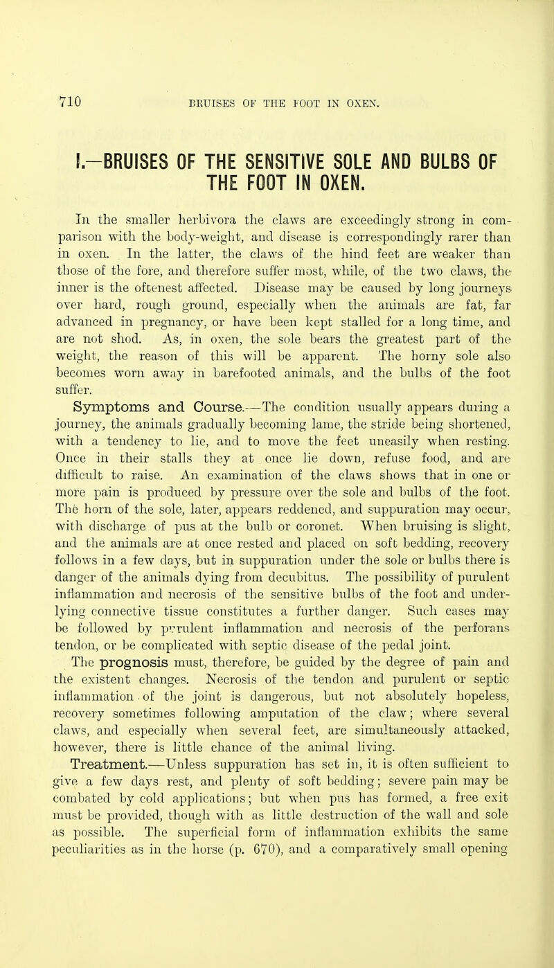 I-BRUISES OF THE SENSITIVE SOLE AND BULBS OF THE FOOT IN OXEN. In the smaller lierbivora the claws are exceedingly strong in com- parison with the body-weight, and disease is correspondingly rarer than in oxen. In the latter, the claws of the hind feet are weaker than those of the fore, and therefore sufCer most, while, of the two claws, the inner is the oftenest affected. Disease may be caused by long journeys- over hard, rough ground, especially when the animals are fat, far advanced in pregnancy, or have been kept stalled for a long time, and are not shod. As, in oxen, the sole bears the greatest part of the weight, the reason of this will be apparent. The horny sole also becomes worn away in barefooted animals, and the bulbs of the foot suffer. Symptoms and Course.—The condition usually appears during a journey, the animals gradually becoming lame, the stride being shortened, with a tendency to lie, and to move the feet uneasily when resting. Once in their stalls they at once lie down, refuse food, and are difficult to raise. An examination of the claws shows that in one or more pain is produced by pressixre over the sole and bulbs of the foot. Thfe horn of the sole, later, appears reddened, and suppuration may occur-; with discharge of pus at the bulb or coronet. When bruising is slight, and the animals are at once rested and placed on soft bedding, recovery follows in a few days, but in suppuration under the sole or bulbs there is danger of the animals dying from decubitus. The possibility of purulent inflammation and necrosis of the sensitive bulbs of the foot and under- lying connective tissue constitutes a further danger. Such cases may be followed by prrulent inflammation and necrosis of the perforans tendon, or be complicated with septic disease of the pedal joint. The prognosis must, therefore, be guided by the degree of pain and the existent changes. Necrosis of the tendon and purulent or septic inflammation. of tlie joint is dangerous, but not absolutely hopeless, recovery sometimes following amputation of the claw; where several claws, and especially when several feet, are simultaneously attacked, however, there is little chance of the animal living. Treatment.—Unless suppuration has set in, it is often sufficient to give a few days rest, and plenty of soft bedding; severe pain may be combated by cold applications; but when pus has formed, a free exit must be provided, though with as little destruction of the wall and sole as possible. The superficial form of inflammation exhibits the same peculiarities as in the horse (p. 670), and a comparatively small opening