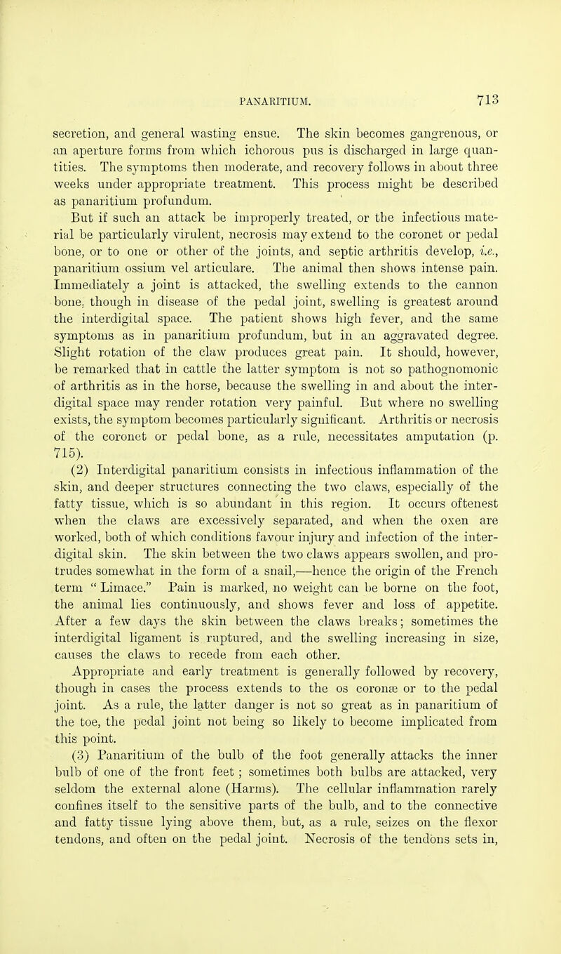 secretion, and general wasting ensue. The skin becomes gangrenous, or an aperture forms from which ichorous pus is discharged in large quan- tities. The symptoms then moderate, and recovery follows in about three weeks under appropriate treatment. This process might be described as panaritium profundum. But if such an attack be impi'operly treated, or the infectious mate- rial be particularly virulent, necrosis may extend to the coronet or pedal bone, or to one or other of the joints, and septic arthritis develop, i.e., panaritium ossium vel articulare. The animal then shows intense pain. Immediately a joint is attacked, the swelling extends to the cannon bone, though in disease of the pedal joint, swelling is greatest around the interdigital space. The patient shows high fever, and the same symptoms as in panaritium profundum, but in an aggravated degree. Slight rotation of the claw produces great pain. It should, however, be remarked that in cattle the latter symptom is not so pathognomonic of arthritis as in the horse, because the swelling in and about the inter- digital space may render rotation very painful. But where no swelling exists, the symptom becomes particularly significant. Arthritis or necrosis of the coronet or pedal bone, as a rule, necessitates amputation (p. 715). (2) Interdigital panaritium consists in infectious inflammation of the skin, and deeper structures connecting the two claws, especially of the fatty tissue, which is so abundant in this region. It occurs oftenest when the claws are excessively separated, and when the oxen are worked, both of which conditions favour injury and infection of the inter- digital skin. The skin between the two claws appears swollen, and pro- trudes somewhat in the form of a snail,—hence the origin of the French term  Limace. Pain is marked, no weight can be borne on the foot, the animal lies continuously, and shows fever and loss of appetite. After a few days the skin between the claws breaks; sometimes the interdigital ligament is ruptured, and the swelling increasing in size, causes the claws to recede from each other. Appropriate and early treatment is generally followed by recovery, though in cases the process extends to the os coronae or to the pedal joint. As a rule, the latter danger is not so great as in panaritium of the toe, the pedal joint not being so likely to become implicated from this point. (3) Panaritium of the bulb of the foot generally attacks the inner bulb of one of the front feet ; sometimes both bulbs are attacked, very seldom the external alone (Harms). The cellular inflammation rarely confines itself to the sensitive parts of the bulb, and to the connective and fatty tissue lying above them, but, as a rule, seizes on the flexor tendons, and often on the pedal joint. Necrosis of the tendons sets in.