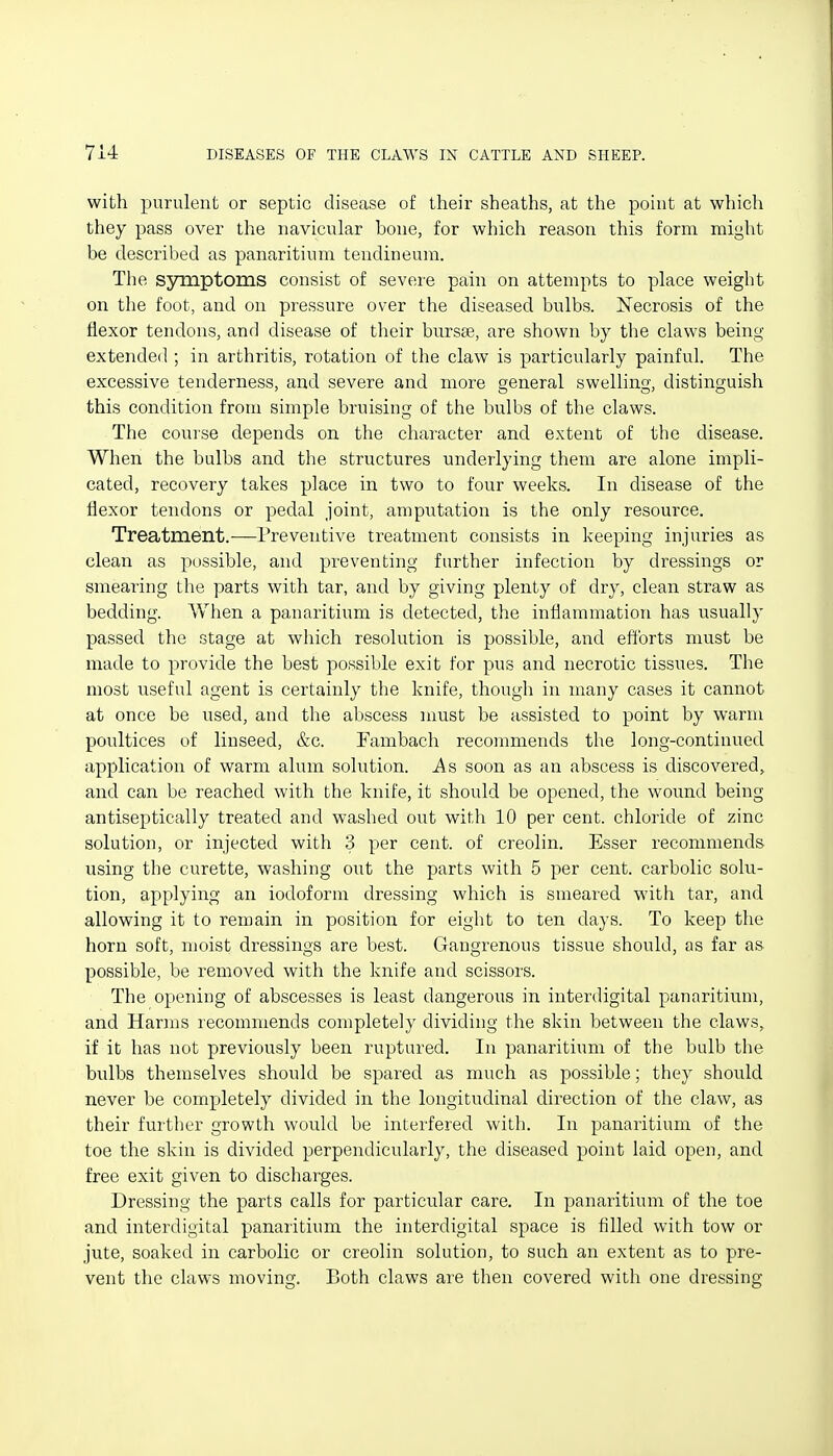 with purulent or septic disease of their sheaths, at the point at which they pass over the navicular bone, for which reason this form might be described as panaritium tendineum. The symptoms consist of severe pain on attempts to place weight on the foot, and on pressure over the diseased bulbs. ISTecrosis of the flexor tendons, and disease of their burste, are shown by the claws being- extended ; in arthritis, rotation of the claw is particularly painful. The excessive tenderness, and severe and more general swelling, distinguish this condition from simple bruising of the bulbs of the claws. The course depends on the character and extent of the disease. When the bulbs and the structures underlying them are alone impli- cated, recovery takes place in two to four weeks. In disease of the flexor tendons or pedal joint, amputation is the only resource. Treatment.—Preventive treatment consists in keeping injuries as clean as possible, and preventing further infection by dressings or smearing the parts with tar, and by giving plenty of dry, clean straw as bedding. When a panaritium is detected, the inflammation has usually passed the stage at which resolution is possible, and efforts must be made to provide the best possible exit for pus and necrotic tissues. The most useful agent is certainly the knife, though in many cases it cannot at once be used, and the abscess must be assisted to point by warm poultices of linseed, &c. Fambach recommends the long-continued application of warm alum solution. As soon as an abscess is discovered, and can be reached with the knife, it should be opened, the wound being antiseptically treated and washed out with 10 per cent, chloride of zinc solution, or injected with 3 per cent, of creolin. Esser recommends using the curette, washing out the parts with 5 per cent, carbolic solu- tion, applying an iodoform dressing which is smeared with tar, and allowing it to remain in position for eight to ten days. To keep the horn soft, moist dressings are best. Gangrenous tissue should, as far as possible, be removed with the knife and scissors. The opening of abscesses is least dangerous in interdigital panaritium, and Harins lecommends completely dividing the skin between the claws, if it has not previously been ruptured. In panaritium of the bulb tlie bulbs themselves should be spared as much as possible; they should never be completely divided in the longitudinal direction of the claw, as their further growth would be interfered with. In panaritium of the toe the skin is divided perpendicularly, the diseased point laid open, and free exit given to discharges. Dressing the parts calls for particular care. In panaritium of the toe and interdigital panaritium the interdigital space is filled with tow or jute, soaked in carbolic or creolin solution, to such an extent as to pre- vent the claws moving. Both claws are then covered with one dressing