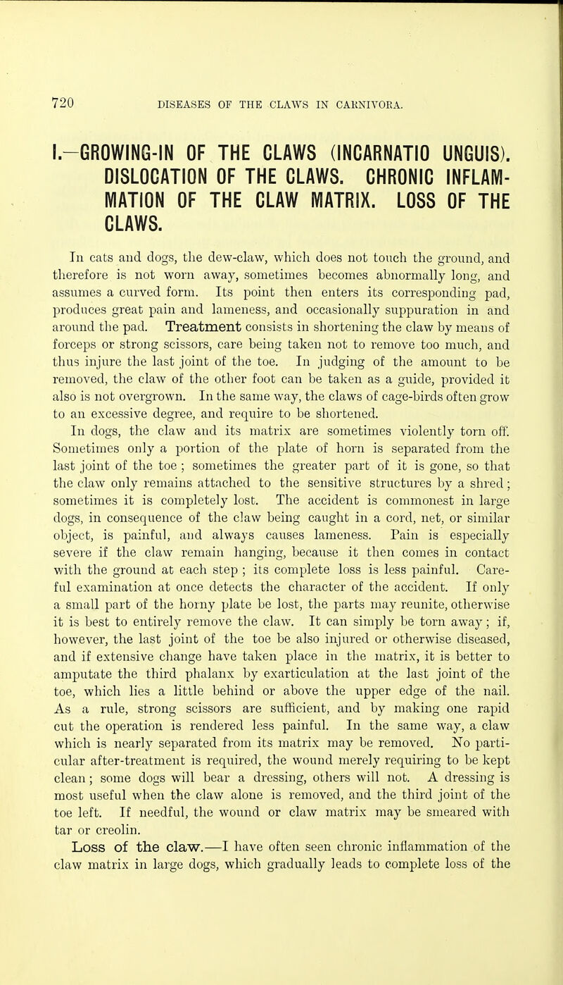 I.-GROWING-IN OF THE CLAWS (INCARNATIO UNGUIS). DISLOCATION OF THE CLAWS. CHRONIC INFLAM- MATION OF THE CLAW MATRIX. LOSS OF THE CLAWS. In cats and dogs, tlie dew-claw, which does not touch the ground, and therefore is not worn away, sometimes becomes abnormally long, and assumes a curved form. Its point then enters its corresponding pad, produces great pain and lameness, and occasionally suppuration in and around the pad. Treatment consists in shortening the claw by means of forceps or strong scissors, care being taken not to remove too much, and thus injure the last joint of the toe. In judging of the amount to be removed, the claw of the other foot can be taken as a guide, provided it also is not overgrown. In the same way, the claws of cage-birds often grow to an excessive degree, and require to be shortened. In dogs, the claw and its matrix are sometimes violently torn off. Sometimes only a portion of the plate of horn is separated from the last joint of the toe ; sometimes the greater part of it is gone, so that the claw only remains attached to the sensitive structures by a shred; sometimes it is completely lost. The accident is commonest in large dogs, in consequence of the claw being caught in a cord, net, or similar object, is painful, and always causes lameness. Pain is especially severe if the claw remain hanging, because it then comes in contact with the ground at each step ; its complete loss is less painful. Care- ful examination at once detects the character of the accident. If only a small part of the horny plate be lost, the parts may reunite, otherwise it is best to entirely remove the claw. It can simply be torn away; if, however, the last joint of the toe be also injured or otherwise diseased, and if extensive change have taken place in the matrix, it is better to amputate the third phalanx by exarticulation at the last joint of the toe, which lies a little behind or above the upper edge of the nail. As a rule, strong scissors are sufficient, and by making one rapid cut the operation is rendered less painful. In the same way, a claw which is nearly separated from its matrix may be removed. No parti- cular after-treatment is required, the wound merely requiring to be kept clean; some dogs will bear a dressing, others will not. A dressing is most useful when the claw alone is removed, and the third joint of the toe left. If needful, the wound or claw matrix may be smeared with tar or creolin. Loss of the claw.—I have often seen chronic inflammation of the claw matrix in large dogs, which gradually leads to complete loss of the