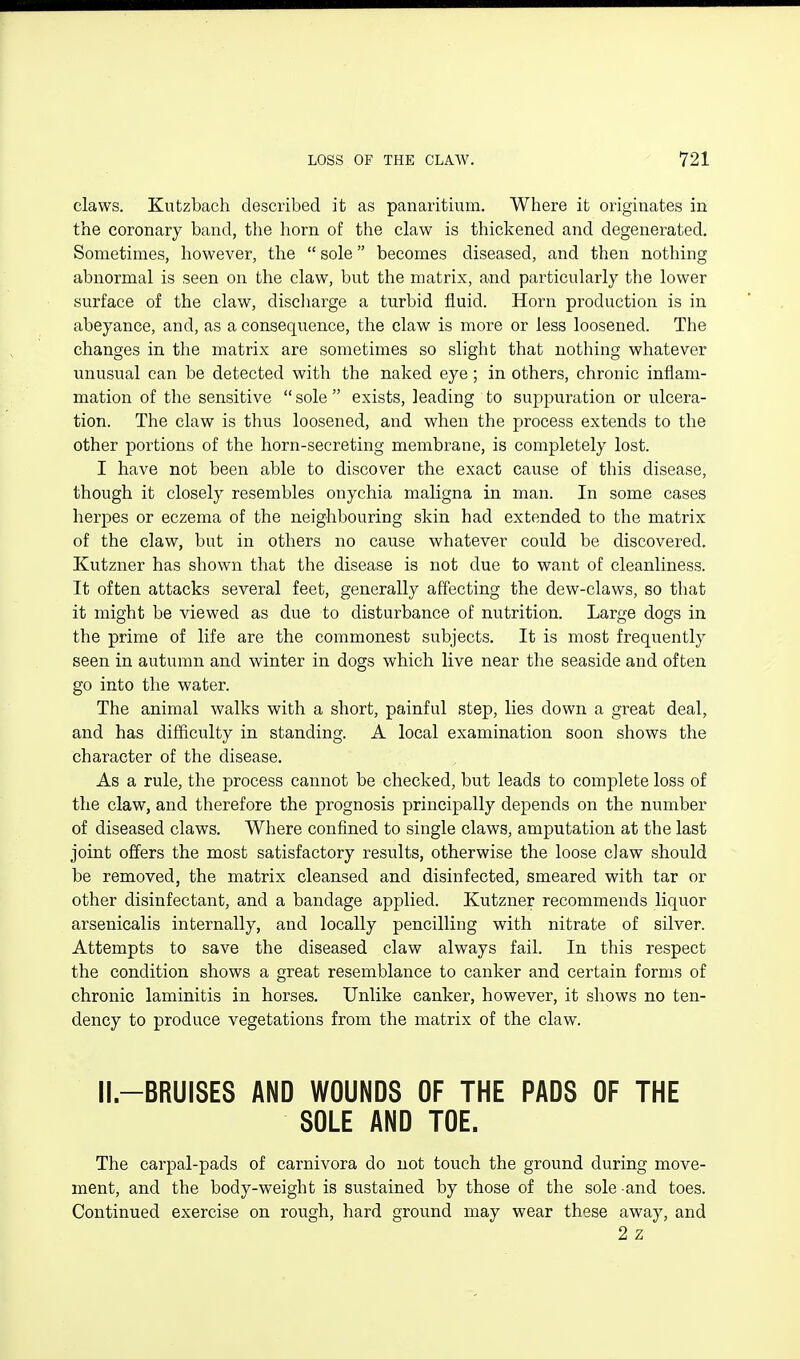 claws. Kutzbach described it as panaritium. Where it originates in the coronary band, the horn of the claw is thickened and degenerated. Sometimes, however, the  sole becomes diseased, and then nothing abnormal is seen on the claw, but the matrix, and particularly the lower surface of the claw, discharge a turbid fluid. Horn production is in abeyance, and, as a consequence, the claw is more or less loosened. The changes in the matrix are sometimes so slight that nothing whatever unusual can be detected with the naked eye; in others, chronic inflam- mation of the sensitive  sole  exists, leading to suppuration or ulcera- tion. The claw is thus loosened, and when the process extends to the other portions of the horn-secreting membrane, is completely lost. I have not been able to discover the exact cause of this disease, though it closely resembles onychia maligna in man. In some cases herpes or eczema of the neighbouring skin had extended to the matrix of the claw, but in others no cause whatever could be discovered. Kutzner has shown that the disease is not due to want of cleanliness. It often attacks several feet, generally affecting the dew-claws, so that it might be viewed as due to disturbance of nutrition. Large dogs in the prime of life are the commonest subjects. It is most frequently seen in autumn and winter in dogs which live near the seaside and often go into the water. The animal walks with a short, painful step, lies down a great deal, and has difficulty in standing. A local examination soon shows the character of the disease. As a rule, the process cannot be checked, but leads to complete loss of the claw, and therefore the prognosis principally depends on the number of diseased claws. Where confined to single claws, amputation at the last joint offers the most satisfactory results, otherwise the loose claw should be removed, the matrix cleansed and disinfected, smeared with tar or other disinfectant, and a bandage applied. Kutzner recommends liquor arsenicalis internally, and locally pencilling with nitrate of silver. Attempts to save the diseased claw always fail. In this respect the condition shows a great resemblance to canker and certain forms of chronic laminitis in horses. Unlike canker, however, it shows no ten- dency to produce vegetations from the matrix of the claw. II-BRUISES AND WOUNDS OF THE PADS OF THE SOLE AND TOE. The carpal-pads of carnivora do not touch the ground during move- ment, and the body-weight is sustained by those of the sole and toes. Continued exercise on rough, hard ground may wear these away, and 2 z