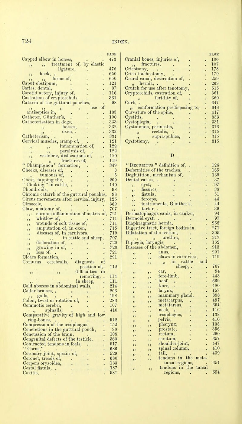 PAGE Capped elbow in horses, . . 473 ,, treatment of, by elastic ligature, . . 476 ,, liock, .... 650 ,, forms of, . . 650 Caput obstipum, . . .121 Caries, dental, . . .37 Carotid artery, injury of, . .116 Castration of cryptorcliids, . . 361 Catarrh of the guttural pouches, . 98 ,, ,, ,, use of antiseptics in, , . . 103 Catheter, Giinther's, . . .100 Catheterisation in dogs, . . 333 horses, . . 332 ,, oxen, . . . 333 Catheterism, .... 331 Cervical muscles, cramp of, . .121 ,, „ inflammation of, . 122 ,, ,, paralysis of, . .122 ,, vertebrEE, dislocations of, .. 120 ,, ,, fractures of, .119  Champignon formation, . . 349 Cheeks, diseases of, . . .3 ,, tumours of, . . .5 Chest, tapping the, . . . 209  Clioking  in cattle, . . .140 Chondroids, . . . .98 Chronic catarrh of the guttural pouches, 98 Circus movements after cervical injury, 125 Cirsocele, . . . .369 Claw, anatomy of, . . . 707 ,,' chronic inflammation of matrix of, 721 ,, whitlow of, . . . 711 ,, wounds of soft tissue of, . 711 ,, amputation of, in oxen, . 715 ,, diseases of, in carnivora, . 719 ,, ,, in cattle and sheep, 707 ,, dislocation of, . . .720 ,, growing in of, . . . 720 ,, loss of, . . . . 721 Cloaca formation, . . .291 Crenurus cerebralis, diagnosis of position of,. 112 ,, ,, ditticulties in removing, . 114 ,, . ,, in sheep, . Ill Cold abscess in abdominal walls, . 214 Collar bruises, .... 206 ,, galls, . . , .198 Colon, twist or rotation of, . . 286 Commotio cerebri, . . . 107 ,, spinalis, . . . 410 Comparative gravity of high and low ring-bones, . . . .542 Compression of the oesophagus, . 152 Concretions in the guttural pouch, . 98 Concussion of the brain, . . 108 Congenital defects of the testicle, . 360 Contracted tendons in foals, . . 517 Corns, . . .686 Coronary-joint, sprain of, . . 529 Coronet, treads of, . . . 680 Corpora oryzoidea, , . .133 Costal fistula, .... 187 Coxitis, .... 581 PAGE Cranial bones, injuries of, . .106 ,, fractures, . . . 107 Cricotomy, .... 178 Crico-tracheotomy, . . .179 Crural canal, description of, . . 259 ,, hernia, .... 269 Crutch for use after tenotomy, . 515 Cryptorcliids, castration of, . . 361 „ fertility of, . .360 Curb, . .... 647 ,, conformation predisposing to, . 648 Curvature of the spine, . . 417 Cystitis, . . . .333 Cystoplegia, .... 331 Cystotomia, perinealis, . . 316 ,, rectalis, . . . 315 ,, supra-pubica, . . 315 Cystotomy, .... 315 D Decubitus, definition of. Deformities of the trachea, Deglutition, mechanism of. Dental caries, . ,, cyst, . ,, fissures, ,, fistula, ,, forceps, ,, instruments, Giinther'; ,, tartar, . Dermatophagus canis, in canker. Dermoid cyst, . Diaphragmatic hernia. Digestive tract, foreign bodies Dilatation, of the rectum, ,, ,, urethra. Diplegia, laryngis. Diseases of the abdomen, ,, ,, anus, . ,, ,, claws in carnivora, ,, ,, in cattle and sheep, . ,, ,, car, ,, ,, fore-limb, ,, ■ hoof, . ,, knee, . I) J) larynx, ,, ,, mammary gland ,, ,, metacarpus, ,, ,, metatarsus, ,, ,, neck, . ,, ,, wsopliagus, ,, ,, pelvis, ,, ,, pharynx, ,, ,, prostate, ,, ,, rectum, ,, ,. scrotum, ,, ,, shoulder-joint, ,, ,, spinal column, tail, . _ . ,, ,, tendons in the meta tarsal regions, ,, ,, tendons in the tarsal regions.