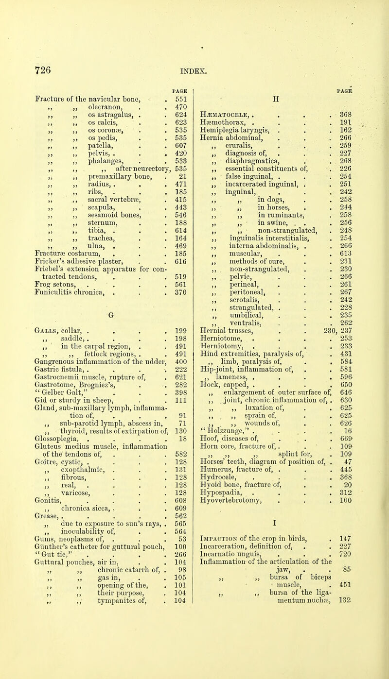 PAGE Fracture of the navicular bono, . 551 ,, olecranon, . . 470 ,j OS astragalus, . . 624 ,, ,, OS calcis, . . 623 „ ,, OS coron;e, . . 535 ,, ,, OS pedis, . . 535 „ ,, patella, . . 607 ,, ,, pelvis, , . . 420 ,, phalanges, . . 533 „ ,, ,, after neurectory, 535 „ ,, iireniaxillary bone, . 21 ,, ,, radius, . . . 471 ,, ,, ribs, . . . 185 ,, ,, sacral vertebrse, . 415 ,, ,, scapula, . . 443 ,, ,, sesamoid bones, . 546 ,, ,, sternum, . .188 „ ,, tibia, . . . 614 ,, ,, trachea, . .164 ,, ,, ulna, . . . 469 Fracturfe costarum, . . . 185 Fricker's adhesive plaster, . . 616 Friebel's extension apparatus for con- tracted tendons, . . .519 Frog setons, .... 561 Funiculitis chronica, . . . 370 G Galls, collar, .... 199 ,, saddle,. . . .198 ,, ' in the carpal region, . . 491 ,, ,, fetlock regions, . ,491 Gangrenous inflammation of the udder, 400 Gastric iistula, .... 222 Gastrocnemii muscle, rupture of, . 621 Gastrotome, Brogniez's, . •. 282  Gelber Gait, . . .398 Gid or sturdy in sheep, . .111 Gland, sub-maxillary lymph, inflamma- tion of, . . .91 ,, sub-parotid lymph, abscess in, 71 ,, thyroid, results of extirpation of, 130 Glossoplegia, . . . .18 Gluteus medius muscle, inflammation of the tendons of, . . . 582 Goitre, cystic, .... 128 ,, exoptlialmic, . . . 131 ,, fibrous, . . .128 „ real, . . . .128 ,, varicose, . . .128 Gonitis, . . . .608 ,, chronica sicca, . . . 609 Grease, , . . . .562 ,, due to exposure to sun's rays, . 565 ,, inoculability of, . . 564 Gums, neoplasms of, . . . 53 Giinther's catheter for guttural pouch, 100 Gut tie, . . . .266 Guttural pouches, air in, . . 104 ,, ,, chronic catarrh of, . 98 „ ,, gas in, . . 105 ,, opening of the, . 101 ,, ,, their purpose, . 104 „ ,, tympanites of, , 104 FAOB H HiEMATOCELE, .... 368 Hcemothorax, .... 191 Hemiplegia laryngis, . . . 162 Hernia abdominal, . . . 266 ,, cruralis, . . . 259 ,, diagnosis of, . . . 227 ,, diaphragmatica, . . 268 ,, essential constituents of, . 226 ,, false inguinal, . . . 254 ,, incarcerated inguinal, . . 251 ,, inguinal, . . . 242 ,, ,, in dogs, . . 258 ,, ,, in horses, . . 244 ,, ,, in ruminants, . 258 ,, ,, in swine, . . . 266 ,, ,, non-strangulated, . 248 ,, inguinalis interstitialis, . 254 ,, interna abdominalis, , . 266 ,, muscular, . . . 613 ,, methods of cure, . .231 ,, non-strangulated, . . 230 ,, pelvic, . . . 266 ,, i)erincal, . . . 261 ,, peritoneal, . . . 267 ,, scrotalis, . . . 242 ,, strangulated, . . . 228 ,, umbilical, . . . 235 ,, ventralis, . . . 262: Hernial trusses, . . 230, 237 Herniotome, .... 253 Herniotomy, .... 233 Hind extremities, paralysis of, . 431 ,, limb, jiaralysis of, , , 584 Hip-joint, inflammation of, . . 581 ,, lameness, .... 596' Hock, capped, .... 650 ,, enlargement of outer siirface of, 646 ,, joint, chronic inflammation of, , 630 ,, ,, luxation of, . . 625 ,, ,, sprain of, . , 625 ,, ,, wounds of, . . 626  Holzzunge, . . . .16 Hoof, diseases of, . . , 669' Horn core, fracture of,. . .109 ,, ,, ,, splint for, . 109 Horses' teeth, diagram of position of, . 47 Humerus, fracture of, . . , 445 Hydrocele, . . . .368 Hyoid bone, fracture of, . . 20 Hypospadia, .... 312 Hyovertebrotomy, . . . 100 I Impaction of the crop in birds, . 147 Incarceration, definition of, . . 227 Incarnatio unguis, . . . 720 Inflammation of the articulation of the jaw, . . 85 ,, ,, bursa of biceps muscle, . 451 ,, bursa of the liga- mentum nuchw, 132