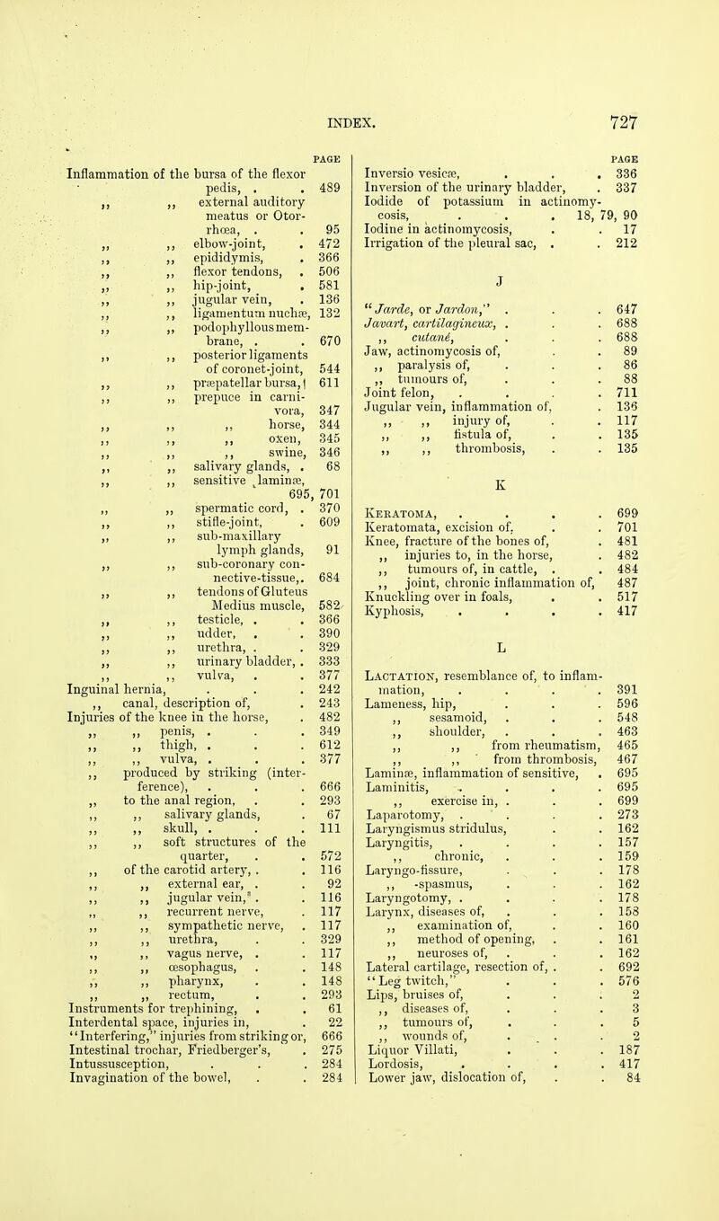 PAGE Inflammation of the bursa of the flexor pedis, . . 489 external auditory meatus or Otor- rhoea, . . 95 „ ,, elbow-joint, . 472 ,, ,, epididymis, . 366 ,, flexor tendons, . 506 ,, ,, hip-joint, . 581 ,, ,, jugular vein, , 136 ,, ,, liganientum nuchffi, 132 ,, podoph3'llous mem- brane, . . 670 ,, ,, posterior ligaments of coronet-joint, 544 ,, prcEpatellar bursa, I 611 ,, prepuce in carni- vora, 347 ,, ,, horse, 344 ,, ,, oxen, 345 ,, ,, swine, 346 ,, salivary glands, . 68 ,, ,, sensitive ^laminre, 695, 701 ,, ,, spermatic cord, . 370 ,, stifle-joint, . 609 ,, ,, sub-maxillary lymph glands, 91 „ ,, sub-coronary con- nective-tissue,. 684 ,, ,, tendons of Gluteus Medius muscle, 582 ,, testicle, . . 366 „ ,, udder, . . 390 „ ,, nrethra, . . 329 urinary bladder, . 333 ,, ,, vulra, . . 377 Inguinal hernia, . . . 242 ,, canal, description of, . 243 Injuries of the knee in the horse, . 482 ,, penis, . . . 349 ,, ,, thigh, . . .612 ,, ,, vulva, . . . 377 ,, produced by striking (inter- ference), . . .666 ,, to the anal region, . . 293 ,, ,, salivary glands, . 67 ,, skull, . . . Ill ,, ,, soft structures of the quarter, . . 572 ,, of the carotid artery, . . 116 ,, external ear, . , 92 ,, ,, jugular vein,'. . 116 ,, ,, recurrent nerve, . 117 ,, ,, sympathetic nerve, . 117 ,, ,, m-ethra, . . 329 ,, ,, vagus nerve, . . 117 ,, ,, oesophagus, . . 148 ,, ,, pharynx, . . 148 ,, ,, rectum, , . 293 Instruments for trephining, , . 61 Interdental space, injuries in, . 22 '' Interfering, inj uries from striking or, 666 Intestinal trochar, Friedberger's, . 275 Intussusception, . . . 284 Invagination of the bowel, . . 284 PAGE Inversio vesicse, . . . 336 Inversion of the urinary bladder, . 337 Iodide of potassium in actinomy- cosis, . . .18, 79, 90 Iodine in actinomycosis, . .17 Irrigation of the pleural sac, . . 212 J  Jarde, ov Jardon, . . . 647 Javart, cartilagincux, . . .688 ,, cutani, . . . 688 Jaw, actinomycosis of, . . 89 ,, paralysis of, . . . 86 ,, tumours of, . . . 88 Joint felon, .... 711 Jugular vein, inflammation of, . 136 injury of, . . 117 ,, ,, fistula of, . . 135 ,, ,, thrombosis, . . 135 K Keratoma, .... 699 Keratomata, excision of. . . 701 Knee, fracture of the bones of, . 481 ,, injuries to, in the horse, . 482 ,, tumours of, in cattle, . . 484 ,, joint, chronic inflammation of, 487 Knuckling over in foals, . . 517 Kyphosis, .... 417 L Lactation, resemblance of, to inflam- mation, .... 391 Lameness, hip, . . . 596 ,, sesamoid, . . . 548 ,, shoulder, . . . 463 ,, ,, from rheumatism, 465 ,, ,, ■ from thrombosis, 467 Laniinfe, inflammation of sensitive, . 695 Laminitis, .... 695 ,, exercise in, . . . 699 Laparotomy, .... 273 Laryngismus stridulus, . . 162 Laryngitis, . . . .157 ,, chronic, . . .159 Laryngo-flssure, . . . 178 ,, -spasmus, . . .162 Laryngotomy, .... 178 Larynx, diseases of, . . .158 ,, examination of, . .160 ,, method of opening, . . 161 ,, neuroses of, . . .162 Lateral cartilage, resection of, . . 692 '' Leg twitch, ... 576 Lips, bruises of, . . .2 ,, diseases of, . . .3 ,, tumours of, . . .5 ,, wounds of, . . .2 Liquor Villati, .  . .187 Lordosis, . . . .417 Lower jaw, dislocation of, . . 84