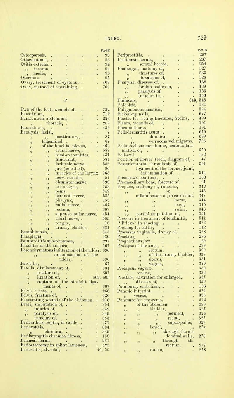 PAGE Osteoporosis, . . . .90 Othfematoma, . . . .93 Otitis externa, . . . .94 iuterua, . . .94 ,, media, . . . .96 Otorrhcea, . . . .95 Ovary, treatment of cysts in, . . 409 Oxen, method of restraining, . . 709 P Pad of the foot, wounds of, . . 722 Panaritium, .... 712 Paracentesis abdominis, . . 223 ,, thoracis, . . . 209 Pariesthesia, .... 439 Paralysis, facial, . . .7 ,, ,, masticatory, . . 87 ,, trigeminal, . ... 87 ,, of the brachial plexus, . 462 ,, ,, crural nerve,. . 587 ,, ,, hind-extremities, . 431 ,, ,, hind-limb, . . 584 ,, ,, ischiatic nerve, . 586 ,, ,, jaw (so-called), . 86 ,, ,, muscles of the larynx, 163 ,, ,, uervi radialis, . 457 ,, ,, obturator nerve, . 590 ,, ,, OBSophagus, , .153 ,, ,, penis, . . 349 ,, ,, peroneal nerve, . 585 ,, pharynx, . .153 ,, ,, radial nerve, , . 457 ,, ,, rectum, . , 307 ,, ,, supra-scapular nerve, 454 ,, ,, tibial nerve, . . 585 ,, ,, tongue, . .18 ,, ,, urinary bladder, . 331 Paraphimosis, .... 348 Paraplegia, .... 430 Paraproctitis apostematosa, . . 297 Parasites in the trachea, . . 167 Parenchymatous infiltration of the udder, 396 ,, iuflammatiou of the udder, . . 396 Parotitis, . . . .67 Patella, displacement of, . . 601 ,, fracture of, . . . 607 ,, luxation of, . . 602, 605 ,, rupture of the straight liga- ments of, . . . 607 Pelvic hernia, .... 266 Pelvis, fracture of, . ... 420 Penetrating wounds of the abdomen, . 216 Penis, amputation of, . . . 354 ,, injuries of, , . .349 ,, paralysis of, . . . 349 ,, tumours of, . . . 353 Pericarditis, septic, in cattle, . . 271 Pericystitis, .... 334 ,, chronica, . . . 335 Perilaryngitis chronica fibrosa, . 158 Perineal hernia, . . . 261 Periosteotomy in splint lameness, . 525 Periostitis, alveolar, . . 40, 50 PAGE Periproctitis, .... 297 Peritoneal hernia, . . . 267 ,, scrotal hernia, . . 254 Phalanges, anatomy of, . . 527 ,, 'fractures of, . . 533 ,, luxations of, . . 528 Pharynx, diseases of, . . . 138 „ foreign bodies in, . . 139 ,, paralysis of, . .153 ,, tumours in, . . . 156 Phimosis, . . . 343, 348 Phlebitis, . . . .134 Phlegmonous mastitis, . . 394 Picked-up nails, . . . 677 Plaster for setting fractures, Stolz's, . 499 Pleura, wounds of, . . .191 Pneumothorax, . . . 191 Pododermatitis acuta, . . . 670 ,, chronica, . . 699 ,, verrucosa vel migrans, 703 Podophyllous membrane, acute iuflam- matiou of, .... 670 Poll-evil, . . . .132 Position of horses' teeth, diagram of, . 47 Posterior aorta, thrombosis of, . 591 ,, ligament of the coronet-joint, inflammation of, . . 544 Preisnitz's poultices, , . . 163 Pre-maxillary bone, fracture of, . 21 Prepuce, anatomy of, in horse, . 343 ,, ,, ox, . . 345 inflammation of, in carnivora, 347 ,, ,, horse, . 344 ,, oxen, . 345 ,, ,, swine, . 346 ,, partial amputation of, . 351 Pressure in treatment of tendinitis, . 511  Pricks in shoeing, . . . 676 Probang for cattle, . . .142 Processus vaginalis, dropsy of, . 368 Proctitis, . . . .296 Prognathous jaw, . . .29 Prolapse of the anus, . . . 299 ,, ,, rectum, . . 300 ,, ,, of the urinary bladder, 337 ,, ,, uterus, . . 381 ,, ,, vagina, . . 380 Prolapsus vaginje, . . . 380 ,, vesicaj, . . . 336 Prostate, castration for enlarged, . 357 ,, diseases of, . . . 356 Pulmonary embolism, . . . 136 Punctio intestini, . . , 274 ,, vesicffi, . . . 326 Puncture for empyema, . .212 ,, of the abdomen, . . 223 ,, bladder, . . 327 ,, ,, ,, perineal, . 328 ,, ,, ,, rectal, ■ 327 ,, ,, ,, supra-pubic, 327 ,, ,, bowel, . . 274 ,, ,, ,, through the ab- dominal walls, 276 ,, ,, ,, through the rectum, . 277 ,, ,, rumen, . . 278