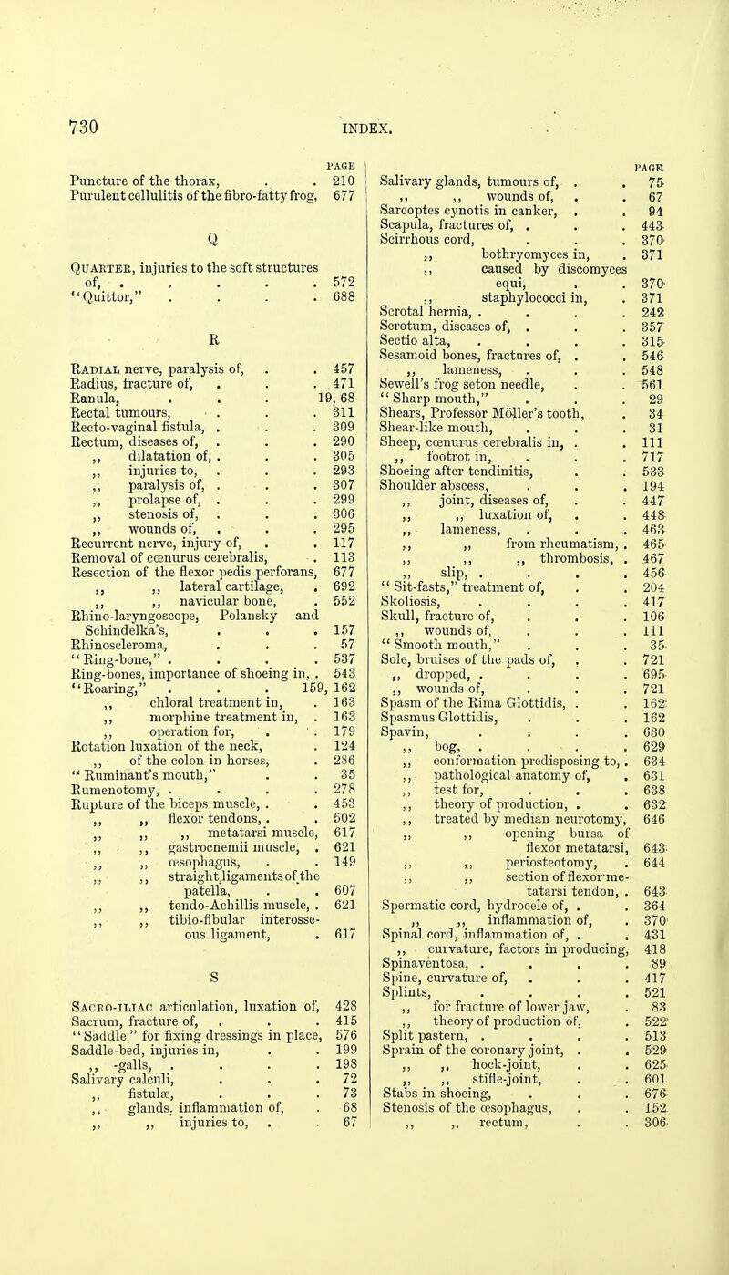 PAGE i Puncture of the thorax, . . 210 i Purulent cellulitis of the fibro-fatty frog, 677 j Q Quarter, injuries to the soft structures of, . . . . . 572 Quittor, . . . .688 K Eadial nerve, paralysis of, . . 457 Radius, fracture of, . . . 471 Ranula, ... 19, 68 Rectal tumours, • . . . 311 Recto-vaginal fistula, . . . 309 Rectum, diseases of, . . , 290 dilatation of, , . . 305 ,, injuries to, . . . 293 ,, paralysis of, . . .307 ,, prolapse of, . . . 299 ,, stenosis of, . . . 306 ,, vi^ounds of, . . . 295 Recurrent nerve, injury of, . . 117 Removal of ccenurus cerebralis, . 113 Resection of the flexor pedis perforans, 677 ,, lateral cartilage, . 692 ,, ,, navicular bone, . 552 Rhino-laryngoscope, Polansky and Schindelka's, . . .157 Rhiuoscleroma, . . .57 Ring-bone, .... 537 Ring-bones, importance of shoeing in, . 543 Roaring, . . . 159, 162 ,, chloral treatment in, . 163 ,, morphine treatment in, . 163 ,, oj^eration for, . '. 179 Rotation luxation of the neck, . 124 ,, of the colon in horses, . 286  Ruminant's mouth, . . 35 Rumenotomy, .... 278 Rupture of the biceps muscle, . . 453 ,, flexor tendons, . . 502 ,, ,, ,, metatarsi muscle, 617 ,, . ,, gastrocnemii muscle, . 621 ■ ,, ,, oesophagus, . . 149 ,, ,, straight.ligamentsof the patella, .  . 607 ,, ,, tendo-Achillis muscle, . 621 ,, ,, tibio-fibular interosse- ous ligament, . 617 S Sacro-iliac articulation, luxation of, 428 Sacrum, fracture of, . . .415 Saddle  for fixing dressings in place, 576 Saddle-bed, injuries in, . . 199 „ -galls, . . . .198 Salivary calculi, . . .72 ,, fistulse, . . .73 ,, glands, inflammation of, . 68 ,, ,, injuries to, . . 67 PAGE Salivary glands, tumours of, . . 75- ,, ,, wounds of, . . 67 Sarcoptes cynotis in canker, . . 94 Scapula, fractures of, . . . 443 Scirrhous cord, . . . 370 ,, bothryomyces in, . 371 ,, caused by discomyces equi, . .370' ,, staphylococci in, . 371 Scrotal hernia, .... 242 Scrotum, diseases of, . . . 357 Sectio alta, . . . .315- Sesamoid bones, fractures of, . . 546 ,, lameness, . . . 548 Sewell's frog seton needle, . . 561  Sharp mouth, . . .29 Shears, Professor Mailer's tooth, . 34 Shear-like moutli, . . .31 Sheep, coenurus cerebralis in, . .111 ,, footrot in, . . . 717 Shoeing after tendinitis, . . 533 Shoulder abscess, . . .194 ,, joint, diseases of, . . 44T ,, ,, luxation of, . . 448 ,, lameness, . . . 463 ,, ,, from rheumatism, . 465 ,, ,, ,, thrombosis, . 467 ,, slip, .... 456  Sit-fasts, treatment of, . . 204 Skoliosis, .... 417 Skull, fracture of, . . . 106 ,, wounds of, . . . Ill  Smooth mouth, . . .35 Sole, bruises of tlie pads of, , . 721 ,, dropped, .... 695' ,, wounds of, . . . 721 Spasm of the Rima Glottidis, . . 162' Spasmus Glottidis, . . . 162 Spavin, . . . .630 ,, bog, . . . .629 ,, conformation predisposing to, . 634 ,, pathological anatomy of, . 631 ,, test for, . . .638 ,, theory of production, . . 632' ,, treated by median neurotom}', 646 opening bursa of flexor metatarsi, 643' periosteotomy, . 644 section of flexorme- tatarsi tendon, . 643 Spermatic cord, hydrocele of, . . 364 ,, ,, inflammation of, . 370' Spinal cord, inflammation of, . , 431 ,, curvature, factors in producing, 418 Spinaventosa, . . . .89 Spine, curvature of, . . . 417 Splints, . . . .521 ,, for fracture of lower jaw, . 83 ,, theory of production of, . 522' Split pastern, .... 513 Sprain of the coronary joint, . . 529 ,, ,, hock-joint, . . 625- ,, ,, stifle-joint, . . 601 Stabs in shoeing, . . . 676 Stenosis of the oesophagus, . . 152. ,, ,, rectum, . . 306.