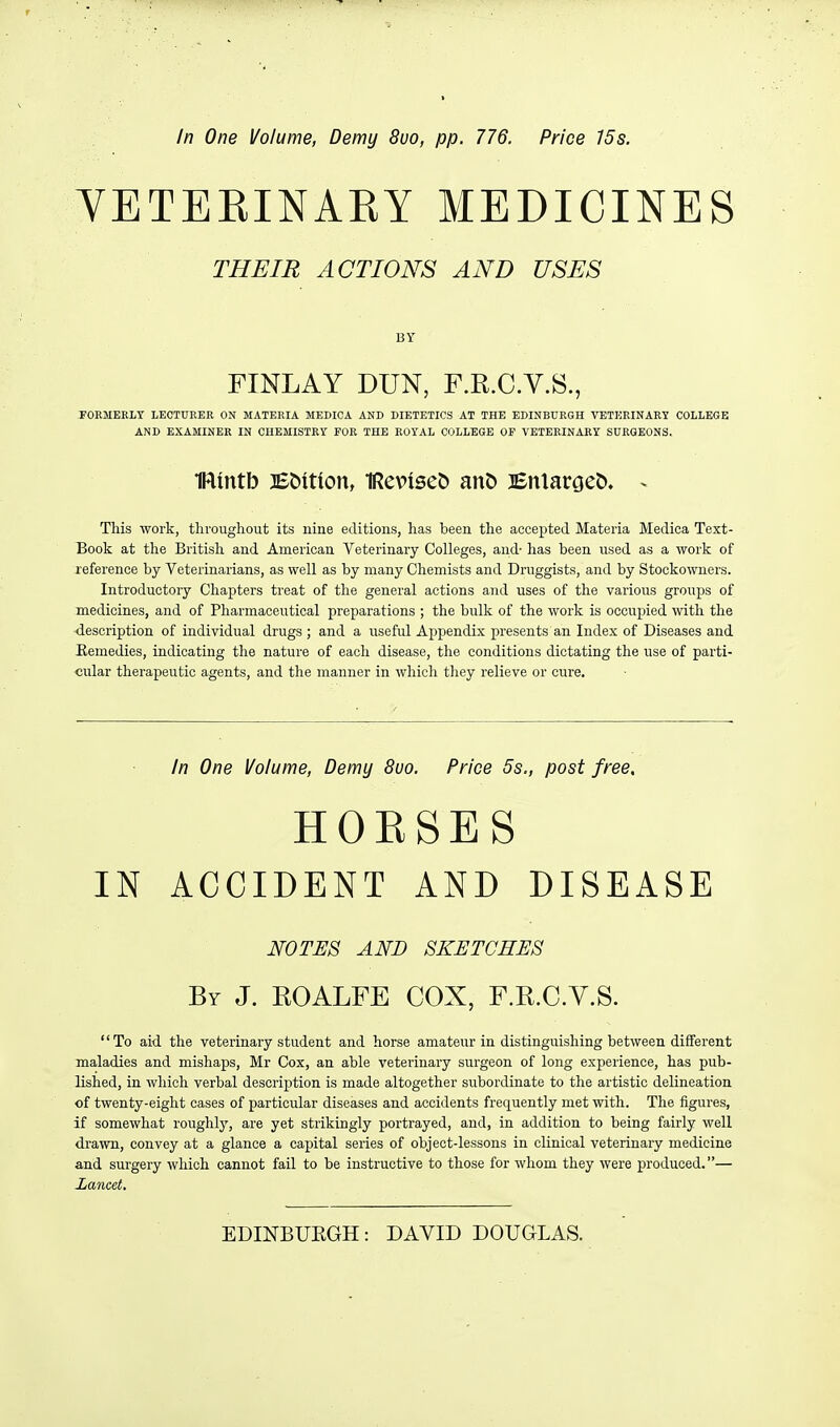 In One Volume, Demy 8uo, pp. 776. Price 15s. VETEKINARY MEDICINES THEIE ACTION'S AND USES BY FINLAY DUN, F.R.C.V.S., rOEMERLT LECTUKER ON MATERIA MEDICA AND DIETETICS AT THE EDINBURGH VETERINARY COLLEGE AND EXAMINER IN CHEMISTRy FOR THE ROYAL COLLEGE OP VETERINARY SURGEONS. IRuttb iEt)ition, IReviseb an& BnlarceC). - This work, throughout its nine editions, has been the accepted Materia Medica Text- Book at the Britisli and American Veterinary Colleges, and- has been used as a work of reference by Veterinarians, as well as by many Chemists and Druggists, and by Stockowners. Introductory Chapters treat of the general actions and uses of the various groups of medicines, and of Pharmaceutical preparations ; the bulk of the work is occupied with the description of individual drugs ; and a useful Appendix presents an Index of Diseases and Kemedies, indicating the nature of each disease, the conditions dictating the use of parti- cular therapeutic agents, and the manner in which they relieve or cure. In One Volume, Demy 8uo. Price 5s., post free. HORSES IN ACCIDENT AND DISEASE WOTSS AND SKETCHES By J. EOALFE COX, F.R.C.V.S. To aid. the veterinary student and horse amateur in distinguishing between different maladies and mishaps, Mr Cox, an able veterinary surgeon of long experience, has pub- lished, in which verbal description is made altogether subordinate to the artistic delineation of twenty-eight cases of particular diseases and accidents frequently met with. The figures, if somewhat roughly, are yet strikingly portrayed, and, in addition to being fairly well drawn, convey at a glance a capital series of object-lessons in clinical veterinary medicine and surgery which cannot fail to be instructive to those for whom they were produced.— Lancet. EDINBURGH: DAVID DOUGLAS.