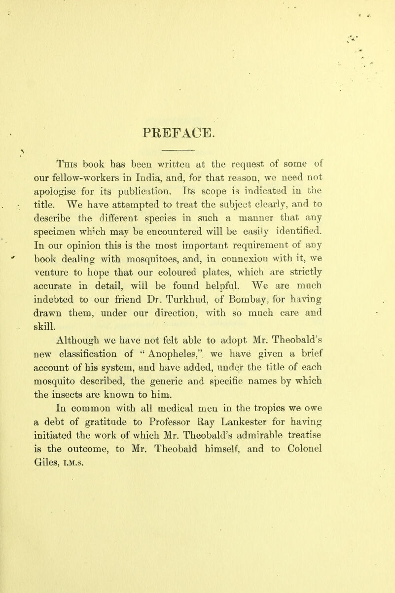 PREFACE. This book has been written at the request of some of our fellow-workers in India, and, for that reason, we need not apologise for its public^ition. Its scope is indicated in the title. We have attempted to treat the subject clearly, and to describe the different species in such a manner that any specimen which may be encountered will be easily identified. In our opinion this is the most important requirement of any book dealing with mosquitoes, and, in connexion with it, we venture to hope that our coloured plates, which are strictly accurate in detail, will be found helpful. We are much indebted to our friend Dr. Turkhud, of Bombay, for having drawn them, under our directiou, with so much care and skill. Although we have not felt able to adopt Mr. Theobald's new classification of  Anopheles, we have given a brief account of his system, and have added, under the title of each mosquito described, the generic and specific names by which the insects are known to him. In common with all medical men in the tropics we owe a debt of gratitude to Professor Ray Lankester for having initiated the work of which Mr. Theobald's admirable treatise is the outcome, to Mr. Theobald himself, and to Colonel Giles, T.M.s.