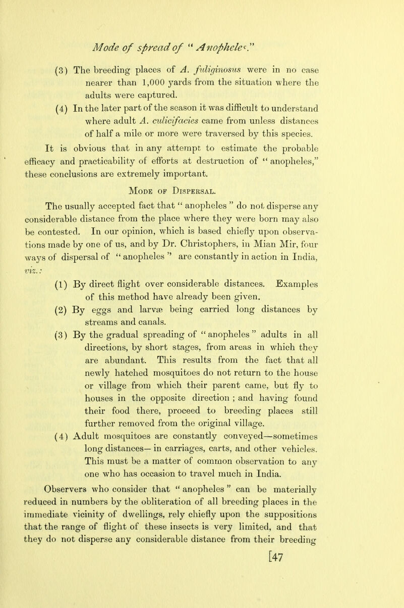 Mode of spread of  Anophele'^y (3) The breeding places of A. fuliginosus were in no case nearer than 1,000 yards from the situation where the adults were captured. (4) In the later part of the season it was difficult to understand where adult A. culicifacies came from unless distances of half a mile or more were traversed by this species. It is obvious that in any attempt to estimate the probable efficacy and practicability of efforts at destruction of  anopheles, these conclusions are extremely important. Mode of Dispersal. The usually accepted fact that  anopheles  do not disperse any considerable distance from the place where they were born may also be contested. In our opinion, which is based chiefly upon observa- tions made by one of us, and by Dr. Christophers, in Mian Mir, four ways of dispersal of  anopheles  are constantly in action in India, viz.: (1) By direct flight over considerable distances. Examples of this method have already been given. (2) By eggs and larvae being carried long distances by streams and canals. (3) By the gradual spreading of anopheles adults in all directions, by short stages, from areas in which they are abundant. This results from the fact that all newly hatched mosquitoes do not return to the house or village from which their parent came, but fly to houses in the opposite direction ; and having found their food there, proceed to breeding places still further removed from the original village. (4) Adult mosquitoes are constantly conveyed—sometimes long distances— in carriages, carts, and other vehicles. This must be a matter of common observation to any one who has occasion to travel much in India. Observers who consider that  anopheles  can be materially reduced in numbers by the obliteration of all breeding places in the immediate A'icinity of dwellings, rely chiefly upon the suppositions that the range of flight of these insects is very limited, and that they do not disperse any considerable distance from their breeding [47