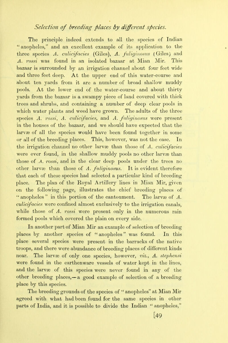 Selection of breeding places by different species. The principle indeed extends to all the species of Indian  anopheles, and an excellent example of its application to the three species A. culicifacies (Giles), A. fuliginosus (Giles) and A. rossi was found in an isolated bazaar at Mian Mir. This bazaar is surrounded by an irrigation channel about four feet wide and three feet deep. At the upper end of this water-course and about ten yards from it are a number of broad shallow muddy pools. At the lower end of the water-course and about thirty- yards from the bazaar is a swampy piece of land covered with thick trees and shrubs, and containing a number of deep clear pools in which water plants and weed have grown. The adults of the three species ^4. rossi, A. culicifacies, and A. fdiginosus were present in the houses of the b and we should have expected that the larvae of all the species would have been found together in some or all of the breeding places. This, however, was not the case. In the irrigation channel no other larvse than those of A. culicifacies were ever found, in the shallow muddy pools no other larvae than those of .-1. rossi, and in the clear deep pools under the trees no other larvse than those of A. fuliginosus. It is evident therefore that each of these species had selected a particular kind of breeding place. The plan of the Royal Artillerj'- lines in Mian Mir, given on the following page, illustrates the chief breeding places of  anopheles  in this portion of the cantonment. The larvaa of A. culicifacies were confined almost exclusively to the irrigation canals, while those of A. rossi were present only in the numerous rain formed pools which covered the plain on every side. In another part of Mian Mir an example of selection of breeding places by another species of  anopheles was found. In this place several species were present in the barracks of the native troops, and there were abundance of breeding places of different kinds near. The larvse of only one species, however, viz., A. stephensi were found in the earthenware vessels of water kept in the lines, and the larvse of this species were never found in any of the other breeding places,—a good example of selection of a breeding place by this species. The breeding grounds of the species of  anopheles at Mian Mir agreed with what had been found for the same species in other parts of India, and it is possible to divide the Indian  anopheles, [49