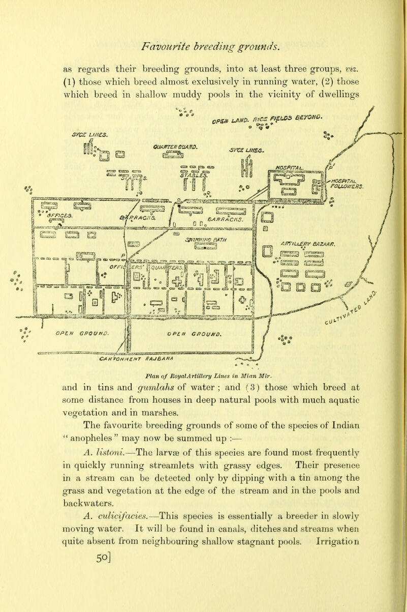 Favourite breeding grounds. as regards their breeding grounds, into at least three groups, vvi. (1) those which breed almost exclusively in running water, (2) those which breed in shallow muddy pools in the vicinity of dwellings Plan of RoyalArtillery Lines in Mian Mir. and in tins and gumlahs of water ; and (3) those which breed at some distance from houses in deep natural pools with much aquatic vegetation and in marshes. The favourite breeding grounds of some of the species of Indian  anopheles may now be summed up :— A. listoni.—The larvse of this species are found most frequently in quickly running streamlets with grassy edges. Their presence in a stream can be detected only by dipping with a tin among the grass and vegetation at the edge of the stream and in the pools and backwaters. A. culicifacies.—This species is essentially a breeder in slowly moving water. It will be found in canals, ditches and streams when quite absent from neighbouring shallow stagnant pools. Irrigation 50]