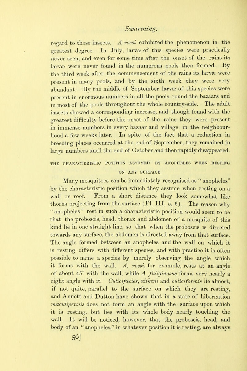 Swarming. regard to these insects. A rossi exhibited the phenomenon in the greatest degree. In July, larvse of this species were practically never seen, and even for some time after the onset of the rains its larvffi were never found in the numerous pools then formed. By the third week after the commencement of the rains its larv£e were present in many pools, and by the sixth week they were very abundant. • By the middle of September larvae of this species were present in enormous numbers in all the pools round the bazaars and in most of the pools throughout the whole country-side. The adult insects showed a corresponding increase, and though found with the greatest difficulty before the onset of the rains they were present in immense numbers in every bazaar and village in the neighbour- hood a few weeks later. In spite of the fact that a reduction in breeding places occurred at the end of September, they remained in large numbers until the end of October and then rapidly disappeared. THE CHARACTERISTIC POSITION ASSUMED BY ANOPHELES WHEN RESTING ON ANT SURFACE. Many mosquitoes can be immediately recognised as  anopheles by the characteristic position which they assume when resting on a wall or roof From a short distance they look somewhat like thorns projecting from the surface (PI. Ill, 5, 6). The reason why  anopheles  rest in such a characteristic position would seem to be that the proboscis, head, thorax and abdomen of a mosquito of this kind lie in one straight line, so that when the proboscis is directed towards any surface, the abdomen is directed away from that surface. The angle formed between an anopheles and the wall on which it is resting differs with different species, and with practice it is often possible to name a species by merely observing the angle which it forms with the wall. A. rossi, for example, rests at an angle of about 45° with the wall, while A fuliginosus forms very nearly a right angle with it. Culicifacies, aitheni and culiciformis lie almost, if not quite, parallel to the surface on which they are resting, and Annett and Dutton have shown that in a state of hibernation maculipenriis does not form an angle with the surface upon which it is resting, but lies with its whole body nearly touching the wall. It will be noticed, however, that the proboscis, head, and body of an  anopheles, in whatever position it is resting, are always 56]