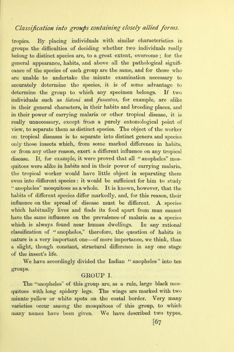 Classification into groups containing closely allied forms. tropics. By placing individuals with similar characteristics in groups the difficulties of deciding whether two individuals really belong to distinct species are, to a great extent, overcome ; for the general appearance, habits, and above all the pathological signifi- cance of the species of each group are the same, and for those who are unable to undertake the minute examination necessary to accurately determine the species, it is of some advantage to determine the group to which any specimen belongs. If two individuals such as listoni and fwiestus, for example, are alike in their general characters, in their habits and breeding places, and in their power of carrying malaria or other tropical disease, it is really unnecessary, except from a purely entomological point of view, to separate them as distinct species. The object of the worker on tropical diseases is to separate into distinct genera and species only those insects which, from some marked difference in habits, or from any other reason, exert a different influence on any tropical disease. If, for example, it were proved that all  anopheles mos- quitoes were alike in habits and in their power of carrying malaria, the tropical worker would have little object in separating them even into different species : it would be sufficient for him to study  anopheles mosquitoes as a whole. It is known, however, that the habits of different species differ markedly, and, for this reason, their influence on the spread of disease must be different. A species which habitually lives and finds its food apart from man cannot have the same influence on the prevalence of malaria as a species which is always found near human dwellings. In any rational classification of  anopheles, therefore, the question of habits in nature is a very important one—of more importance, we think, than a slight, though constant, structural difference in any one stage of the insect's life. We have accordingly divided the Indian  anopheles into ten groups. GKOUP I. The anopheles of this group are, as a rule, large black mos- quitoes with long spidery legs. The wings are marked with two minute yellow or white spots on the costal border. Very many varieties occur among the mosquitoes of this group, to which many names have been given. We have described two types, [67