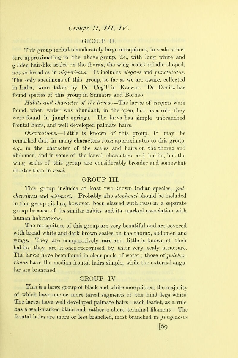 GROUP II. This group includes moderately large mosquitoes, in scale struc- ture approximating to the above group, i.e., with long white and golden hair-like scales on the thorax, the wing scales spindle-shaped, not so broad as in nigerrimus. It includes elegans and punctulatus. The only specimens of this group, so far as we are aware, collected in India, were taken by Dr. Cogill in Karwar. Dr. Donitz has found species of this group in Sumatra and Borneo. Habits and character of the larva.—The larvse of elegans were found, when water was abundant, in the open, but, as a rule, they were found in jungle springs. The larva has simple unbranched frontal hairs, and well developed palmate hairs. Ohservations.—Little is known of this group. It may be remarked that in many characters rossi approximates to this group, e.g., in the character of the scales and hairs on the thorax and abdomen, and in some of the larval characters and habits, but the wing scales of this group are considerably broader and somewhat shorter than in rossi. GROUP III. This group includes at least two known Indian species, pul- cherrimus and willmori. Probably also stephensi should be included in this group ; it has, however, been classed with rossi in a separate group because of its similar habits and its marked association with human habitations. The mosquitoes of this group are very beautiful and are covered with broad white and dark brown scales on the thorax, abdomen and wings. They are comparatively rare and little is known of their habits ; they are at once recognised by their very scaly structure. The larvse have been found in clear pools of water ; those of pulcher- rimus have the median frontal hairs simple, while the external angu- lar are branched. GROUP IV. This is a large group of black and white mosquitoes, the majority of which have one or more tarsal segments of the hind les^s white. The larva) have well developed palmate hairs ; each leaflet, as a rule, has a well-marked blade and rather a short terminal filament. The frontal hairs are more or less branched, most branched in fuliginosus [69