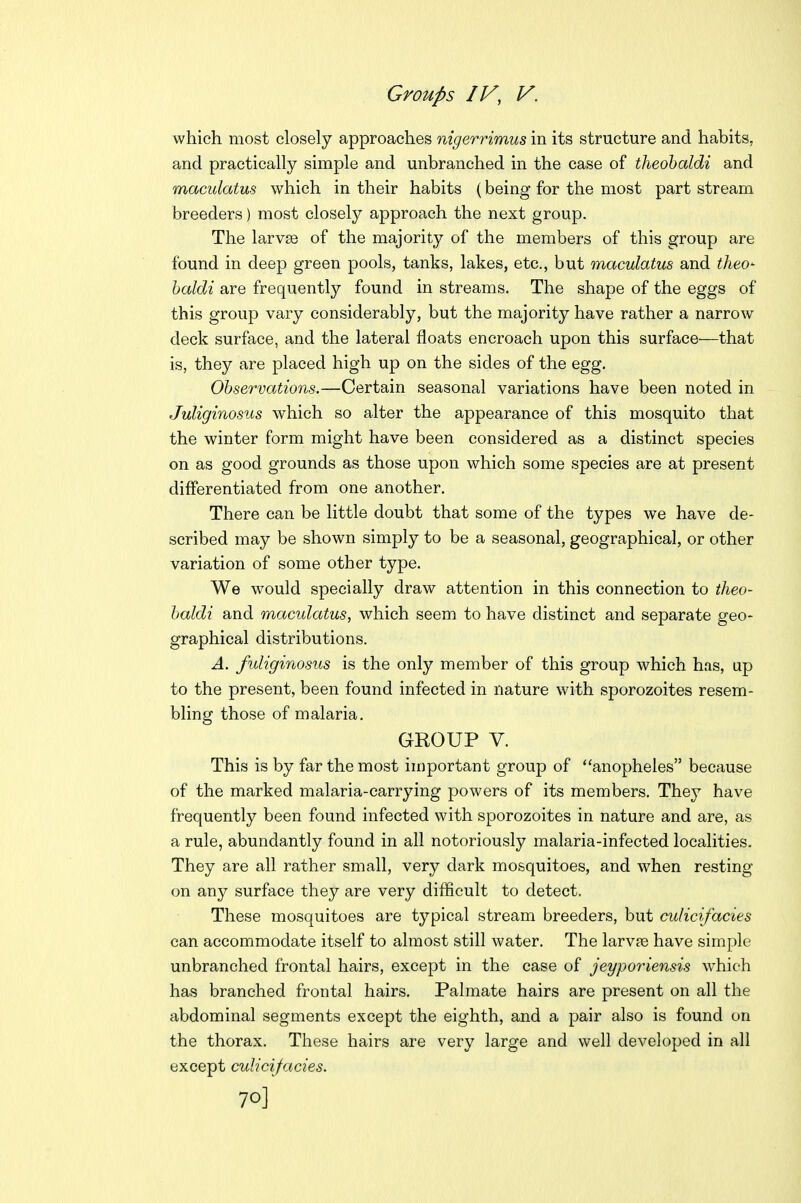 which most closely approaches nigerrimus in its structure and habits, and practically simple and unbranched in the case of theohaldi and maculatus which in their habits (being for the most part stream breeders) most closely approach the next group. The larvae of the majority of the members of this group are found in deep green pools, tanks, lakes, etc., but maculatus and theo- haldi are frequently found in streams. The shape of the eggs of this group vary considerably, but the majority have rather a narrow deck surface, and the lateral floats encroach upon this surface—that is, they are placed high up on the sides of the egg. Observations.—Certain seasonal variations have been noted in JuUginosus which so alter the appearance of this mosquito that the winter form might have been considered as a distinct species on as good grounds as those upon which some species are at present differentiated from one another. There can be little doubt that some of the types we have de- scribed may be shown simply to be a seasonal, geographical, or other variation of some other type. We would specially draw attention in this connection to theo- haldi and maculatus, which seem to have distinct and separate geo- graphical distributions. A. fuliginosus is the only member of this group which has, up to the present, been found infected in nature with sporozoites resem- bling those of malaria. GROUP V. This is by far the most important group of anopheles because of the marked malaria-carrying powers of its members. They have frequently been found infected with sporozoites in nature and are, as a rule, abundantly found in all notoriously malaria-infected localities. They are all rather small, very dark mosquitoes, and when resting on any surface they are very difficult to detect. These mosquitoes are typical stream breeders, but culicifacies can accommodate itself to almost still water. The larvfe have simple unbranched frontal hairs, except in the case of jeyporiensis which has branched frontal hairs. Palmate hairs are present on all the abdominal segments except the eighth, and a pair also is found on the thorax. These hairs are very large and well developed in all except culicifacies. 70]