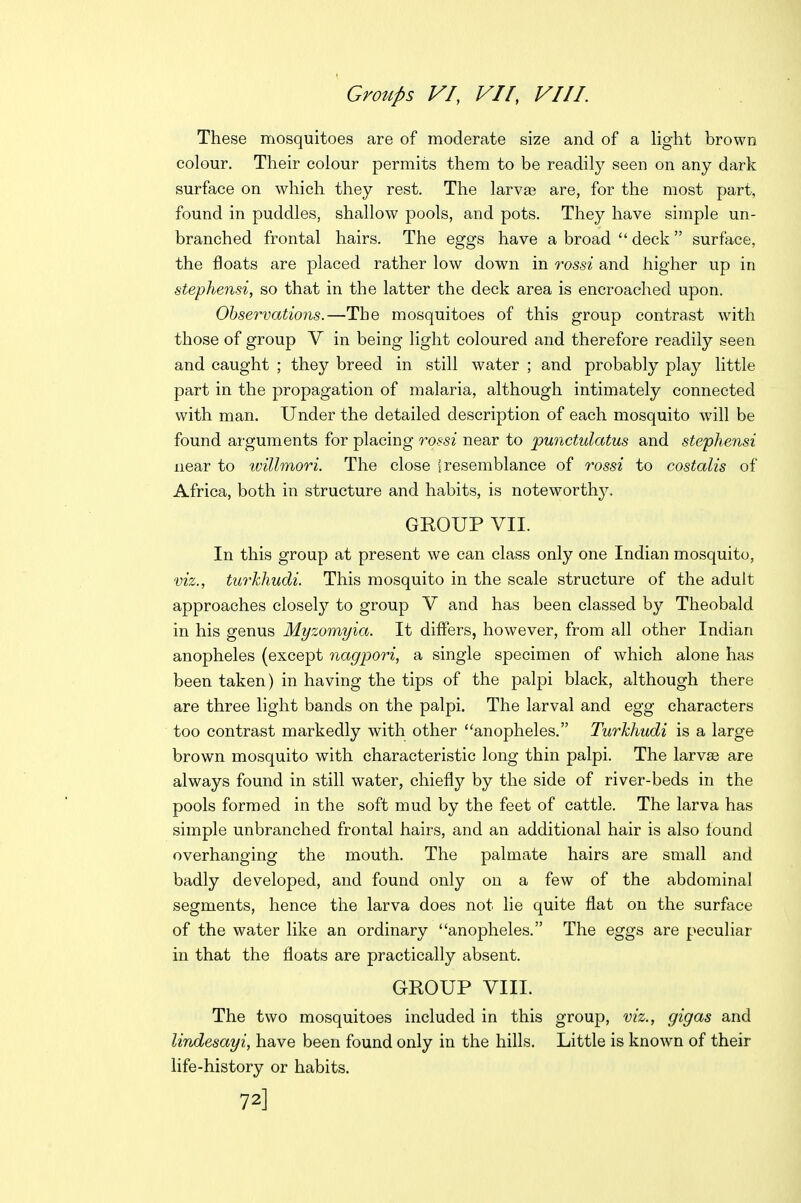 These mosquitoes are of moderate size and of a light brown colour. Their colour permits them to be readily seen on any dark surface on which they rest. The larvae are, for the most part, found in puddles, shallow pools, and pots. They have simple un- branched frontal hairs. The eggs have a broad  deck surface, the floats are placed rather low down in rossi and higher up in stephensi, so that in the latter the deck area is encroached upon. Observations.—The mosquitoes of this group contrast with those of group V in being light coloured and therefore readily seen and caught ; they breed in still water ; and probably play little part in the propagation of malaria, although intimately connected with man. Under the detailed description of each mosquito w^ill be found arguments for placing rqssi near to pwictulatus and stephensi near to ivillmori. The close i resemblance of rossi to costalis of Africa, both in structure and habits, is noteworthy. GEOUP VII. In this group at present we can class only one Indian mosquito, viz., turkhudi. This mosquito in the scale structure of the adult approaches closely to group V and has been classed by Theobald in his genus Myzomyia. It differs, however, from all other Indian anopheles (except nagpori, a single specimen of which alone has been taken) in having the tips of the palpi black, although there are three light bands on the palpi. The larval and egg characters too contrast markedly with other anopheles. Turkhudi is a large brown mosquito with characteristic long thin palpi. The larvae are always found in still water, chiefly by the side of river-beds in the pools formed in the soft mud by the feet of cattle. The larva has simple unbranched frontal hairs, and an additional hair is also found overhanging the mouth. The palmate hairs are small and badly developed, and found only on a few of the abdominal segments, hence the larva does not lie quite flat on the surface of the water like an ordinary anopheles. The eggs are peculiar in that the floats are practically absent. GROUP VIII. The two mosquitoes included in this group, viz., gigas and lindesayi, have been found only in the hills. Little is known of their life-history or habits. 72]