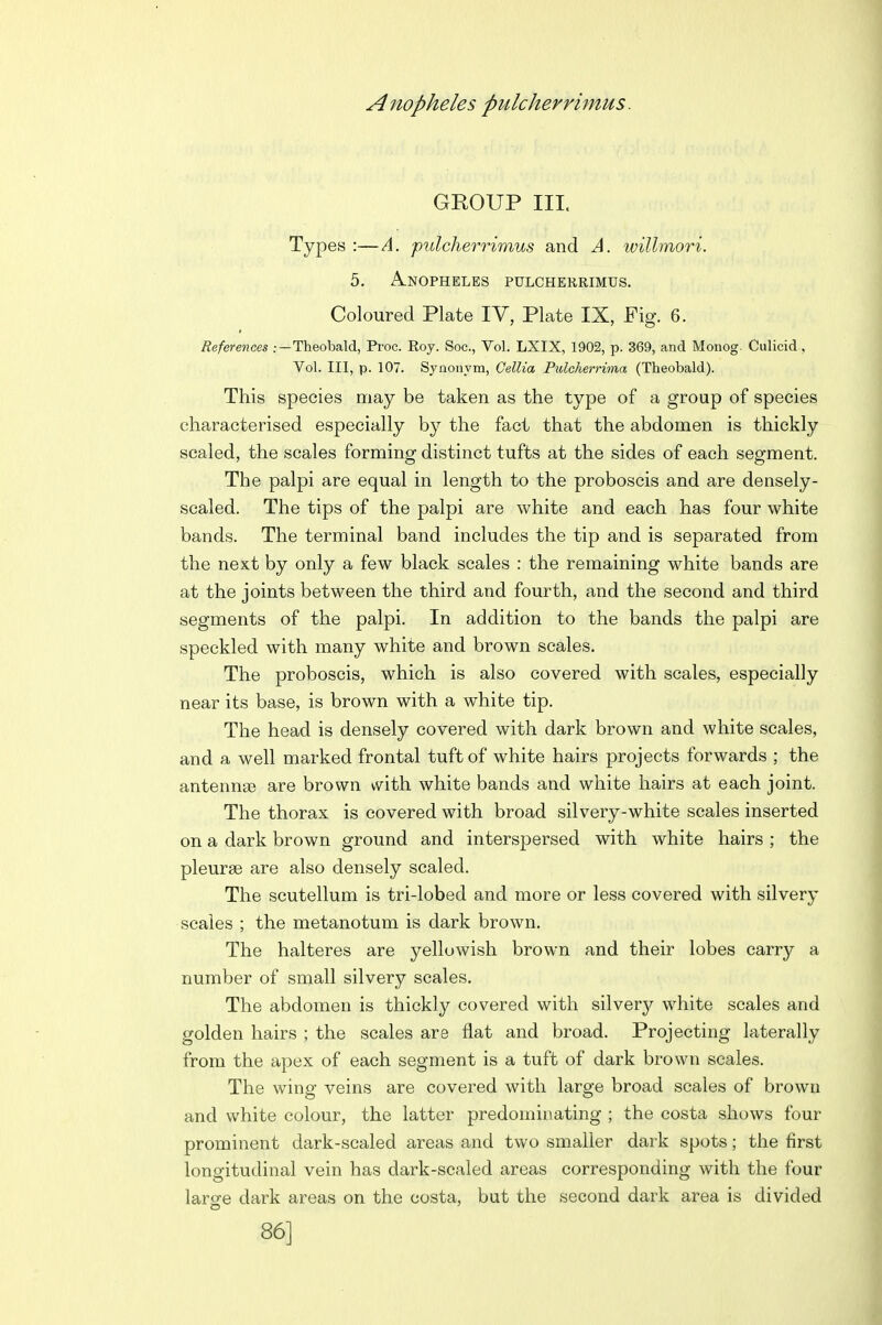 GKOUP III. Types :—A. pulcherrimus and A. willmori. 5. A.NOPHELES PULCHERRIMUS. Coloured Plate IV, Plate IX, Fig. 6. References .-—Theobald, Proc. Roy. Soc, Vol. LXIX, 1902, p. 369, and Monog. Culicid , Vol. Ill, p. 107. Synonym, Cellia Pulcherrima (Theobald). This species may be taken as the type of a group of species characterised especially by the fact that the abdomen is thickly scaled, the scales forming distinct tufts at the sides of each segment. The palpi are equal in length to the proboscis and are densely- scaled. The tips of the palpi are white and each has four white bands. The terminal band includes the tip and is separated from the next by only a few black scales : the remaining white bands are at the joints between the third and fourth, and the second and third segments of the palpi. In addition to the bands the palpi are speckled with many white and brown scales. The proboscis, which is also covered with scales, especially near its base, is brown with a white tip. The head is densely covered with dark brown and white scales, and a well marked frontal tuft of white hairs projects forwards ; the antennas are brown with white bands and white hairs at each joint. The thorax is covered with broad silvery-white scales inserted on a dark brown ground and interspersed with white hairs ; the pleurae are also densely scaled. The scutellum is tri-lobed and more or less covered with silvery scales ; the metanotum is dark brown. The halteres are yellowish brown and their lobes carry a number of snaall silvery scales. The abdomen is thickly covered with silver^/- white scales and golden hairs ; the scales are flat and broad. Projecting laterally from the apex of each segment is a tuft of dark brown scales. The wing veins are covered with large broad scales of brown and white colour, the latter predominating ; the costa shows four prominent dark-scaled areas and two smaller dark spots; the first longitudinal vein has dark-scaled areas corresponding with the four laro-e dark areas on the costa, but the second dark area is divided 86]