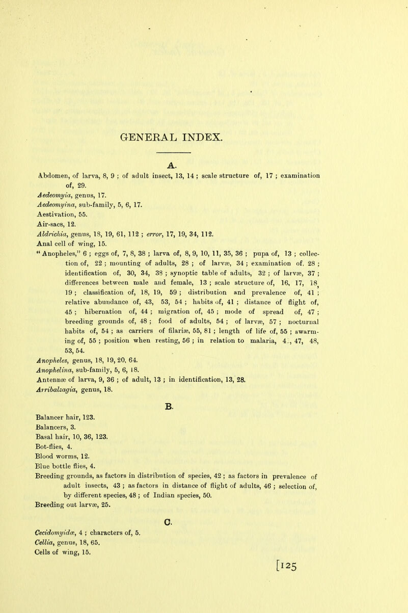 GENERAL INDEX. A. Abdomen, of larva, 8, 9 ; of adult insect, 13, 14 ; scale structure of, 17 ; examination of, 29. Aedeomyia, genus, 17. Aedeomyina, sub-family, 5, 6, 17. Aestivation, 55. Air-sacs, 12. Aldrichia, genus, 18, 19, 61, 112 ; error, 17, 19, 34, 112. Anal cell of wing, 15. Anopheles, 6 ; eggs of, 7, 8, 38 ; larva of, 8, 9, 10, 11, 35, 36 ; pupa of, 13 ; collec- tion of, 22 ; mounting of adults, 28 ; of larvie, 34 ; examination of, 28 ; identification of, 30, 34, 38 ; synoptic table of adults, 32 ; of larvae, 37 ; differences between male and female, 13 ; scale structure of, 16, 17, 18^ 19 ; classification of, 18, 19, 59 ; distribution and prevalence of, 41 ; relative abundance of, 43, 53, 54 ; habits of, 41 ; distance of flight of, 45 ; hibernation of, 44 ; migration of, 45 ; mode of spread of, 47 ; breeding grounds of, 48 ; food of adults, 54 ; of larvae, 57 ; nocturnal habits of, 54 ; as carriers of filarias, 55, 81 ; length of life of, 55 ; swarm- ing of, 55 ; position when resting, 56 ; in relation to malaria, 4_, 47, 48, 53, 54. Anopheles, genus, 18, 19,20, 64. Anophelina, sub-family, 5, 6, 18. Antennae of larva, 9, 36 ; of adult, 13 ; in identification, 13, 28. Arribalzagia, genus, 18. B. Balancer hair, 123. Balancers, 3. Basal hair, 10, 36, 123. Bot-flies, 4. Blood worms, 12. Blue bottle flies, 4. Breeding grounds, as factors in distribution of species, 42 ; as factors in prevalence of adult insects, 43 ; as factors in distance of flight of adults, 46 ; selection of, by different species, 48 ; of Indian species, 50. Breeding out larvae, 25. c Cecidomyidce, 4 ; characters of, 5. Cellia, genus, 18, 65. Cells of wing, 15. [125