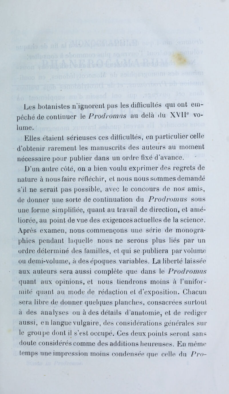 Ees botanistes nignorent pas les ditficultes qui ont em- peche de continuer ie Prodromus au dela du XVII6 vo- lume. Edes etaient serieuses ces dilficultes, en particulier celte d’obtenir rarement les manuscrits des auteurs au mornent necessaire pour publier dans un ordre fixe d’avance. D’un autre cote, on a bien voulu exprimer des regrets de nature a nousfaire reflechir, et nous nous sommes demande s’il ne serait pas possible, avec le concours de nos amis, de donner une sorte de continuation du Prodromus sous une forme simplifiee, quant au travail de direction, et ame- lioree, au point de vue des exigencesactuelles de la Science. Apres examen, nous commengons une serie de' monogra- phies pendant laquelte nous ne serons plus lies par un ordre determine des familles, et qui se publiera par volume ou demi^volume, a clesepoques variables. La liberte laissee aux auteurs sera aussi complete que dans le Prodromus quant aux opinions, et nous tiendrons moins a runifor- mite quant au mode de redaction et d’exposition. Cliacun sera libre de donner quelques planches, consacrees surtout a des ana lyses ou a des details d’anatomie, et de rediger aussi, en langue vulgaire, des considerations generales sur le groupe dont il s’est occupe. Ges deuxpoints seront sans doute consideres comme des additions beureuses. En meme temps une impression moins condensee que celle du Pro-