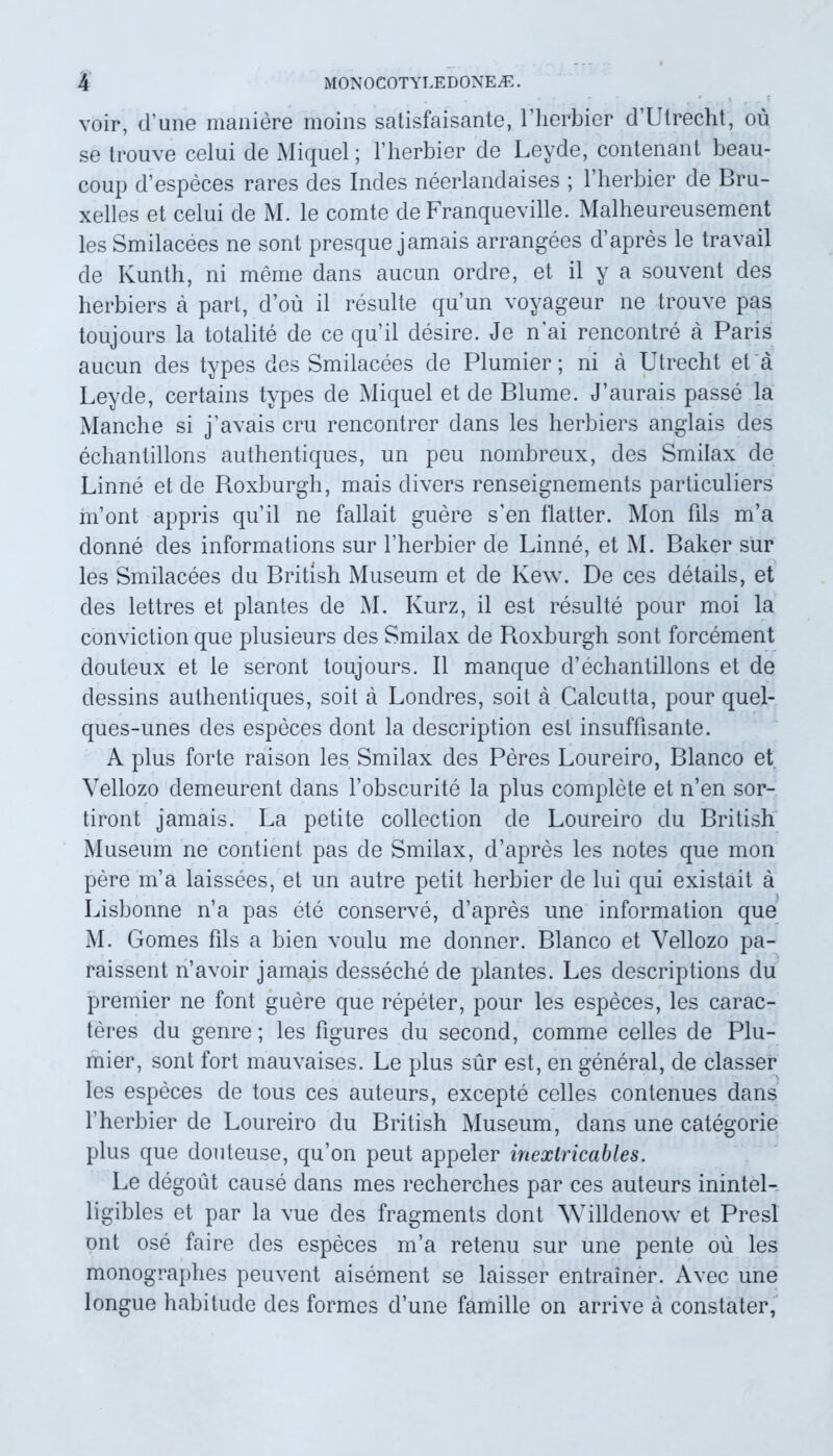 voir, d’une maniere moins satisfaisante, Lherbier d’Utrecht, ou se trouve celui de Miquel; Hierbier de Leyde, contenant beau- coup d’especes rares des Indes neerlandaises ; Hierbier de Bru- xelles et celui de M. le comte de Franqueville. Malheureusement les Smilacees ne sont presque jamais arrangees d’apres le travail de Kunth, ni meme dans aucun ordre, et il y a souvent des herbiers a part, d’ou il resuite quun voyageur ne trouve pas toujours la totalite de ce quii desire. Je n’ai rencontre a Paris aucun des types des Smilacees de Plumier; ni a Utrecht et a Leyde, certains types de Miquel et de Blume. J’aurais passe la Manclie si j’avais cru rencontrer dans les herbiers anglais des echantillons authentiques, un peu nombreux, des Smilax de Linne et de Roxburgh, mais divers renseignements particuliers inont appris quii ne fallait guere s’en flatter. Mon fils m’a donne des informations sur Hierbier de Linne, et M. Baker sur les Smilacees du British Museum et de Kew. De ces details, et des lettres et plantes de M. Kurz, il est resuite pour moi la conviction que plusieurs des Smilax de Pioxburgh sont forcement douteux et le seront toujours. Il manque d’echantillons et de dessins authentiques, soit a Londres, soit a Calcutta, pour quel- ques-unes des especes dont la description est insuffisante. A plus forte raison les Smilax des Peres Loureiro, Blanco et Vellozo demeurent dans fobscurite la plus complete et n’en sor- tiront jamais. La petite collection de Loureiro du British Museum ne contient pas de Smilax, d’apres les notes que mon pere m’a laissees, et un autre petit herbier de lui qui existait a Lisbonne n’a pas ete conserve, d’apres une information que M. Gomes fils a bien voulu me donner. Blanco et Vellozo pa- raissent n’avoir jamais desseche de plantes. Les descriptions du premier ne font guere que repeter, pour les especes, les carac- teres du genre; les figures du second, comme celles de Plu- mier, sont fort mauvaises. Le plus sur est, en general, de classer les especes de tous ces auteurs, excepte celles contenues dans 1’herbier de Loureiro du British Museum, dans une categorie plus que douteuse, qu’on peut appeler inextricables. Le degout cause dans mes recherches par ces auteurs inintel- ligibles et par la vue des fragments dont Willdenow et Presl ont ose faire des especes m’a retenu sur une pente ou les monographes peuvent aisement se laisser entrainer. x\vec une longue habitude des formes d’une famille on arrive a constater,