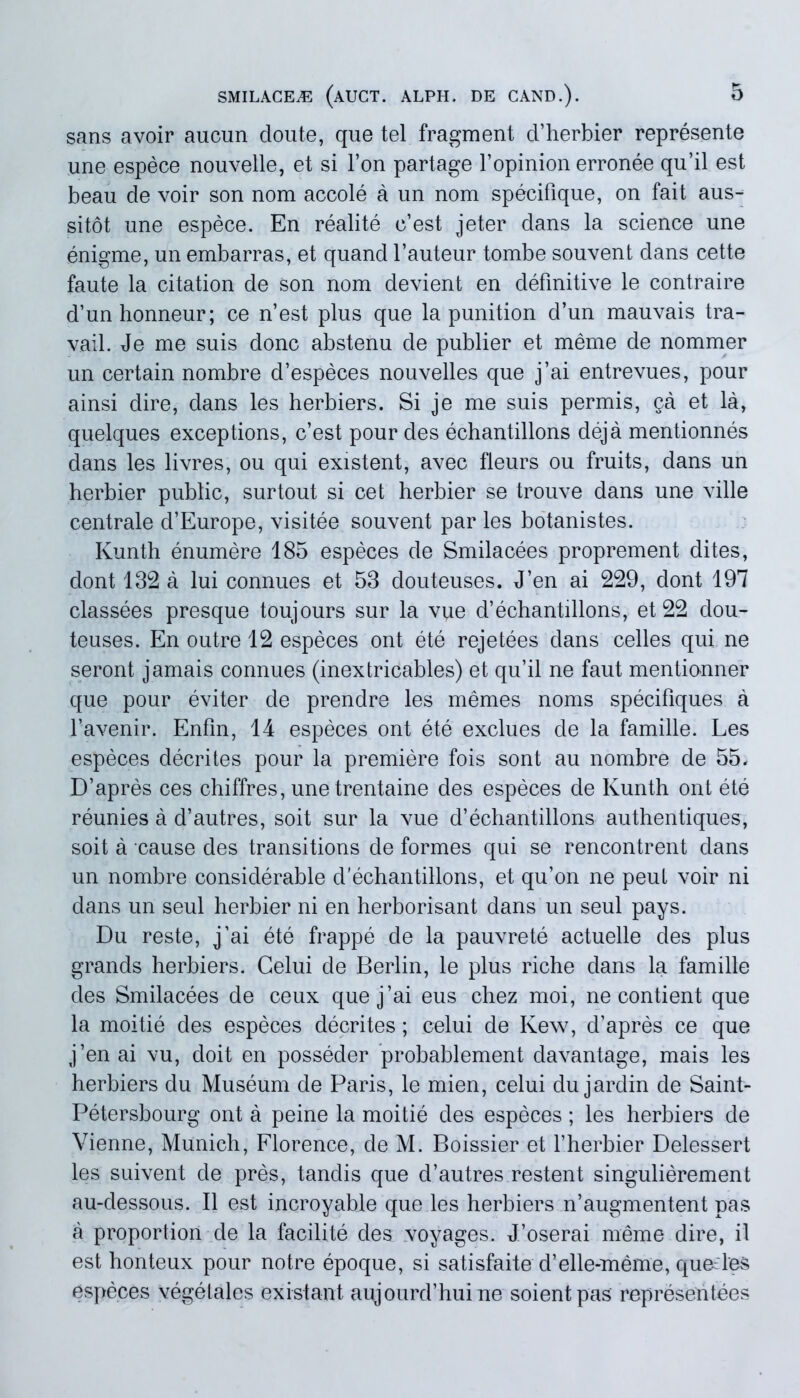 sans avoir aucun doute, que tel fragment d’herbier represente une espece nouvelle, et si l’on partage 1’opinion erronee qu’il est beau de voir son nom accole a un nom specifique, on fait aus- sitot une espece. En realite c’est jeter dans la Science une enigme, un embarras, et quand 1’auteur tombe souvent dans cette faute la citation de son nom devient en definitive le contraire d’unhonneur; ce n’est plus que la punition d’un mauvais tra- vail. Je me suis donc abstenu de publier et meme de nommer un certain nombre d’especes nouvelles que j’ai entrevues, pour ainsi dire, dans les herbiers. Si je me suis permis, §a et la, quelques exceptions, c’est pour des echantillons deja mentionnes dans les livres, ou qui existent, avec fleurs ou fruits, dans un herbier public, surtout si cet herbier se trouve dans une ville centrale d’Europe, visitee souvent par les botanistes. Ivunth enumere 185 especes de Smilacees proprement dites, dont 132 a lui connues et 53 douteuses. J’en ai 229, dont 197 classees presque toujours sur la vue d’echantillons, et 22 dou- teuses. En outre 12 especes ont ete rejetees dans celles qui ne seront jamais connues (inextricables) et qu’il ne faut mentio-nner que pour eviter de prendre les memes noms specifiques a favenir. Enfin, 14 especes ont ete exclues de la famille. Les especes decrites pour la premiere fois sont au nombre de 55. D’apres ces chiffres, unetrentaine des especes de Kunth ont ete reunies a d’autres, soit sur la vue d’echantillons authentiques, soit a cause des transitions de formes qui se rencontrent dans un nombre considerable d'echantillons, et qu’on ne peut voir ni dans un seul herbier ni en herborisant dans un seul pays. Du reste, j’ai ete frappe de la pauvrete actuelle des plus grands herbiers. Celui de Berlin, le plus riche dans la famille des Smilacees de ceux quej’ai eus chez moi, ne contient que la moitie des especes decrites; celui de Kew, d’apres ce que j’enai vu, doit en posseder probablement davantage, mais les herbiers du Museum de Paris, le mien, celui du jardin de Saint- Petersbourg ont a peine la moitie des especes; les herbiers de Vienne, Munich, Florence, de M. Boissier et fherbier Delessert les suivent de pres, tandis que d’autres restent singulierement au-dessous. II est incroyable que les herbiers n’augmentent pas a proportion de la facilite des voyages. J’oserai meme dire, il est honteux pour notre epoque, si satisfaite d’elle-meme, queiles especes vegetales existant aujourd’huine soientpas representees