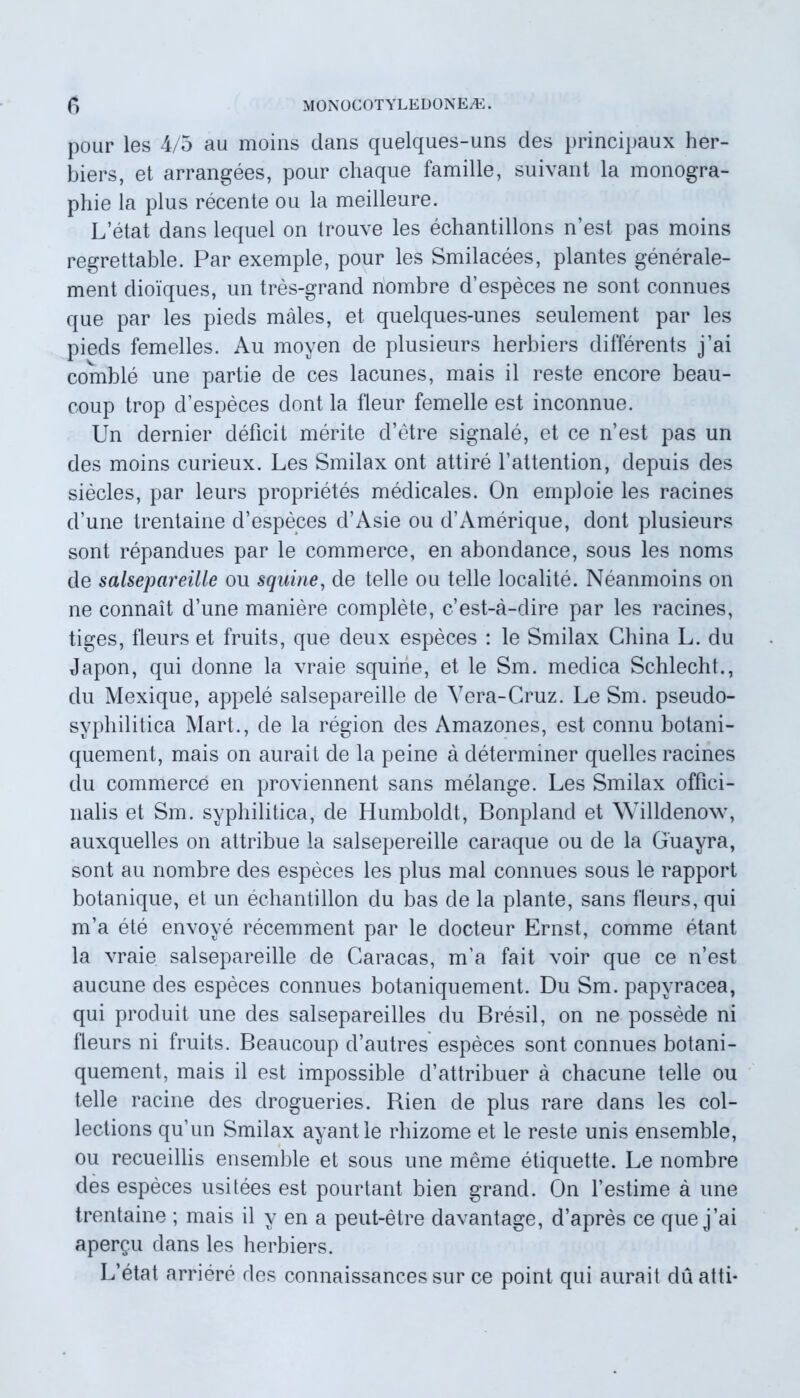 pour les 4/5 au moins dans quelques-uns des principaux her- biers, et arrangees, pour chaque famille, suivant la monogra- pliie la plus recente ou la meilleure. L’etat dans lequel on trouve les echantillons nest pas moins regrettable. Par exemple, pour les Smilacees, plantes generale- ment dioiques, un tres-grand nombre d’especes ne sont connues que par les pieds males, et quelques-unes seulement par les pieds femelles. Au moyen de plusieurs herbiers differents j ai comble une partie de ces lacunes, mais il reste encore beau- coup trop d’especes dont la fieur femelle est inconnue. Un dernier deficit merite d’etre signale, et ce n’est pas un des moins curieux. Les Smilax ont attire 1'attention, depuis des siecles, par leurs proprietes medicales. On emploie les racines d’une trentaine d’especes d’Asie ou d’Amerique, dont plusieurs sont repandues par le commerce, en abondance, sous les noms de salsepareille ou squine, de telle ou telle localite. Neanmoins on ne connait d’une maniere complete, cest-a-dire par les racines, tiges, fleurs et fruits, que deux especes : le Smilax Ghina L. du Japon, qui donne la vraie squine, et le Sm. medica Schlecht., du Mexique, appele salsepareille de Yera-Gruz. Le Sm. pseudo- syphilitica Mart., de la region des Amazones, est connu botani- quement, mais on aurait de la peine a determiner quelles racines du commerce en proviennent sans melange. Les Smilax offici- nalis et Sm. syphilitica, de Humboldt, Bonpland et Willdenow, auxquelles on attribue la salsepereille caraque ou de la Guayra, sont au nombre des especes les plus mal connues sous le rapport botanique, et un echantillon du bas de la piante, sans fleurs, qui m’a ete envoye recemment par le docteur Ernst, comme etant la vraie salsepareille de Caracas, m’a fait voir que ce n’est aucune des especes connues botaniquement. Du Sm. papyracea, qui produit une des salsepareilles du Bresil, on ne possede ni fleurs ni fruits. Beaucoup d’autres especes sont connues botani- quement, mais il est impossible d’attribuer a chacune telle ou telle racine des drogueries. Bien de plus rare dans les col- lections qu’un Smilax ayantle rhizome et le reste unis ensemble, ou recueillis ensemble et sous une meme etiquette. Le nombre des especes usitees est pourtant bien grand. On festime a une trentaine ; mais il y en a peut-etre davantage, d’apres ce que j’ai apergu dans les herbiers. L’etat arriere des connaissances sur ce point qui aurait duatti-