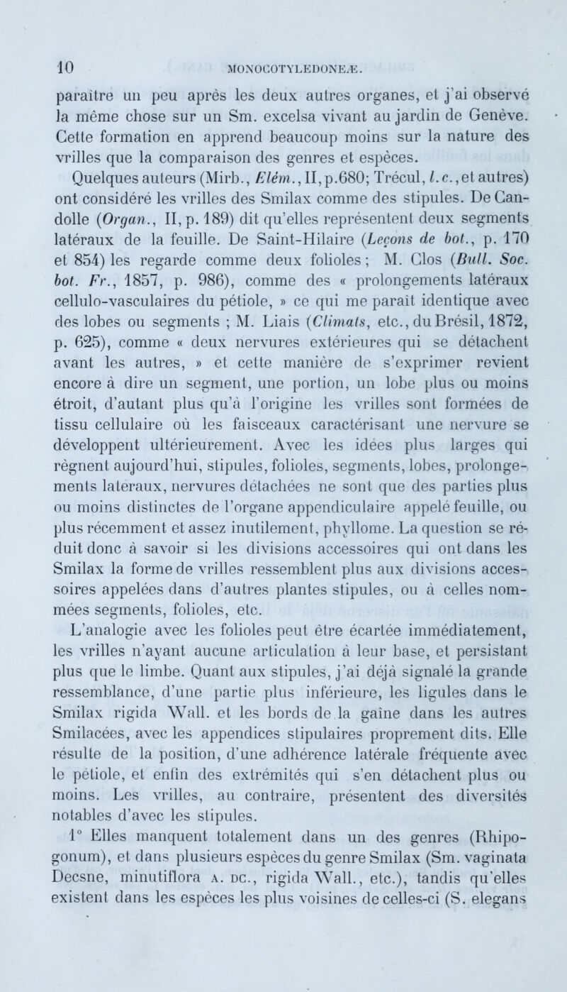 paraitre mi peu apres les deux autres organes, et j’ai observe la meme chose sur un Sm. excelsa vivant au jardin de Geneve. Gette formation en apprend beaucoup moins sur la nature des vrilles que la comparaison des genres et especes. Quelques auteurs (Mirb., Elem., II, p.680; Trecul, l. c., et autres) ont considere les vrilles des Smilax comme des stipules. De Can- dolle (Organ., II, p. 189) dit quelles representent deux segments lateraux de la feuille. De Saint-Hilaire (Lecons de bol., p. 170 et 854) les regarde comme deux folioles; M. Glos (Bul-L Soc. bot. Fr., 1857, p. 986), comme des « prolongements lateraux cellulo-vasculaires du petiole, » ce qui me parait identique avec des lobes ou segments ; M. Liais (C limat s, etc., du Bresil, 1872, p. 625), comme « deux nervures exterieures qui se detachent avant les autres, » et cette maniere de s’exprimer revient encore a dire un segment, une portion, un lobe plus ou moins etroit, d’autant plus qu’a Torigine les vrilles sont formees de tissu cellulaire ou les faisceaux caracterisant une nervure se developpent ulterieurement. Avec les idees plus larges qui regnent aujourd’hui, stipules, folioles, segments, lobes, prolonge- ments lateraux, nervures detachees ne sont que des parties plus ou moins distinctes de 1’organe appendiculaire appele feuille, ou plus recemment et assez inutilement, phyllome. La question se re- duit donc a savoir si les divisions accessoires qui ont dans les Smilax la forme de vrilles ressemblent plus aux divisions acces- soires appelees dans d’autres plantes stipules, ou a celles nom- mees segments, folioles, etc. L’analogie avec les folioles peut etre ecartee immediatement, les vrilles n’ayant aucune articulation a leur base, et persistant plus que le limbe. Quant aux stipules, j’ai deja signale la grande ressemblance, d’une partie plus inferieure, les ligules dans le Smilax rigida Wall, et les bords de la gaine dans les autres Smilacees, avec les appendices slipulaires proprement dits. Elie resuite de la position, d’une adherence laterale frequente avec le petiole, et enlin des extremites qui s’en detachent plus ou moins. Les vrilles, au contraire, presentent des diversites notables d’avec les stipules. 1° Elles manquent totalement dans un des genres (Rhipo- gonum), et dans plusieurs especes du genre Smilax (Sm. vaginata Decsne, minutifiora a. dc., rigida Wall., etc.), tandis qu’elles existenl dans les especes les plus voisines decelles-ci (S. elegans