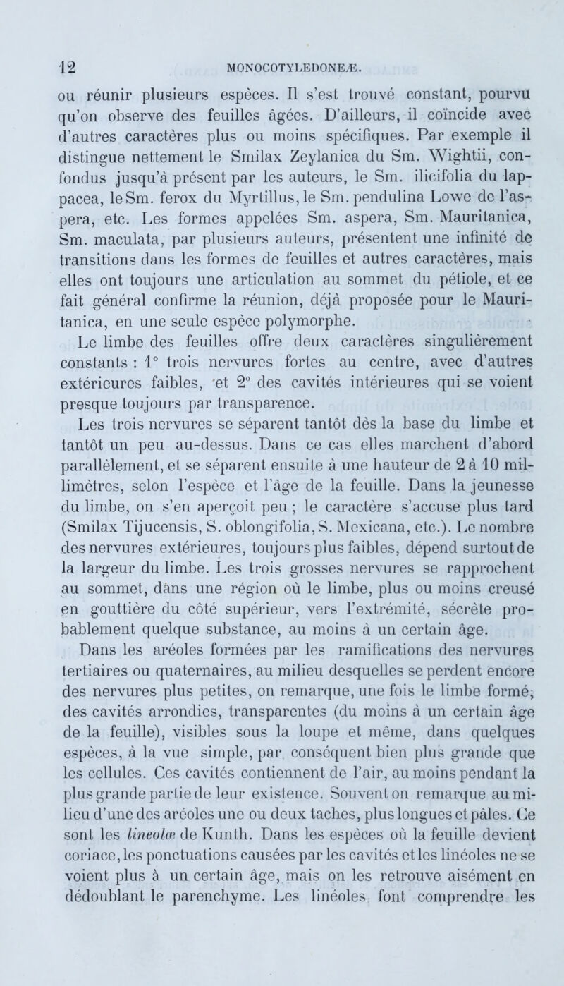 ou reunir plusieurs especes. II s’est trouve constant, pourvu qu’on observe des feuilles agees. D’ailleurs, il comcide avec cfautres caracteres plus ou moins specifiques. Par exemple il distingue nettement le Smilax Zeylanica du Sm. Wightii, con- fondus jusqifa present par les auteurs, le Sm. ilicifolia du lap- pacea, leSm. ferox du Myrtillus,le Sm.pendulina Lowe de 1’as- pera, etc. Les formes appelees Sm. aspera, Sm. Mauritanica, Sm. maculata, par plusieurs auteurs, presentent une infinite de transitions dans les formes de feuilles et autres caracteres, mais elles ont toujours une articulation au sommet du petiole, et ce fait general confirme la reunion, deja proposee pour le Mauri- tanica, en une seule espece polymorphe. Le limbe des feuilles offre deux caracteres singulierement constants : 1° trois nervures fortes au centre, avec d’autres exterieures faibles, 'et 2° des cavites interieures qui se voient presque toujours par transparence. Les trois nervures se separent tantot des la base du limbe et tantot un peu au-dessus. Dans ce cas elles marchent d’abord parallelement, et se separent ensuite a une hauteur de 2 a 10 mil- limetres, selon 1’espece et fage de la feuille. Dans la jeunesse du limbe, on s’en apercoit peu ; le caractere s’accuse plus tard (Smilax Tijucensis, S. oblongifolia, S. Mexicana, etc.). Le nombre des nervures exterieures, toujours plus faibles, depend surtoutde la largeur du limbe. Les trois grosses nervures se rapprochent au sommet, dans une region ou le limbe, plus ou moins creuse en gouttiere du cote superieur, vers l’extremite, secrete pro- bablement quelque substance, au moins a un certain age. Dans les areoles formees par les ramifications des nervures tertiaires ou quaternaires, au milieu desquelles se perdent encore des nervures plus petites, on remarque, une fois le limbe forme, des cavites arrondies, transparentes (du moins a un certain age de la feuille), visibles sous la loupe et meme, dans quelques especes, a la vue simple, par consequent bien plus grande que les cellules. Ges cavites contiennent de l’air, au moins pendant la plus grande partie de leur existence. Souventon remarque au mi- lieu d’une des areoles une ou deux taches, plus longues et pales. Ce soni les lineolce de Kunth. Dans les especes ou la feuille devient coriace,les ponctuations causees par les cavites et les lineoles ne se voient plus a un certain age, mais on les retrouve aisement en dedoublant le parenchyme. Les lineoles font comprendre les