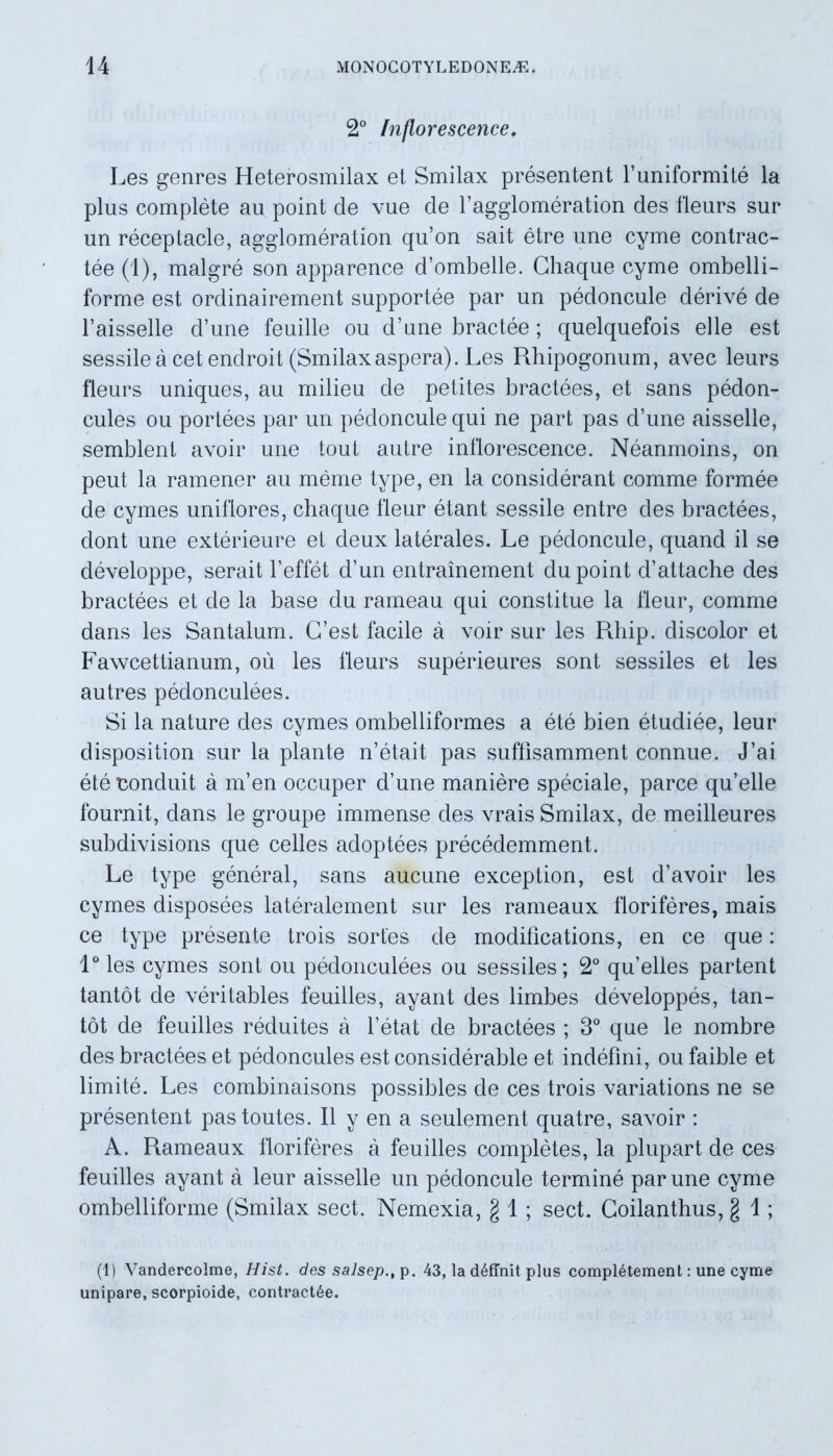 2° Inflorescence. Les genres Heterosmilax et Smilax presentent buniformite la plus complete au point cie vue de bagglomeration des fleurs sur un receptacle, agglomeration qu’on sait etre une cyme contrac- tee (1), malgre son apparence d’ombelle. Ghaque cyme ombelli- forme est ordinairement supportee par un pedoncule derive de l’aisselle cbune feuille ou cbune bractee; quelquefois elle est sessile a cetendroit (Smilaxaspera). Les Rhipogonum, avec leurs fleurs uniques, au milieu de petites bractees, et sans pedon- cules ou portees par un pedoncule qui ne part pas d’une aisselle, semblent avoir une tout autre inflorescence. Neanmoins, on peut la ramener au meme type, en la considerant comme formee de cymes uniflores, chaque fleur etant sessile entre des bractees, dont une exterieure et cleux laterales. Le pedoncule, quand il se developpe, serait beffet d’un entrainement du point cbattache des bractees et de la base du rameau qui constitue la fleur, comme dans les Santalum. C’est facile a voir sur les Pdiip. discolor et Fawcettianum, ou les fleurs superieures sont sessiles et les autres pedonculees. Si la na ture des cymes ombelliformes a e te bien etudiee, leur disposition sur la piante n’etait pas suffisamment connue. J’ai ete noncluit a m’en occuper cbune maniere speciale, parce qu’elle fournit, dans le groupe immense des vrais Smilax, de meilleures subdivisions que celles adoptees precedemment. Le type general, sans aucune exception, est cbavoir les cymes disposees lateralement sur les rameaux floriferes, mais ce type presente trois sortes de modifications, en ce que: 1° les cymes sont ou pedonculees ou sessiles; 2° qu^lles partent tantot de veritables feuilles, ayant cies limbes developpes, tan- tot de feuilles reduites a betat de bractees ; 3° que le nombre des bractees et pedoncules est consiclerable et indefmi, ou faible et limite. Les combinaisons possibles de ces trois variations ne se presentent pastoutes. II y en a seulement quatre, savoir : A. R.ameaux floriferes a feuilles completes, la plupart de ces feuilles ayant a leur aisselle un pedoncule termine par une cyme ombelliforme (Smilax sect. Nemexia, g 1 ; sect. Goilanthus, g 1; (1) Vandercolme, Hist. des salsep., p. 43, la definit plus compl6tement: une cyme unipare, scorpioide, contractae.