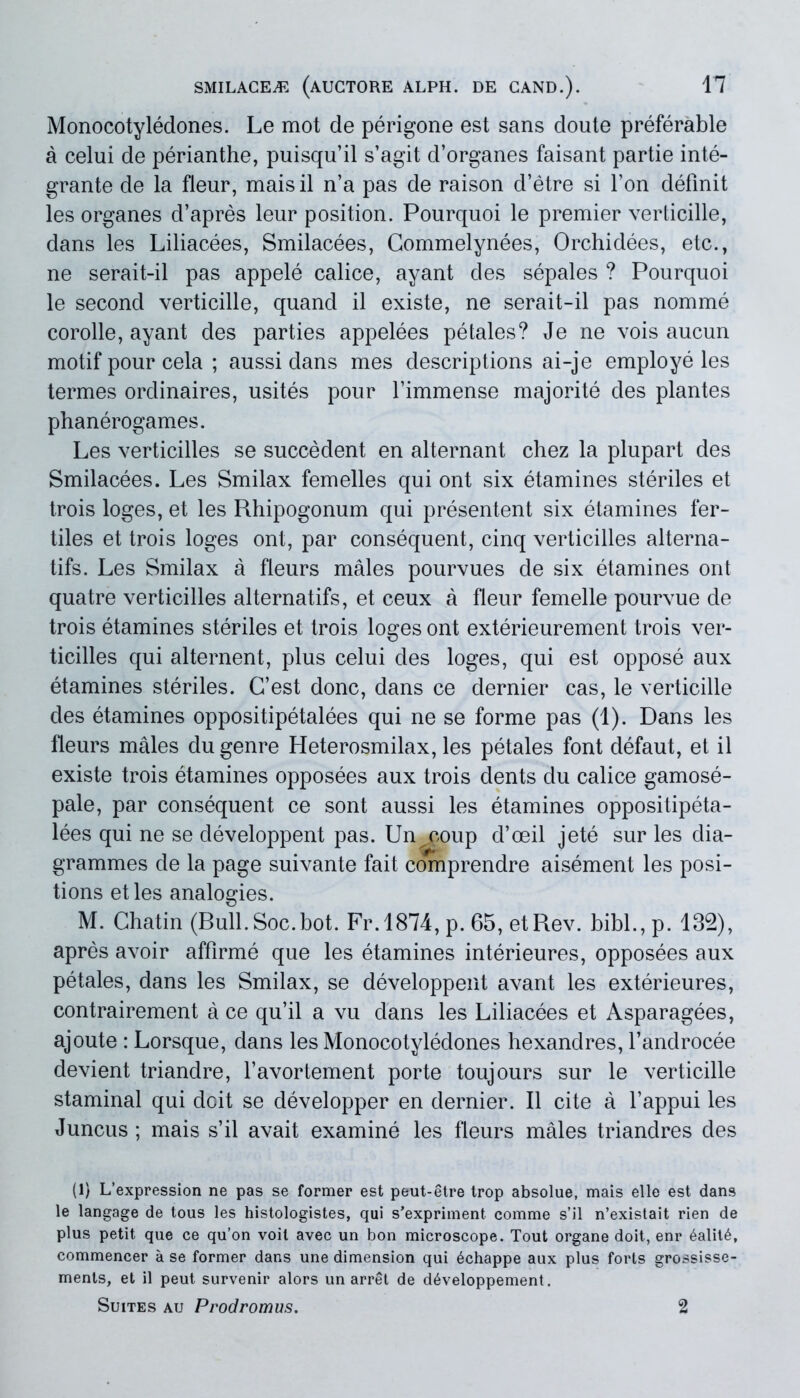 Monocotyledones. Le mot de perigone est sans doute preferable a celui de perianthe, puisquil s’agit d’organes faisant partie inte- grante de la fleur, maisil n’a pas de raison d’etre si fon definit les organes d’apres leur position. Pourquoi le premier verticille, dans les Liliacees, Smilacees, Commelynees, Orchidees, etc., ne serait-il pas appele calice, ayant des sepales ? Pourquoi le second verticille, quand il existe, ne serait-il pas nomme corolle, ayant des parties appelees petales? Je ne vois aucun motif pour cela ; aussi dans mes descriptions ai-je employe les termes ordinaires, usites pour 1’immense majorite des plantes phanerogames. Les verticilles se succedent en alternant chez la plupart des Smilacees. Les Smilax femelles qui ont six etamines steriles et trois loges, et les Rhipogonum qui presentent six etamines fer- tiles et trois loges ont, par consequent, cinq verticilles alterna- tifs. Les Smilax a fleurs males pourvues de six etamines ont quatre verticilles alternatifs, et ceux a fleur femelle pourvue de trois etamines steriles et trois loges ont exterieurement trois ver- ticilles qui alternent, plus celui des loges, qui est oppose aux etamines steriles. G’est donc, dans ce dernier cas, le verticille des etamines oppositipetalees qui ne se forme pas (1). Dans les fleurs males dugenre Heterosmilax, les petales font defaut, et il existe trois etamines opposees aux trois dents du calice gamose- pale, par consequent ce sont aussi les etamines oppositipeta- lees qui ne se developpent pas. Un coup d’oeil jete sur les dia- grammes de la page suivante fait comprendre aisement les posi- tions et les analogies. M. Chatin (Bull.Soc.bot. Fr.1874, p. 65, etRev. bibi., p. 132), apres avoir affirme que les etamines interieures, opposees aux petales, dans les Smilax, se developpent avant les exterieures, contrairement a ce qu’il a vu dans les Liliacees et Asparagees, ajoute : Lorsque, dans les Monocotyledones hexandres, fandrocee devient triandre, favortement porte toujours sur le verticille staminal qui dcit se developper en dernier. Il cite a fappui les Juncus ; mais s’il avait examine les fleurs males triandres des (1) L/expression ne pas se former est peut-etre trop absolue, mais elle est dans le langage de tous les histologistes, qui s*expriment. comme s’il n’existait rien de plus petit que ce qu’on voil avec un bon microscope. Tout organe doit, enr 6alit6, commencer a se former dans une dimension qui 6chappe aux plus forts grossisse- ments, et il peut survenir alors un arret de d^veloppement. Suites au Prodromus. 2