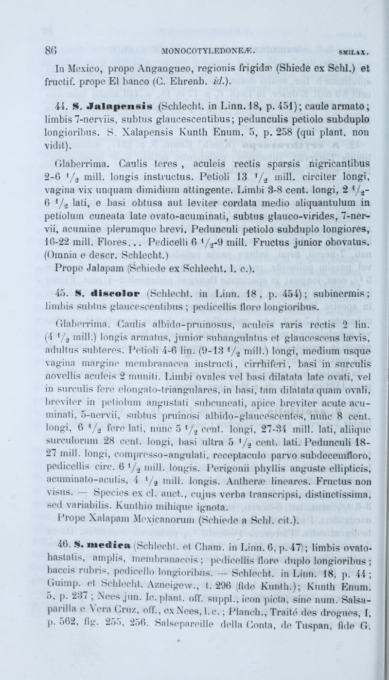 In Mexico, prope Angangueo, regionis frigidae (Shiede ex Schl.) et fructif. prope EI banco (G. Ehrenb. id.). 44. S. «falapensis (Schlecht. in Linn. 18, p.451); caule armato; limbis 7-nerviis, subtus glaucescentibus; pedunculis petiolo subduplo longioribus. S. Xalapensis Kunth Enum. 5, p. 258 (qui piant, non vidit). Glaberrima. Caulis teres , aculeis rectis sparsis nigricantibus 2-6 !/2 mill. longis instructus. Petioli 13 */2 mill. circiter longi, vagina vix unquam dimidium attingente. Limbi 3-8 cent. longi, 2 */2- 6 V2 lati, e basi obtusa aut leviter cordata medio aliquantulum in petiolum cuneata late ovato-acuminati, subtus glauco-virides, 7-ner- vii, acumine plerumque brevi. Pedunculi petiolo subduplo longiores, 16-22 mill. Flores... Pedicelli 6 1/2-9 mill. Fructus junior obovatus. (Omnia e descr. Schlecht.) Prope Jalapam (Schiede ex Schlecht. 1. c.). 45. S. disooioi' (Schlecht. in Linn. 18, p. 454); subinermis; limbis subtus glaucescentibus ; pedicellis llore longioribus. Glaberrima. Gaulis albido-pruinosus, aculeis raris rectis 2 lin. (4 1/2 mill.) longis armatus, junior subangulatus et glaucescens ltevis, adultus subteres. Petioli 4-6 lin. (9-13 4/2 mill.) longi, medium usque vagina margine membranacea instructi, cirrhiferi, basi in surculis novellis aculeis 2 muniti. Limbi ovales vel basi dilatata late ovati, vel in surculis fere elongato-triangulares, in basi, tam dilatata quam ovali, breviter in petiolum angustati subcuneati, apice breviter acute acu- minati, 5-nervii, subtus pruinosi albido-glaucescentes, nunc 8 cent. longi, 6 y2 fere lati, nunc 5 4/2 cent. longi, 27-34 mill. lati, aliique surculorum 28 cent. longi, basi ultra 5 */2 cent. lati. Pedunculi 18- 27 mill. longi, compresso-angulati, receptaculo parvo subdecemfloro, pedicellis circ. 6 4/2 mill. longis. Perigonii phyllis anguste ellipticis, acuminato-acutis, 4 1/2 mill. longis. Antherse lineares. Fructus non visus. Species ex cl. auct., cujus verba transcripsi, distinctissima, sed variabilis. Kunthio mihique ignota. Prope Xalapam Mexicanorum (Schiede a Schl. cit.). 46. S. medica (Schlecht. et Gham. in Linn. 6, p. 47); limbis ovato- hastatis, amplis, membranaceis; pedicellis flore duplo longioribus ; baccis rubris, pedicello longioribus. — Schlecht. in Linn. 18, p. 44 ; Guimp. et Schlecht. Azneigew., t. 296 (fide Kunth.); Kunth Enum. p. 2-j7 ; Nees jun. Ic. piant, off. suppi., icon picta, sine num. Salsa- pai illa e \ era (.a*nz, olf., exNees, l.c.; Planch., Traite des drogues, I, p. 562, lip. 2-).>, 251». Salsepareille della Gonta, de Tuspan, fide G.