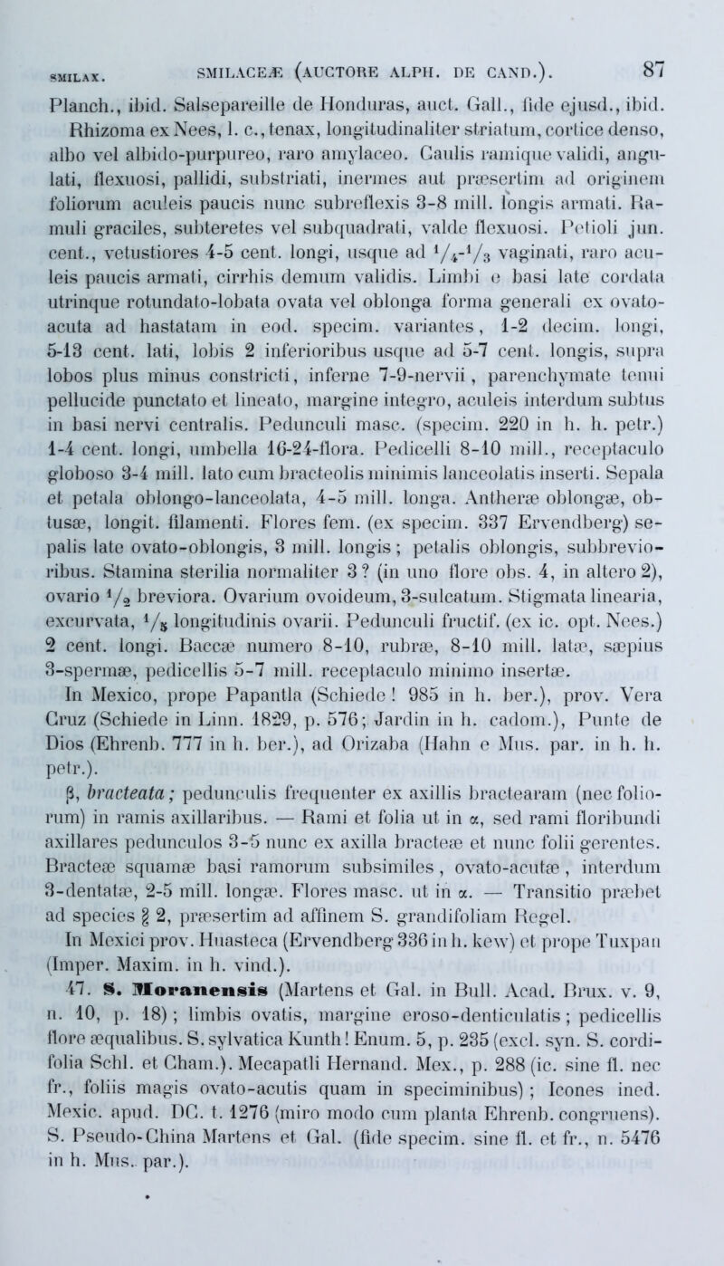 Planch., ibici. Salsepareille de Honduras, auct. Gall., iide ejusd., ibid. Rhizoma ex Nees, 1. c., tenax, longitudinaliter striatum, cortice denso, albo vel albido-purpureo, raro amylaceo. Gaulis ramique validi, angu- lati, flexuosi, pallidi, substriati, inermes aut praesertim ad originem foliorum aculeis paucis nunc subreflexis 3-8 mill. longis armati. Ra- muli graciles, subteretes vel subquadrati, valde flexuosi. Petioli jun. cent., vetustiores 4-5 cent. longi, usque ad 1/4-1/3 vaginati, raro acu- leis paucis armati, cirrhis demum validis. Limbi e basi late cordata utrinque rotundato-lobata ovata vel oblonga forma generali ex ovato- acuta ad hastatam in eod. specim. variantes, 1-2 decirn. longi, 5-13 cent. lati, lobis 2 inferioribus usque ad 5-7 cent. longis, supra lobos plus minus constricti, inferne 7-9-nervii, parenchymate tenui pellucide punctato et lineato, margine integro, aculeis interdum subtus in basi nervi centralis. Pedunculi masc. (specim. 220 in h. h. petr.) 1-4 cent. longi, umbella 16-24-flora. Pedicelli 8-10 mill., receptaculo globoso 3-4 mill. lato cum bracteolis minimis lanceolatis inserti. Sepala et petala oblongo-lanceolata, 4-5 mill. longa. Antherae oblongae, ob- tusa?, longit. filamenti. Flores fem. (ex specim. 337 Ervendberg) se- palis late ovato-oblongis, 3 mill. longis; petalis oblongis, subbrevio- ribus. Stamina sterilia normaliter 3? (in uno flore obs. 4, in altero 2), ovario */2 breviora. Ovarium ovoideum, 3-sulcatum. Stigmata linearia, excurvata, 1/s longitudinis ovarii. Pedunculi fructif. (ex ic. opt. Nees.) 2 cent. longi. Baccae numero 8-10, rubrae, 8-10 mill. latae, saepius 3-spermae, pedicellis 5-7 mill. receptaculo minimo insertae. In Mexico, prope Papantla (Schiede ! 985 in h. ber.), prov. Vera Gruz (Schiede in Linn. 1829, p. 576; Jardin in h. cadom.), Punte de Dios (Ehrenb. 777 in h. ber.), ad Orizaba (Hahn e Mus. par. in h. h. petr.). [i, bracteata; pedunculis frequenter ex axillis bractearam (necfolio- rum) in ramis axillaribus. — Rami et folia ut in a, sed rami floribundi axillares pedunculos 3-5 nunc ex axilla bracteae et nunc folii gerentes. Bractea? squamae basi ramorum subsimiles, ovato-acutae, interdum 3-dentatae, 2-5 mill. longae. Flores masc. ut in a. — Transitio praebet ad species § 2, praesertim ad affinem S. grandifoliam Regel. In Mexici prov. Huasteca (Ervendberg 336 in h. kew) et prope Tuxpan (Imper. Maxim, in h. vind.). 47. S. Moranensis (Martens et Gal. in Bull. Acad. Brux. v. 9, n. 10, p. 18); limbis ovatis, margine eroso-denticulatis; pedicellis flore aequalibus. S. sylvatica Kunth! Enum. 5, p. 235 (exci. syn. S. cordi- lolia Schl. et Gham.). Mecapatli Hernand. Mex., p. 288 (ic. sine 11. nec fr., foliis magis ovato-acutis quam in speciminibus) ; Icones ined. Mexic. apud. DG. t. 1276 (miro modo cum planta Ehrenb. congruens). S. Pseudo-China Martens et Gal. (fide specim. sine fl. et fr., n. 5476 in h. Mus., par.).