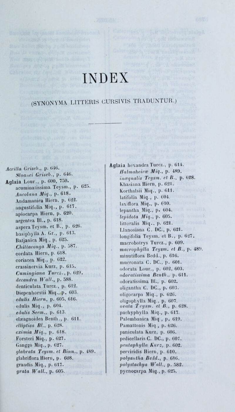 INDEX (SYNONYMA LITTERIS CURSIVIS TRADUNTUR.) Acrilla Griseb., p. 616. Sloanei Griseb., p. 646. Aglaia Lour., p. 600, 750. acuminatissima Teysm., p. 62.». Ancolana Miq., p- 618. Andamanica Hiern, p. 622. angustifolia Miq., p. 617. apiocarpa Hiern, p. 620. argentea Bl., p. 618. aspera Teysm. et B., p. 626. basiphylia A. Gr., p. 613. Batjanica Miq., p. 623. Chiltaconga Miq., p. 587. cordata Hiern, p. 618. coriacea Miq., p. 622. crassinervia Kurz, p. 615. Cumingiana Turcz., p. 629. decandra Wall., p. 588. denticulata Turcz., p. 612. Diepenliorstii Miq., p. 603. edulis Hiern, p. 605, 616. edulis Miq., p. 604. edulis Seem., p. 613. elseagnoidea Benth., p 611. elliptica BL, p. 628. eximia Miq., p. 618. Forsteri Miq., p. 627. Ganggo Miq., p. 627. glabrato, Teysm. et Binn., p. 489. glabriflora Hiern, p. 608. grandis Miq., p. 617. grata Wall., p. 605. Aglaia hexandraTurcz., p. 614. Halmaheirce Miq., p. 489. inaequalis Teysm. et B., p. 628. Khasiana Hiern, p. 62!. Korthalsii Miq., p. 611. latifolia Miq., p. 604. laxiflora Miq., p. 610. lepantha Miq., p. 604. lepidota Miq., p. 605. Iilloralis Miq.. p. 621. Llanosiana C. DC., p. 621. longifolia Teysm. et B., p. 627. macrobotrys Turcz., p. 609. macrophylla Teysm. et B., p. 489. minutiflora Bedd.,p. 616. mucronata C. DC., p. 601. odorata Lour., p. 602, 603. odoratissima Benth., p. 611. odoratissima Bl., p. 602. oligantha C. DC., p. 603. oligocarpa Miq., p. 626. oligophylla Miq., p. 607. ovata Teysm. et B., p. 628. pachyphylla Miq., p. 617. Palembanica Miq , p. 619. Pamaltonis Miq , p. 626. paniculata lvurz, p. 606. pedicellaris C. DC., p. 607. pentaphylla Kurz, p. 602. perviridis Hiern, p. 610. polyautha Bedd., p. 616. polyslachya Wall., p. 582. pycnocarpa Miq., p. 625.