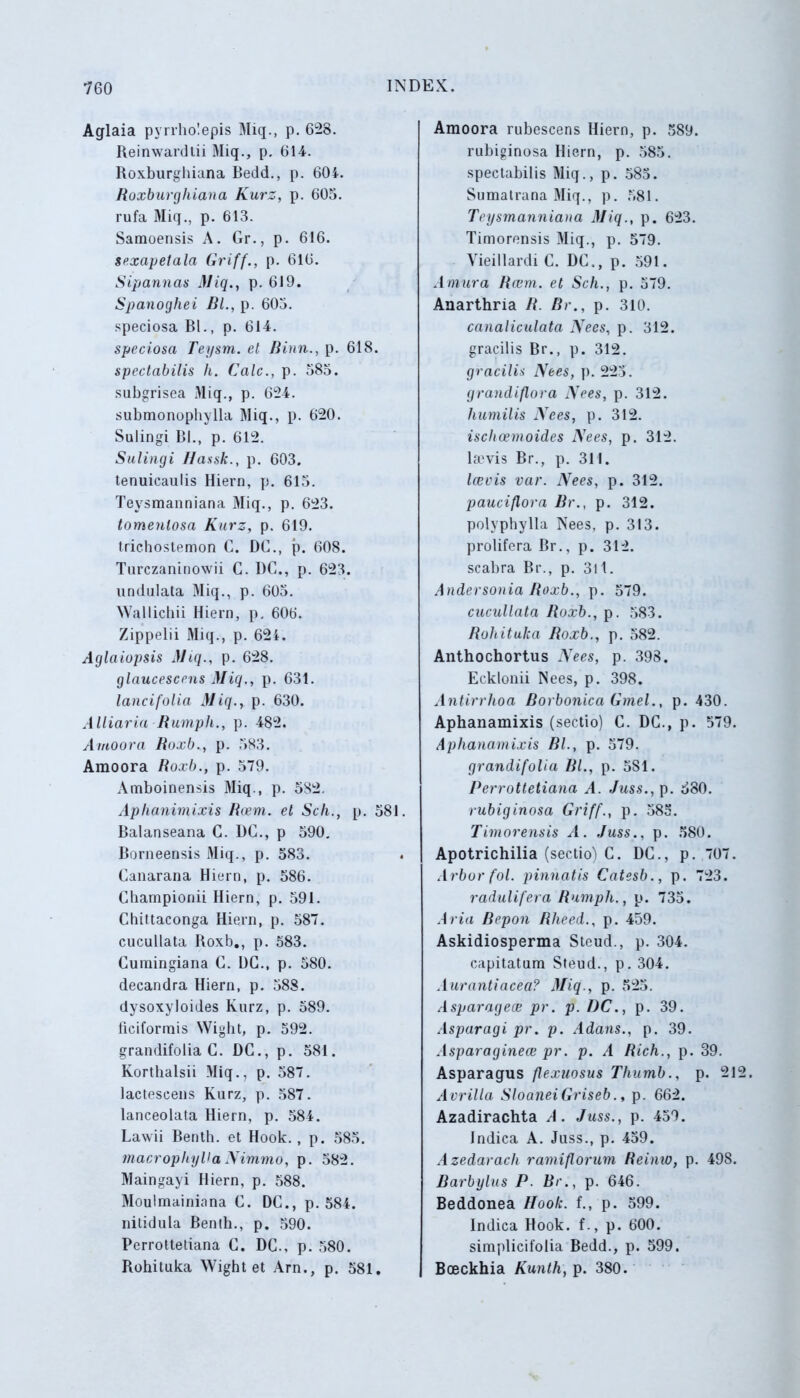 Aglaia pyrrholepis Miq., p. 628. Reinwardtii Miq., p. 614. Roxburghiana Bedd., p. 604. Roxburghiana Kurz, p. 605. rufa Miq., p. 613. Samoensis A. Gr., p. 616. sexapetala Griff., p. 616. Sipannas Miq., p. 619. Spanoghei BL, p. 605. speciosa BL, p. 614. speciosa Teysm. et Binn., p. 618. spectabilis li. Cale., p. 585. subgrisea Miq., p. 624. submonophylla Miq., p. 620. Sulingi Bl., p. 612. Sulingi Ilassk., p. 603. tenuicaulis Hiern, p. 615. Teysmanniana Miq., p. 623. tomenlosa Kurz, p. 619. trichostemon C. DC., p. 608. Turczaninowii C. I)C., p. 623. undulata Miq., p. 605. NVallichii Hiern, p, 606. Zippelii Miq., p. 62i. Aglaiopsis Miq., p. 628. glnucescens Miq., p. 631. lanci folia Miq., p. 630. Alliaria Rutnph., p. 482. Amoora BoxbM p. 583. Amoora Roxb., p. 579. Amboinensis Miq., p. 582. Aphanimixis Rcem. et Sch., p. 581. Balanseana C. DC., p 590. Borneensis Miq., p. 583. Canarana Hiern, p. 586. Cbampionii Hiern, p. 591. Chittaconga Hiern, p. 587. cucullata Roxb., p. 583. Curaingiana C. DC., p. 580. decandra Hiern, p. 588. dysoxyloides Kurz, p. 589. ticiformis Wight, p. 592. grandifolia C. DC., p. 581. Korthalsii Miq., p. 587. lactescens Kurz, p. 587. lanceolata Hiern, p. 584. Lawii Benth. et Hook., p. 585. macrophyVa Nimmo, p. 582. Maingayi Hiern, p. 588. Moulmainiana C. DC., p. 584. nitidula Benth., p. 590. Perrottetiana C. DC., p. 580. Rohituka Wight et Arn., p. 581. Amoora rubescens Hiern, p. 589. rubiginosa Hiern, p. 585. spectabilis Miq., p. 585. Sumatrana Miq., p. 581. Teysmanniana Miq., p. 623. Timorensis Miq., p. 579. Yieillardi C. DC., p. 591. A mura Rcem. et Sch., p. 579. Anarthria R. Br., p. 310. canaliculata Nees, p. 312. gracilis Br., p. 312. gracilis Nees, p. 225. grandiflora Nees, p. 312. humilis Nees, p. 312. ischcemoides Nees, p. 312. l»vis Br., p. 311. Icevis var. Nees, p. 312. pauciflora Br., p. 312. polyphylla Nees, p. 313. prolifera Br., p. 312. scabra Br., p. 311. Andersonia Roxb., p. 579. cucullata Roxb., p. 583. Rohituka Roxb., p. 582. Anthochortus Nees, p. 398. Ecklonii Nees, p. 398. Antirrhoa Borbonica Gmel., p. 430. Aphanamixis (sectio) C. DC., p. 579. Aphanamixis BL, p. 579. grandifolia Rl., p. 5S1. Perrottetiana A. Juss., p. 580. rubiginosa Griff., p. 585. Timorensis A. Juss., p. 580. Apotrichilia (sectio) C. DC., p. 707. Arbor fol. pinnatis Catesb., p. 723. radulifera Rumph., p. 735. Aria Repon Rheed., p. 459. Askidiosperma Steud., p. 304. capitatum Steud., p. 304. Aurantiacea? Miq., p. 525. Asparagece pr. p. DC., p. 39. Asparagi pr. p. Adans., p. 39. Asparaginece pr. p. A Rich., p. 39. Asparagus flexuosus Thumb., p. 21 Avrilla SloaneiGriseb., p. 662. Azadirachta A. Juss., p. 459. Indica A. Juss., p. 459. Azedarach ramiflorum Reinio, p. 498. Barbylus P. Br., p. 646. Beddonea Hook. f., p. 599. Indica Hook. f., p. 600. simplicifolia Bedd., p. 599. Boeckhia Kunth, p. 380.